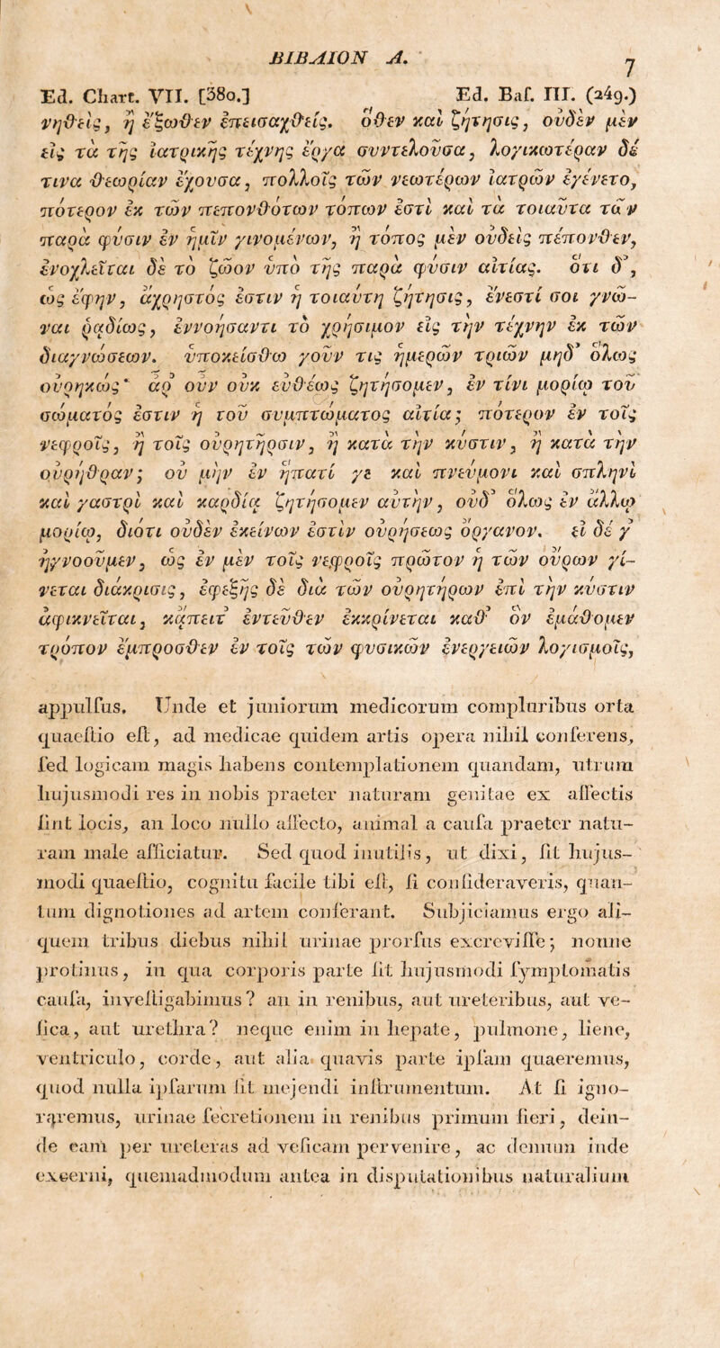 Ea. Chart. VII. [38o.] ^ Ed. Baf. III. (a49.) νηϋεις, η εζω&εν επεισαχ&είς. όϋεν και ζητησις, ουδέν μεν εις τα της Ιατρικής τέχνης έργα συντελούσα, λογικωτ&ραν δέ τινα θεωρίαν εχουσα, ιτολλοΐς των νεωτέρων Ιατρών έγένετο, πότερον εκ των πεπονϋ'ότων τόπων έστί καί τα τοιαυτα τα ν <]χαρα φυσιν εν ημΐν γινομένων, η τόπος μεν ουδεϊς πέπονΌεν, ενοχλείται δέ το ζώον υπό της παρα φνσιν αίτιας, ότι δ\ ώς εφην, άχρηστός έστιν η τοιαυτη ζέμησις, ενεστί σοι γνώ- ναι ραδίως, έννοησαντι τδ χρήσιμον εϊς την τέχνην εκ των διαγνώσεων. νποκείσϋω γουν τις ημερών τριών μηδ* όλιος ονοηκώς * άρ ουν ουκ ευϋέως ζητησομεν, εν τίνι μορίω τον σώματός έστιν η τον συμπτώματος αίτια; πότερον εν τοΐς νεφροΐς, η τοΐς ονρητηρσιν, η κατα την κυστιν, η κατα την ονρηΰραν; ου μην εν ηπατί γε και πνευμόνι και σπληνι και γαστρί και καρδία ζητησομεν αυτήν, ουδs ολως έν αλλω μορίω, διότι ουδέν εκείνων έστιν ουρέ^σεως όργανο ν. εΐ δέ γ ηγνοουμεν, ώς έν μεν τοΐς νεφροΐς πρώτον ?) τών ουρών γί- νεται διάκρισις, έφεζης δέ δια τών ουρητηρών έπί την κυστιν αφικνεΐται, καπειτ έντευϋεν έκκρίνεται καϋ' ον έμάϋομεν τρόπον έμπροσθεν εν τοΐς τών φυσικών ενεργειών λογισμοΐς, appulfus, Unde et juniorum medicorum compluribus orta quaeftio efl, ad medicae quidem artis opera nibil conferens, fed logicam magis liabens contemplationem quandam, utrum hujusmodi res in nobis praeter naturam genitae ex affectis lint locis, an loco nullo allecto, animal a caufa praeter natu- ram male afficiatur. Sed quod inutilis, ut dixi, iit hujus- modi quaeftio, cognitu facile tibi efl, fi confideraveris, quan- tum dignotiones ad artem conferant. Subjiciamus ergo ali- quem tribus diebus nihil .urinae prorfus excreviffe*, nonne protinus, in qua corporis parte iit hujusmodi lymptornatis caufa, in velli gabimus ? an in renibus, aut ureteribus, aut ve- lica, aut urethra? neque enim in hepate, pulmone, liene, ventriculo, corde, aut alia quavis parte ipfam quaeremus, quod nulla ipfarum fit mejendi inltrumentum. At h igno- raremus, urinae fecretionem in renibus primum fieri, dein- de eanl per ureter as ad veficam pervenire, ac demum inde excerni, quemadmodum antea in disputationibus naturalium