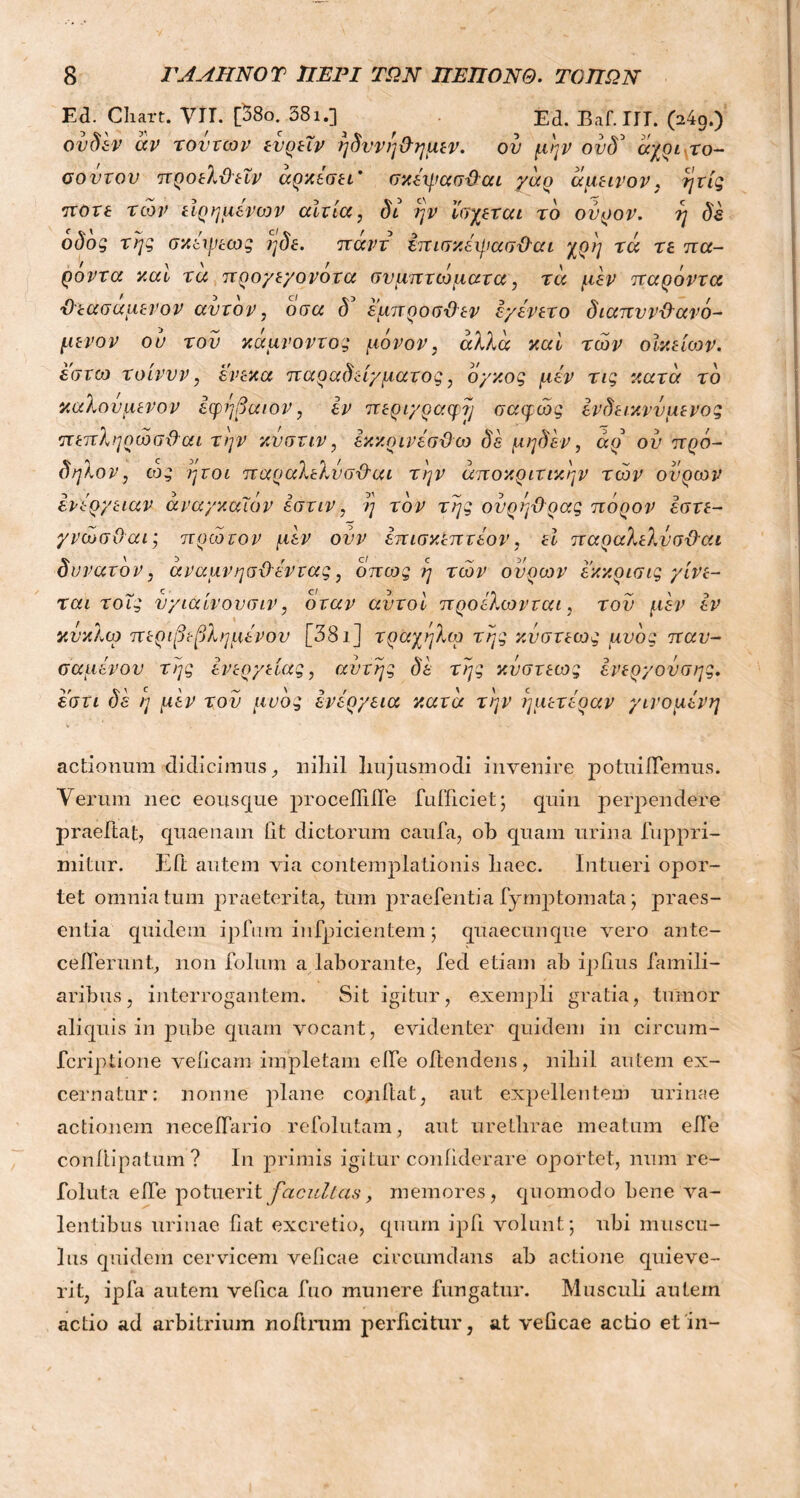 Εά. Chart. VIT. [38ο. 381.] Ed. Baf.IIT. 04g.) ονδέν άν τοντων ενρεΐν ηδυνηθημεν. ον μην ούδ1 αχοί το- σοντου π ροελθεΐν αρκεσει' σκέψασθαι γάρ άμεινον, η τις ποτέ των είρημένων αίτια, δι ην ϊσχεται τδ ούρον. η δέ οδος της σκειρεως ηδε. παν τ επισκέηιασθαι χρη τά τε πα- ρόντα και τα προγεγονοτα συμπτώματα, τά μεν παρόντα θεασαμενον αυτόν, οσα δ εμπροσ-Οεν έγένετο διαπυνθανό- μενον ου του κάμνοντος μόνον, άλλα καί των οϊκείιον. εστυι τοίνυν, ένεκα παραδείγματος, όγκος μεν τις κατά τό καλούμενον εφηβαιον, εν περιγραφή σαφώς ένδεικννμένος πεπληρώσθαι την κυστιν, έκκρινεσϋω δέ μηδέν, άρ ου πρό- δηλον, ως ήτοι παραλελύσθαι την άποκριτικην των ουρών ενέργειαν άναγκαΐόν έστιν, η τον της ουρήθρας πορον έστε- γνώσΟαι; πρώτον μεν ονν έπισκεπτέον, εΐ παραλελύσθαι δυνατόν, άναμνησθέντας, όπως η τών ουρών εκκρισις γίνε- ται τοϊς υγιαίνουσιν, όταν αυτοί προίλωνται, του μεν εν κύκλω περιβεβλημένου [381] τραχηλιά της κύστεως μυός παυ- σαμένον της ένεργείας, αυτής δέ της κύστεως ένεργούσης. εστι δέ η μέν του μυός ενέργεια κατά την ημετέραν γινόμενη actionum didicimus, liiliil liujusmodi invenire potuiibemus. Verum nec eousque procefiilbe bufficiet; quin perpendere praeltat, quaenam Iit dictorum cauta, ob quam urina buppri- mitur. Eft autem via contemplationis liaec. Intueri opor- tet omnia tum praeterita, tum praebentia bymp tornata; praes- entia quidem ipfum infpicientem; quaecunque vero ante- ceiberunt, non bolum a laborante, bed etiam ab ipfius famili- aribus, interrogantem. Sit igitur, exempli gratia, tumor aliquis in pube quam vocant, evidenter quidem in circum- fcriptione veficam impletam eibe obtendens, nibil autem ex- cernatur: nonne plane cogitat, aut expellentem urinae actionem neceibario rebolutam, aut urethrae meatum elbe conilipatum? In primis igitur contiderare oportet, num re- foluta eibe potuerit facultas, memores, quomodo bene va- lentibus urinae fiat excretio, quum ipfi volunt; ubi muscu- lus quidem cervicem veficae circumdans ab actione quieve- rit, ipfa autem vefica fuo munere fungatur. Musculi autem actio ad arbitrium nobtrum perficitur, at veficae actio et in-