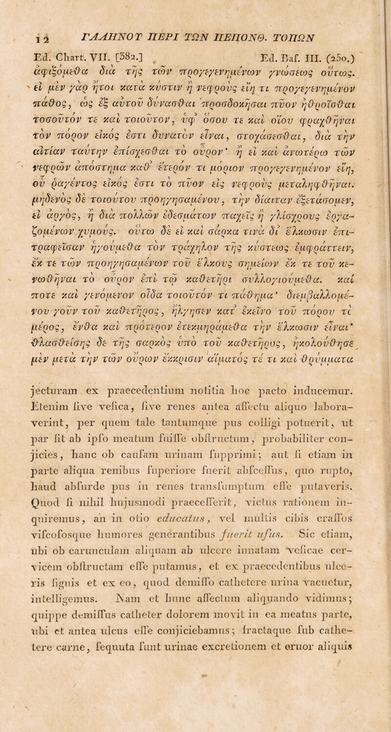 ΓΑΛΗΝΟ Τ ΠΕΡΙ ΤΩΝ ΠΕΠΟΝΘ. ΤΟΠΩΝ 1 Ί Ed. Cliart. VII. [582.] Ed. Baf. III. (25ο.) v d μεν yao ήτοι κατα κυστιν ή νεφρονς εϊη τι προ/εχενημενον μεν μετά την των ουρών εκκρισιν αίματος τέ τι καί ϋ ρνμματα jecturarn ex praecedentium notitia lioc pacto inducemur. Etenim live velica, live renes antea affectu aliquo labora- verint, per quem tale tantumque pus colligi potuerit, ut par lit ab ipfo meatum fuiJTe obftructum, probabiliter con- jicies, lianc ob caufam urinam fupprimi; aut ii etiam in parte aliqua renibus fuperiore fuerit abfcelbus, quo rupto, liaud abfurde pus in renes transfumptum elbe putaveris. Quod ii nibil hujusmodi praecellerit, victus rationem in- quiremus, ah in otio educatus, vel inultis cibis cralfos vifcofosque humores generantibus fuerit ufiis. Sic etiam, ubi ob carunculam aliquam ab ulcere innatam vclicae cer- vicem obftructam elbe putamus, et ex praecedentibus ulce- ris lignis et exeo, quod demilFo cathetere urina vacuetur, intelligemus. Nam et hunc affectum aliquando vidimus; quippe demilbus catheter dolorem movit in ea meatus parte, ubi et antea ulcus elbe conjiciebamus; iractaque fub cathe- tere carne, fequuta funt urinae excretionem et ornor aliquis