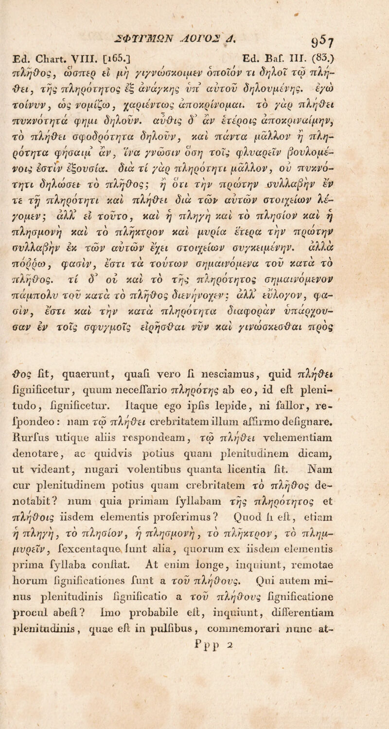 Ed. Chart. VIII. [i65.] Ed. Baf. III. (83.) πλήϋος, ώσπερ tl μη γιγνωσκοιμεν οποίον τι δηλοΐ τώ πλη- ϋει, της πληρότητος εξ ανάγκης νπ αυτόν δ ήλον μεν ης. εγώ τοίνυν, ώς νομίζω, χαριέντως αποκρίνομαι. τδ γάρ πληϋει πυκνότητά φημι δηλονν. αυϋις δ~ άν ετεροις άποκριναίμην, το πληϋει σφοδρότητα δηλονν, καί πάντα μάλλον η πλη- ρότητα φήσαιμ άν, ϊνα γνώσιν οση τοΐς ψλναρεΐν βονλομέ- νοις εστίν εξουσία, διά τί γάρ πληρότητι μάλλον, ον πυκνό- τητι δηλώσετ το πλήϋος; η οτι την πρώτην συλλαβήν εν τε τή πληρότητι καί πληϋει διά των αυτών στοιχείων λε- γόμενέ άλΧ εί τούτο, καί η πληγή καί τό πλησίον καί η πλησμονή καί τό πληκτρον καί μυρία ετερα την πρώτην συλλαβήν εκ των αυτών εχει στοιχείων συγκειμενην. άλλα πόρρω, φασίν, εστι τά τούτων σημαινόμενα τον κατά τό πλήϋος. τί δ3 ον καί τό της πληρότητος σημαινόμενον πάμπολν τον κατά τό πλήϋος διενήνοχεν: άλλ εύλογον, φα- σίν, εστι καί την κατά πληρότητα διαφοράν νπάρχον- σαν εν τοΐς σφνγμοΐς εϊρήσϋαι νυν καί γινώσκεσϋαι προς ϋος iit, quaerunt, quali vero Ii nesciamus, quid πληϋει Iignificetur, quum neceffario πληρότης ab eo, id eff pleni- tudo, iignificetur. Itaque ego ipfis lepide, ni fallor, re- fpondeo : nam τώ πληϋ'ει crebritatem illum affirmo defignare. Rurfus utique aliis respondeam, τώ πληϋει veliementiam denotare, ac quidvis potius quam plenitudinem dicam, ut videant, nugari volentibus quanta licentia fit. Nam cur plenitudinem potius quam crebritatem τό πλήϋος de- notabit? num quia primam fyllabam της πληρότητος et πλήϋοις iisdem elementis proferimus ? Quod ii eit, etiam η πληγη, τό πλησίον, η πλησμονή , τό πληκτρον, τό πλημ- μυρεΐν, fexcentaque /uni alia, quorum ex iisdem elementis prima fyllaba confiat. At enim longe, inquiunt, remotae liorum fignificationes funt a τον πλήϋους. Qui autem mi- nus plenitudinis fignificatio a τον πλήϋους fignificatione procul abefi? Imo probabile eit, inquiunt, differentiam plenitudinis, quae efi in pulfibus, commemorari nunc at- Ppp 2