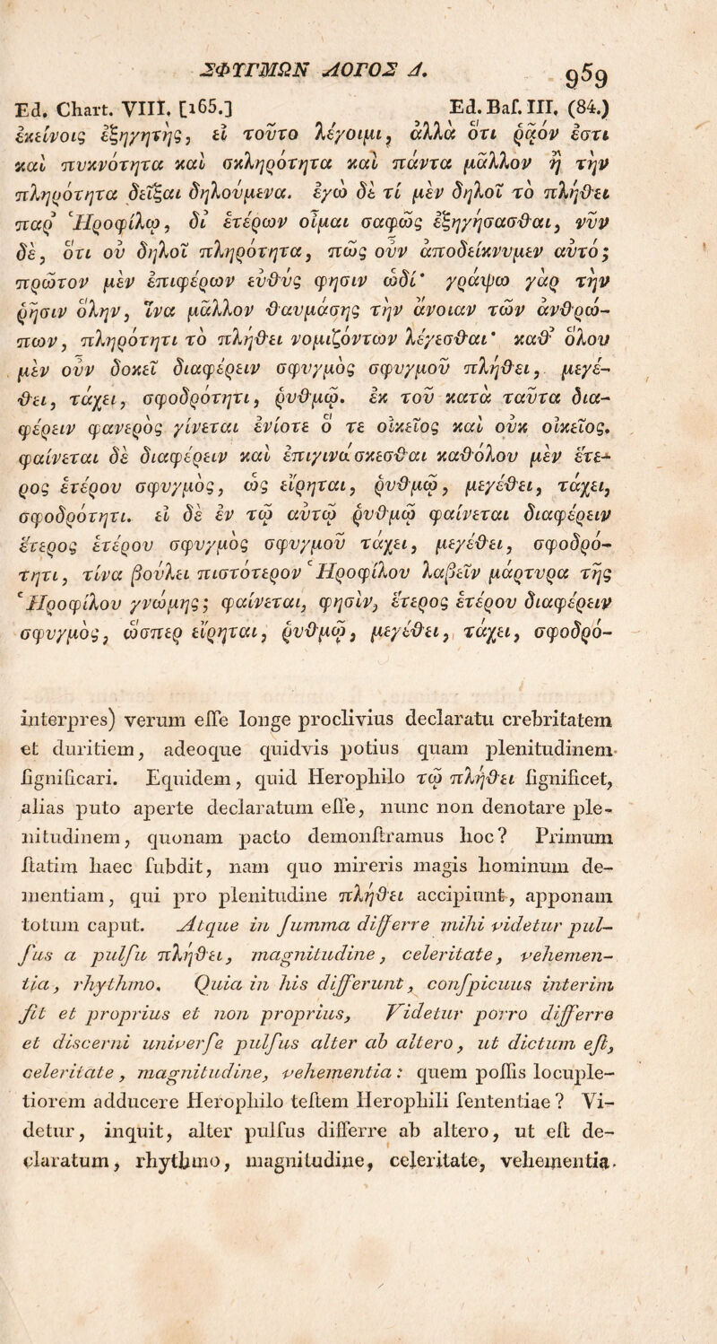 Ed. Chart. VIII, [i65.] ^ Ed.Baf.III. (84.) εκείνοις εξηγητης, εί τούτο λέγοιμι, αλλα ori ράον εστι καί πυκνότητα καί σκληρότητα καί πάντα μάλλον η την πληρότητα δεΐζαι δηλουμενα. εγώ δε τί μεν δηλοΐ το πληθει παρ cΗροφίλω, δϊ ετέρων οίμαι σαφώς εζηγησασϋαι, νυν δε, οτι ον δηλοΐ πληρότητα, πώς ουν άποδείκνυμεν αυτό; πρώτον μεν έπιφέρων ευθύς φησιν ώδί' γράψω γάρ την ρησιν ολην, ϊνα μάλλον θανμάσης την άνοιαν τών ανθρώ- πων, πληρότητι το πληθει νομιζοντων λέγεσθαι' καϋέ όλου μεν ονν δοκεΐ διαφέρειν σφυγμός σφυγμόν πληθει, μεγέ- θει, τάχει, σφοδρότητι, ρυθμώ. εκ τον κατά ταντα δια- φέρειν φανερός γίνεται ενίοτε ο τε οικείος καί ούκ οικείος, φαίνεται δέ διαφέρειν καί έπιγινώσκεσθαι καθόλου μεν έτε- ρος ετέρου σφυγμός, ώς εϊρηται, ρυθμώ, μεγέθει, τάχει, σφοδρότητι. εί δέ εν τώ αυτώ ρυθμώ φαίνεται διαφέρειν έτερος ετέρου σφυγμός σφυγμόν τάχει, μεγέθει, σφοδρο- ύ ητι, τίνα βούλει πιστοτερον c Ηρ ο φίλου λαβεΐν μαρτυρα της cΙΙροφίλου γνώμης; φαίνεται, φησιν, έτερος ετέρου διαφέρειν σφυγμός, ώσπερ εϊρηται, ρυθμώ, μεγέθει, τάχει, σφοδρό- interpres) verum eiTe longe proclivius declaratu crebritatem et duritiem, adeo que quidvis potius quam plenitudinem hgniilcari. Equidem, quid Heropliilo τώ πληθει lignificet, alias puto aperte declaratum e Ile, nunc non denotare ple- nitudinem, quonam pacto demonftramus lioc? Primum ftatim liaec fubdit, nam quo mireris magis hominum de- mentiam , qui pro plenitudine πληϋει accipiunt, apponam totum caput. Atque in Jumma differre mihi videtur pul- fus a pulfu πληϋει, magnitudine, celeritate, vehemen- tia, rhythmo, Quia in his differunt, confpicuus inter ini fit et proprius et non proprius, fiidetur porro differre et discerni univerfe pulfus alter ab altero, ut dictum efi, celeritate , magnitudine, vehementia : quem poliis locuple- tiorem adducere Heropliilo teitem Heropliili fententiae? Vi- detur, inquit, alter pulfus differre ab altero, ut eil de- claratum, rhythmo, magnitudine, celeritate, vehementia.