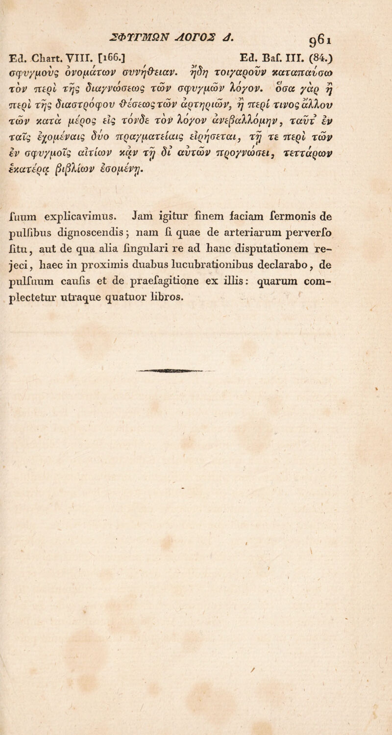 Ea. Cliart. YIII. [166.] Ed. Baf. ΙΙΓ. (84.) σφνχμονς ονομάτων σννη&ειαν. ηδη τοιχαρονν χαταπαυσω τον περί της διαχνωσεως των σφυγμών λόχον. οσα γαρ η περί της διαστρόφου Ό'έσεωςτών αρτηριών, η περί τίνος άλλου των χατα μέρος εϊς τόνδε τον λόγον άνεβαλλόμην, ταυτ εν ταΐς εχομέναις δυο πραγματείαις εϊρησεται, τ?j τε περί των εν σφυγμοΐς αίτιων xctv τy δι αυτών προγνώσει3 τεττάρων εχατέρα. βιβλίων εσομένη. Tuum explicavimus. Jam igitur finem faciam Termonis de pulfibus dignoscendis; nam fi quae de arteriarum perverfo fitu, aut de qua alia lingulari re ad hanc disputationem re- jeci, haec in proximis duabus lucubrationibus declarabo, de pulfuum caulis et de praeTagitione ex illis: quarum com- plectetur utraque quatuor libros. \ /
