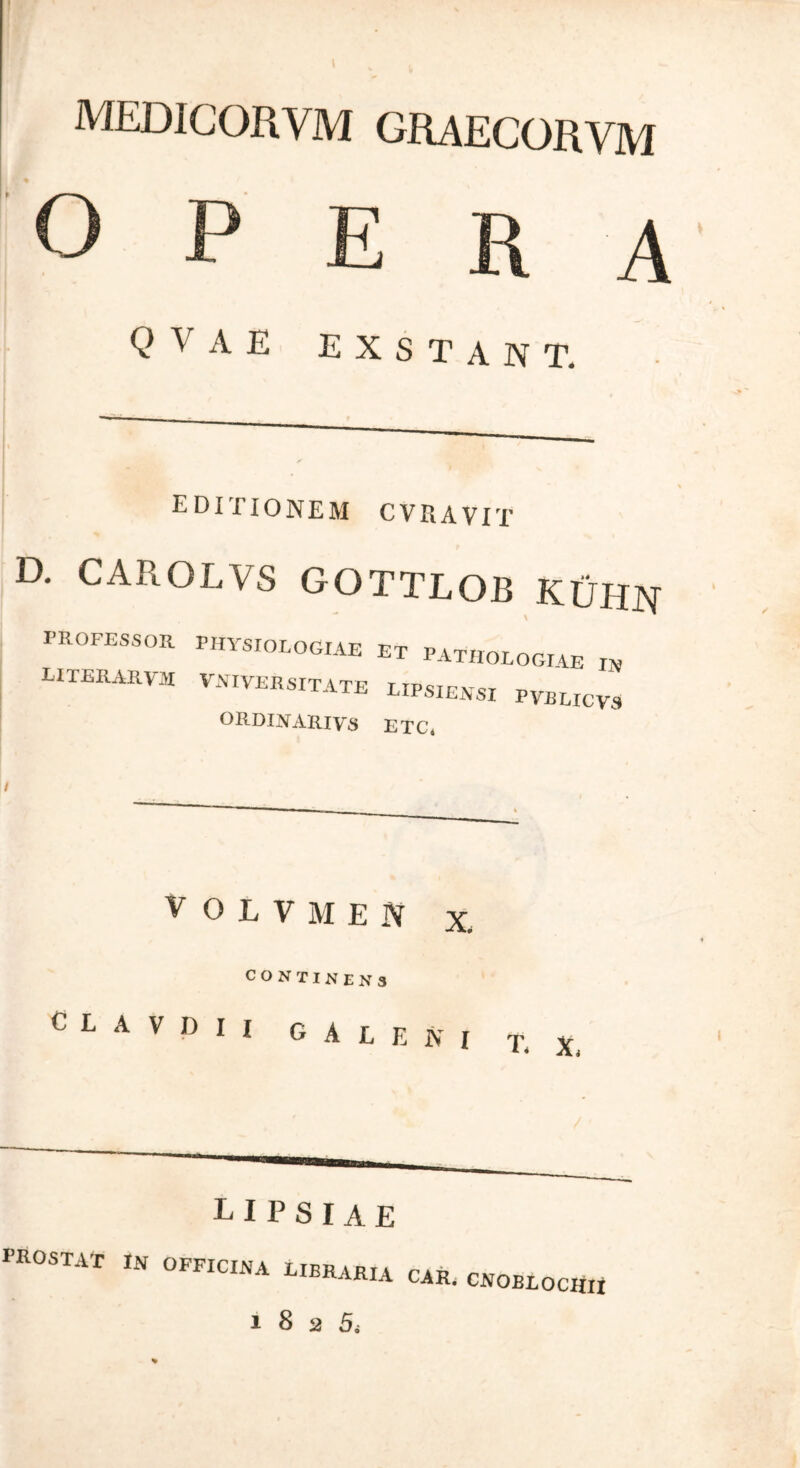 medicorym graecorvm ο P E R A Q V A E exstant. EDITIONEM CV RAVIT D. CAROLVS GOTTLOB KIJHN PROFESSOR PHYSIOLOGIAE ET PATHOLOGIAE IN LITERARVM vniyersitate lipsiehsi vvblicv, ORDINARIVS ETC. VOLVMEN x CONTINENS C L A V D I I GALENI T, X. E I P S I A E PROSTAT i» OFFICINA LIBRARIA CAR. CNOBLOCHU