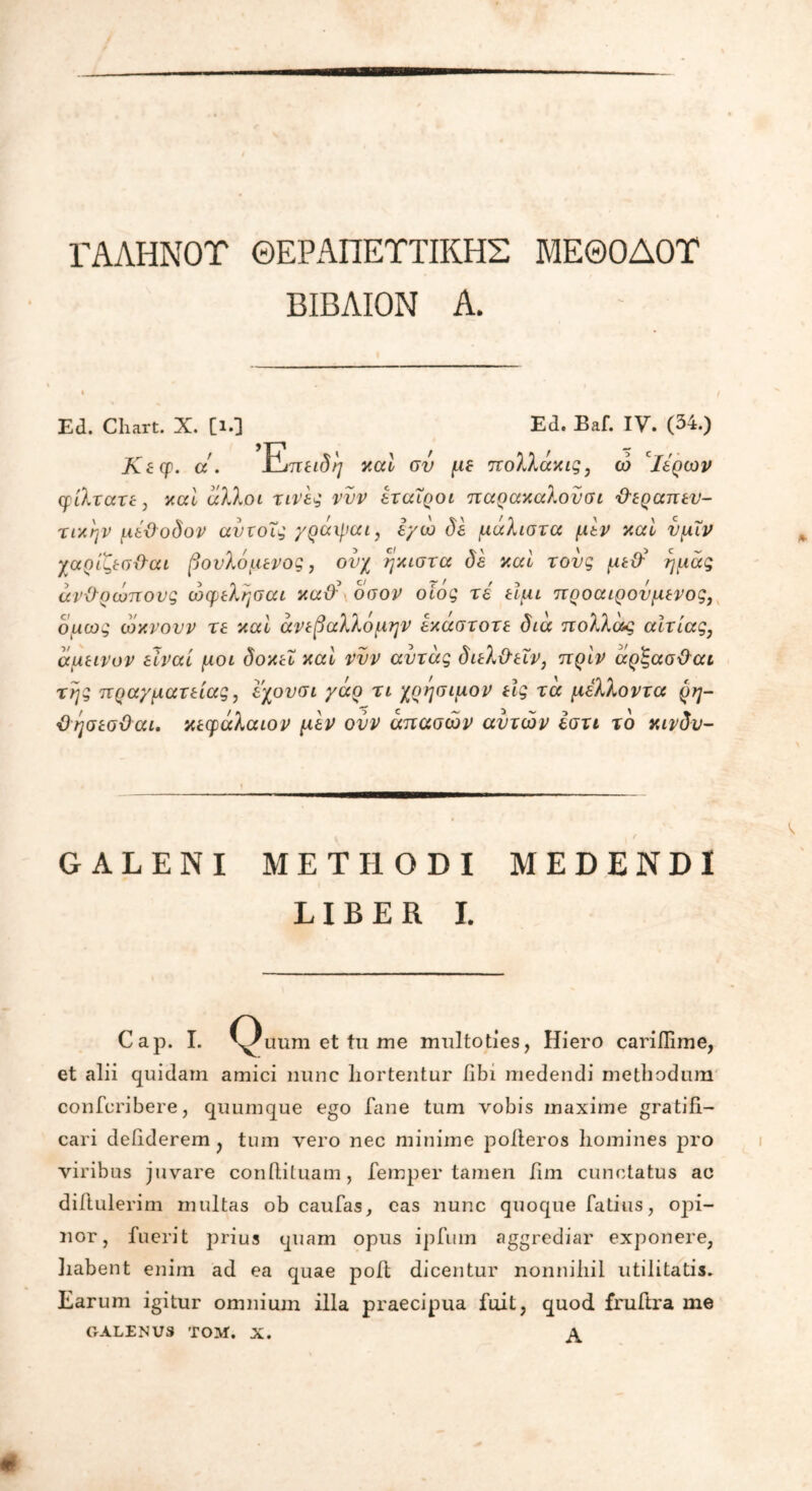 ΓΑΛΗΝΟΤ ΘΕΡΑΠΕΥΤΙΚΗΣ ΜΕΘΟΔΟΤ ΒΙΒΛΙΟΝ Α. Ed. Cliart. X. [ΐ·3 Ed. Baf. IV. (34.) Κεερ. a. Etth^ καί συ με πολλάχις, ώ cΙερών φίλτατε, καί άλλοι τινες νυν εταίροι παρακαλονσι θεραπευ- τικήν μέθοδον αντοΐς γράιραι, εγώ δε μάλιστα μεν καί υμϊν χαρίζεσθαι βονλόμενος, ονχ ήκιστα δε καί τους μεθ' ημάς ανθρώπους ώφελησαι καθ' οσον οίός τέ είμι προαιρούμενος, δμως ώκνουν τε καί άνεβαλλόμην εκάστοτε διά πολλάς αίτιας, άμεινον είναι μοι δοκεΐ καί νυν αυτάς διελθεΐν, πρίν άρ'ξασθαι της πραγματείας, εχουσι γάρ τι χρήσιμον εϊς τά μέλλοντα ρη- θησεσθαι. κεφάλαιον μεν ονν άπασών αυτών έστι τδ κινδν- GALENI METHODI MEDENDI LIBER I. Cap. I. Quum et tu me multoties, Hiero cariilime, et alii quidam amici nunc hortentur fibi medendi methodum confcribere, quumque ego fane tum vobis maxime gratifi- cari deiiderem , tum vero nec minime pofteros liomines pro viribus juvare confUtuam, femper tamen fim cunctatus ac diitulerim multas ob caufas, cas nunc quoque Talius, oj)i- nor, fuerit prius quam opus ipfuin aggrediar exponere, liabent enim ad ea quae poft dicentur nonnihil utilitatis. Earum igitur omnium illa praecipua fuit, quod fruftra me GALENUS ΤΟΜ. X.