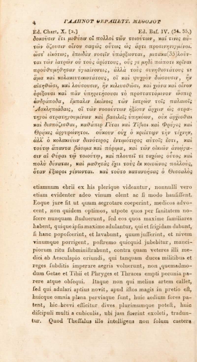 ΓΑΛ11Χ0Ύ Vi:i*AllhVi\ MbVUJOr Ea. Charr. X. [a.] Ed. Baf. IV. (34. 55.) δοχονσιν tu μεϋΰΐιν ol πολλοί τών τοιοντων, χαί τινες αυ- τών οί,ονσιν οίνον σαφώς ούτως ώς άρτι προσενηνεγμένοι. ώστ είχοτω;y επειδάρ νοσμν ίπάρξωνται, μεταχα(35)λονν- ται τών ιατρών ου τους άρίστους, οίς γε μηδε πωποτt χριναι προνΟ-ιμηΟησαν νγιαίνοντες, άλλα τους αννηΟεστάτονς it αμα χαί χολαχεντιχωτάτους, οϊ χαί ψυχρόν δώσονσιν, ην αίτηΰώσι, χαί λονσονσιν, ην χελενσϋώσι, χαί χιονα χαί οίνον ορέ'ξονσι χατ παν νπηρετηυονσι το προσιαττομενον ώσπερ ανδράποδα, εμπαλιν εχείνοις τών ιατρών τοϊς παλαιοϊς *Λσχληπιάδαις, οι τών νοσονντων ηξ,ίονν αρχειν ώς στρα- τηγοί στρατηγονμένων χαί βασιλείς υπηκόων, ονχ αρχεοΟαι χαί δεσποζεσ&αι, χαΰάπερ Γέται χαί Τίβιοι χαί Φρνγες χαί Θράκες αργυρώνητοι. ούχονν ονχ ο χρείττφν την τέχνην, άλώ ό χολαχενειν δεινότερος εντιμότερος αύτοΐς εστι , χαί τοντω άπαντα βάσιμα χαί πόριμα, χαί τών οικιών ανεώγα- αν αί Όνραι τώ τοιοντω, χαί πλοντεϊ τε ταχέως οντος χαί πολύ δνναται, χαί μαχϊητάς εχει τους εχ χοιιωνος πολλούς, όταν εζωροι γενωνται. χαί τούτο χατανοήσας ό θεσοαλός etiamnum ebrii ex liis plerique videantur, nonnulli vero etiam evidenter adeo vinum olent ac Ii modo hauliflent. Eoque jure fit ut quum aegrotare coeperint, medicos advo- cent, non quidem optimos, utpote quos per fanitatem no- fcere nunquam iluduerunt, fed cos quos maxime familiares habent, quique ipfis maxime adulantur, qui et frigidam dabunt, fi hanc popofeerint, et lavabunt, quumjuflerint, et nivein vinumque porrigent, poilremo quicquid jubebitur, manci- piorum ritu fubminiilrabunt, contra quam veteres illi me- dici ab Aesculapio oriundi, qui tanquam duces militibus et reges fubditis imperare aegris voluerunt, non quemadmo- dum Getae et Tibii et Phryges et Thraces empti pecunia pa- rere atque obfequi. Itaque non qui melius artem callet, fed qui adulari aptius novit, apud iAos magis in pretio eil, huicque omnia plana perviaque funt, liuic aedium fores pa- tent, hic brevi efficitur dives plurimumque poteil, huic difcipuli multi a cubiculis, ubi jam fuerint exoleti, tradun- tur. Quod Theifalus illo intelhgem non folum caeter*