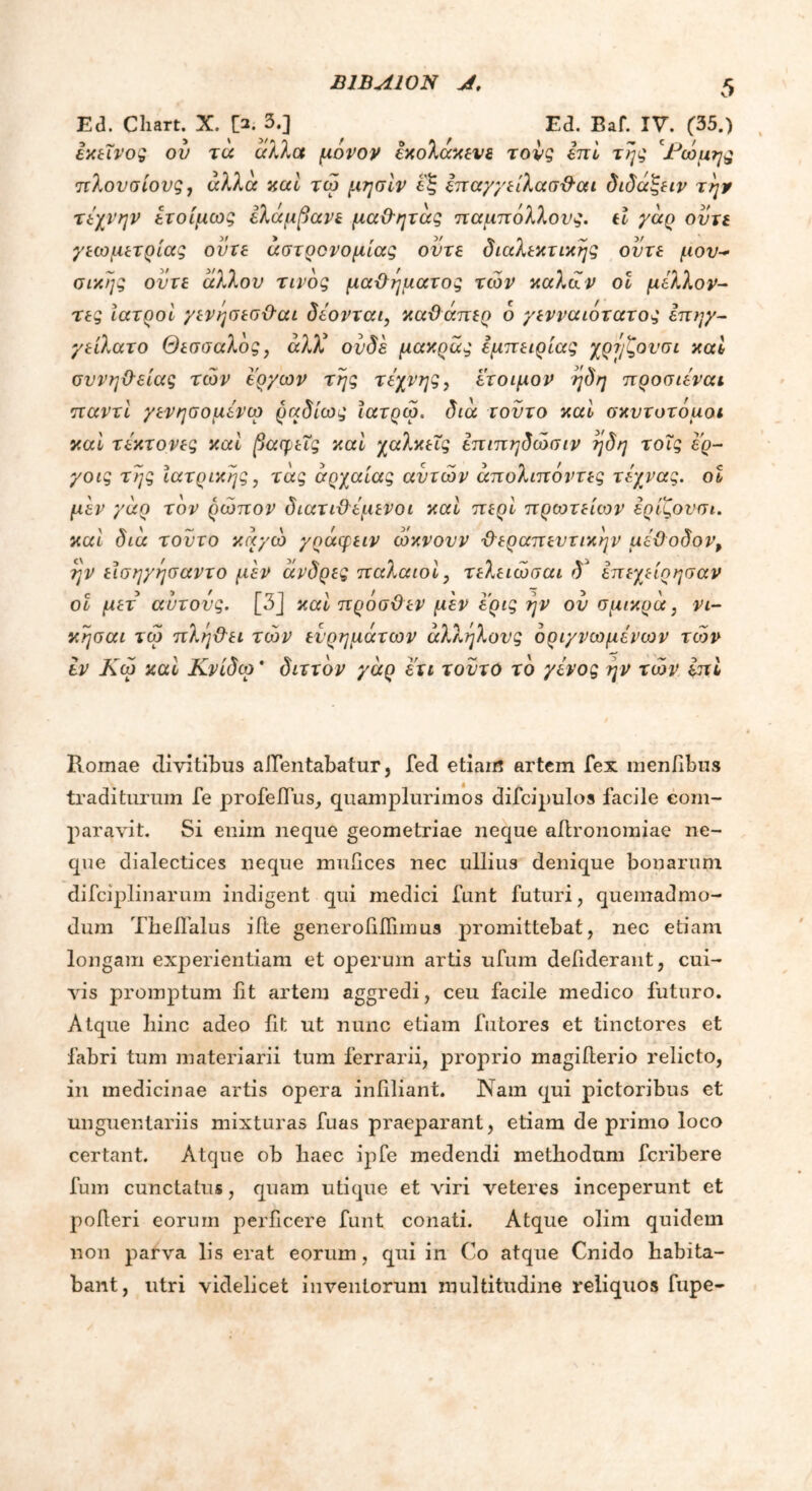 IUBA10N J, Ed. Chart. X. !>. 3.] Ed. Baf. IV. (35.) εκείνος ον τα αλλα μονον εκολακενε τονς επί της 'Κώμη^ς πλουσίους, αλλά καί τω μησίν εξ επαγγείλασθαι διδάξειν την τέχνην έτοίμως ελάμβανε μαθητάς παμπόλλους. εί γάρ ούτε γεωμετρίας ούτε αστρονομίας ούτε διαλεκτικής ούτε μου* σικης ούτε άλλον τίνος μαδήματος των καλών οί μέλλον- τες ιατροί γενησεσθαι δέονται, καθάπερ δ γενναιότατος έπηγ- γείλατο Θεσσαλός, άλλέ ουδέ μακρας εμπειρίας χρύ/ζονσι καί συνήθειας των έργων της τέχνης, έτοιμον ηδη προσιέναι παν τι γενησομένω ραδίως ίατρω. δια τούτο καί σκυτοτόμοι καί τέκτονες καί βαφείς καί χαλκεΐς έπιπηδώσιν ηδη τοΐς έ'ρ- γοις της Ιατρικής, τας αρχαίας αυτών άπολιπόντες τέχνας. οί μέν γάρ τον ρώπον διατιθέμενοι καί περί πρωτείων ερίζουσι. καί δια τούτο καγώ γράφειν ώκνουν θεραπευτικήν μέθοδον, ην είσηγησαντο μέν ανδρες παλαιοί, τελειώσαι δ* επεχείρησαν οι μετ αυτούς. [3] καί πρόσθεν μέν έ'ρις ην ού σμικρά, νι- κησαι τω πλήθει των ευρημάτων άλληλους όριγνωμένων των εν Κω καί Κνίδω * διττόν γάρ eu τούτο το γένος ην των επί Romae divitibus aifentabatur, feci etiam artem fex mentibus traditurum fe profeifus, quamplurimos difcipulos facile com- paravit. Si enim neque geometriae neque adronomiae ne- que dialectices neque muiices nec ullius denique bonarum difciplinarum indigent qui medici funt futuri, quemadmo- dum Theflalus ifte generodfiimus promittebat, nec etiam longam experientiam et operum artis ufum deiiderant, cui- vis promptum fit artem aggredi, ceu facile medico futuro. Atque bine adeo fit ut nunc etiam futores et tinctores et fabri tum materiarii tum ferrarii, proprio magiiterio relicto, in medicinae artis opera infiliant. Nam qui pictoribus et unguentariis mixturas fuas praeparant, etiam de primo loco certant. Atque ob liaec ipfe medendi methodum feribere fum cunctatus, quam utique et viri veteres inceperunt et poderi eorum perficere funt conati. Atque olim quidem non parva lis erat eorum, qui in Co atque Cnido habita- bant, utri videlicet inventorum multitudine reliquos fupe-
