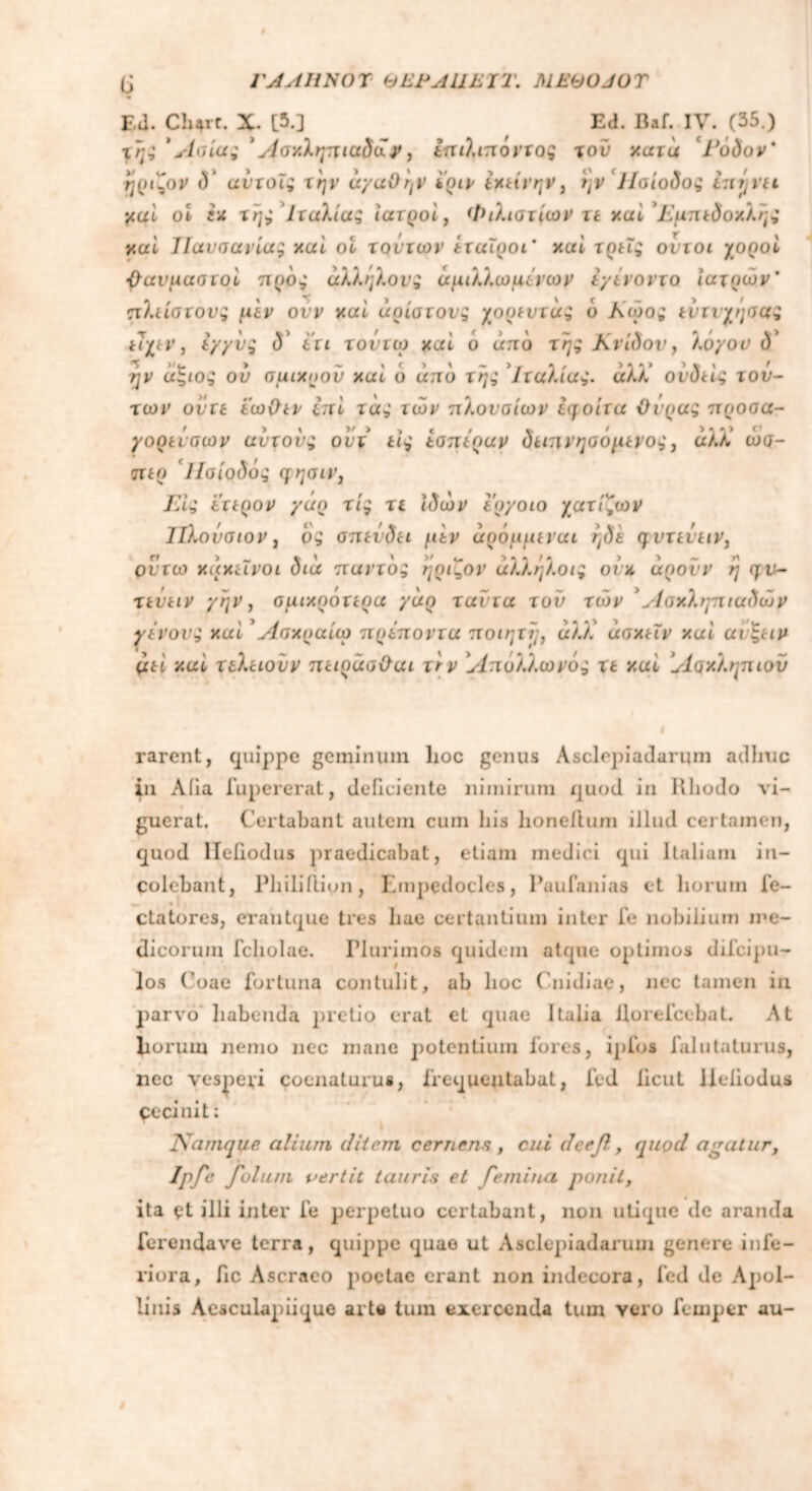 ϋ ΓΑΛΗΝΟΎ ΘΕΗΛΙΙΕΊΤ. MEOOJOT Ed. Cbarc. X. [5.] Ed. Baf. IV. (35.) της 'Ασία; Άσχληπιαδα?, επιλιποντος τον χατά Γάδον' ηριζον δ' αυτοϊς την αγαθήν ϊριν εκείνην, ην ‘Ησίοδος tnrjvei χαί οί εκ της Ιταλίας ιατροί, Φιλιστίων τε χαί ’Γμπεδοχλης χαί ΊΙαυσανίας χαί οί τούτων εταίροι’ χαί τρεις οντοι χοροί -θαυμαστοί προς άλληλονς άμιλλωμένωμ έγένοντο ιατρών’ πλείστονς μεν ονν χαί άρίστονς χορευτάς ο Αώο; εντυχήσας ευχεν, εγγύς δ* 6τι τοντω χαί ά από της Κνίδον, λογου <5* ■ήν άξιος ου σμιχοοΰ χαί ό από της Ιταλίας, άλλ' ονδείς τού- των ούτε εωΟεν επί τας των πλουσίων έη,οίτα Ουράς προσα- γορείσων αντους ονχ εις εαττέραν δειπνηοόμενος} άλΧ ώσ- περ Ησίοδός ςησιιη ΓΛς ετερον γάρ τις τε ιδών εργοιο χατίξων ΊΙλονσιον, ρς σπεύδει μεν άρόμμεναι ήδέ ηντεΰειν, οντω κακεΐνοι δια παντός ηριζον άλληλοις οίκ uqovv η qv- τεΰειν γην, σμιχράτερα γάρ ταντα τον των Ασχληπιαδών γένους χαί Ασχραίω πρέποντα ποιητϊ/, αλλ άσχεΐν χαί αυξειν μεί χαί τιλειουν πειράσΟαι τνν Απόλλωνός τε χαί Ασκληπιόν rarent, quippe geminum hoc genus Asclepiadarum adhuc in Aiia fupererat, deficiente nimirum quod in iiliodo vi- guerat. Certabant autem cum liis honelium illud certamen, quod lleiiodus praedicabat, etiam medici qui Italiam in- colebant, Philiilion, Empedocles, Paufanias et horum fe- ctatores, erantque tres hae certantium inter fe nobilium me- dicorum fcholae. Plurimos quidem atque optimos difcipu- los Coae fortuna contulit, ab lioc Cnidiae, nec tamen in parvo habenda pretio erat et quae Italia Uorefcebat. At horum nemo nec mane potentium lores, ipfos falutaturus, nec vesperi cocnaturus, frequentabat, fed iicut lleiiodus Cecinit; IWimqae aliam ditem cernens , cui deef, quod agatur, Ipfe Joluni vertit tauris et femina ponit, ita et illi inter fe perpetuo certabant, non utique de aranda forendave terra, quippe quae ut Asclepiadarum genere infe- riora, fic Ascraeo poetae erant non indecora, fed de Apol- linis Aesculapiique arte tum exercenda tum vero femper au-