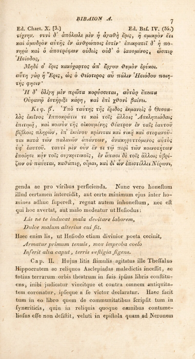ΒΙΒΛΙΟΥ A. η Ed. Chart. X. [3.] Ed, Baf. IV. (35.) τέχνην, νννί δ απολωλε μεν η αγαϋη ερις, ή σμικρδν ετι καί άμυδρδν αυτής εν άνΒρώποις εστίν ’ επικρατεί d* ή πο- νηρά καί 6 άποτρέφων ούδείς ούδ* ο ίασο μένος ^ ώσπερ *Ησίοδος, Μηδέ σ ερις κακόχαρτος άπ έργου Βνμδν έρνκοι. αυτή γάρ η *Ερις% ώς δ Βείοτερος αν πάλιν ‘Ησιόδου ποιη- τής φησιν* // d’ ολίγη μεν πρώτα κορυσσεται, αυτάρ έπειτα Ουρανώ εστήριξε κάρη 3 καί επί χ&ονί βαίνει. Κεφ. β1. ‘Τπδ ταυ της της έ'ριδος έκμανείς δ Θεσσα- λδζ εκείνος 'Ιπποκράτει τε καί τοις άλλοις *Ασκληπιάδαις επίτιμα, καί κοινδν της οικουμένης Βέατρον εν ταΐς εαυτόν βίβλοις πληρών, επ' εκείνον κρίνεται καί νίκα καί στέφανον- ται κατά των παλαιών απάντων, άνακηρνττόμενος αυτός νφ εαυτόν, ταυτί μεν ονν εν τε τώ περί τών κοινοτήτων Ιποίησε καν τοΐς συγκριτικοΐς, εν άπασι δε τοις άλλοις υβρι- ζών ον παύεται, καϋ~άπερ3 οίμαι} καί δι ων έπιστέλλει Νέρωνα genda ac pro viribus perficienda, JNTunc vero Iioneilum iliud certamen intercidit, aut certe minimum ejus inter ho- mines adhuc fupereit, regnat autem inhoneitum > nec eil qui hoc avertat, aut malo medeatur utHefiodus: Lis ne te inducat mala devitare laborem, Dulce malum alterius cui fit a Haec enim lis, ut Iiefiodo etiam divinior poeta cecinit. Armatur primum tenuis, mox improba coelo Infer it aha caput, terris vefiigia figens. Cap. II. Hujus litis Bimulis agitatus ille TheiTalus Hippocratem ac reliquos Asclepiadas maledictis incefiit, ac totius terrarum orbis theatrum in luis ipfius libris conititu- ens, inibi judicatur vincitque et contra omnem antiquita- tem coronatur, ipfeque a fe victor declaratur. Haec facit tum in eo libro quem de communitatibus fcripfit tum in fyncrilicis, quin in reliquis quoque omnibus contume- liofus elfe non defiftit, veluti in epiAola quam ad .Neronem
