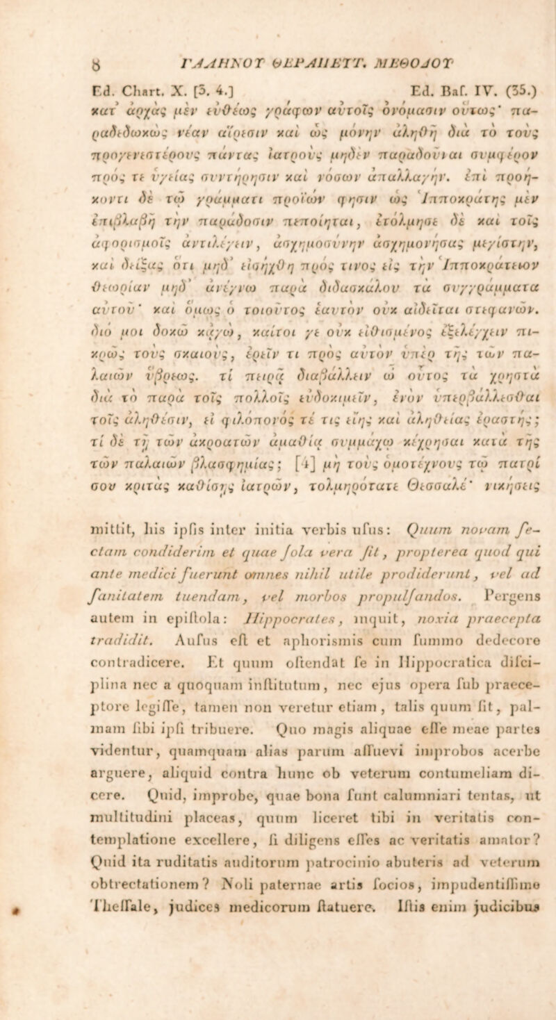 ΓΑΑΗΕΟΤ btPAUEVr. MEBOJOT Φ Ed. Chart. X. [5. 4.] Ed. Baf. IV. (35.) κατ άηχά; pir γραφών αντοΐ; ονομασιν οϊιω;' πα- ραδτδωχώ; vtav aimaiv xai ώ; μόνην αληθή διά το τον; προγεηστίρονς πάντα; ιατρόν; μηδέν παραδονιαι σνμμίρον πρό; ττ vytia; ανντήρησιν και νόοων απαλλαγήν, (πί προή- χοντι δ* τώ γραμματι προϊων ηησιν ω; 1πποχρατη; μέν επιβλαβή την παραδοσιν πιποίηται, ετόλμησε δε και τοΐ; ά<f ορισμοί; άντιλεγιιν, άσχημοσννην ασχημόνησα; μτγίστην, xai δηξα; ότι μηδ ώισήχϋ η προ; τινο; ιι; την Ιππ οχρακ ιον θεωρίαν μηό άπ'γνω παρά διδασχαλον τα σνγγραμματα αϊτού' xai όμω; 6 τοιούτο; εαυτόν ονχ αίδεΐται στεφάνών, διυ μοι δοχώ χάγω , χαίτοι γε ονχ είθισμένοζ εϊελεγ/ειν πι- χοώ; τον; σχαιον;, ερεΐν τι προ; ανιόν νπερ τή; των πα- λαιών ύβρεως. τι πείρα διαβάλλειν ώ οντο; τα χρηστά διά το παρά τοΐ; πολλοί; είδοχιμεΐν, (νυν νπερβάλλεσϋαι τοΐ; άληθέσιν, ει φ ιλοποι ό; τε τι; ιΐη; xai άληθεία; iοαστή;; τι δε τη των άχροατών άμαΟία σιμμαχω χίχρησαι χαιά τή; των παλαιών βλασφημίας; [·ί] μη τον; ομοτέχνους τω πατρί σον χριτά; χαθίση; ιατρών, τολμηρόχατε Θεσσαλε' ηχήσει; mittit, liis ipfjs inter initia verbis ufus: Quum novam fe- clam condiderim et quae Jola vera Jit, propterea (quod qui ante medici fuerunt annues nihil utile prodiderunt, vel ad funitatem tuendam, vel morbos propulfaridos. Pergens autem in epiilola: Hippocrates, inquit, noxia praecepta tradidit. Λ ufus eil et apliorismis cum fummo dedecore contradicere. Et quum oftendat fe in Ilippocratica d i ici— plina nec a quoquam inflitutum, nec ejus opera iub praece- ptore legiiTe, tamen non veretur etiam , talis quum iit, pal- mam libi ipfi tribuere. Quo magis aliquae e fle meae partes videntur, quamquam alias parum afluevi improbos acerbe arguere, aliquid contra litinc ob veterum contumeliam di- cere. Quid, improbe, quae bona funt calumniari tentas, ut multitudini placeas, quum liceret tibi in veritatis con- templatione excellere, ii diligens cfles ac veritatis amator? Quid ita ruditatis auditorum patrocinio abuteris ad veterum obtrectationem? Noli paternae artis focios, impudentiflime Theflale, judices medicorum flatuerc. Iflis enim judicibus