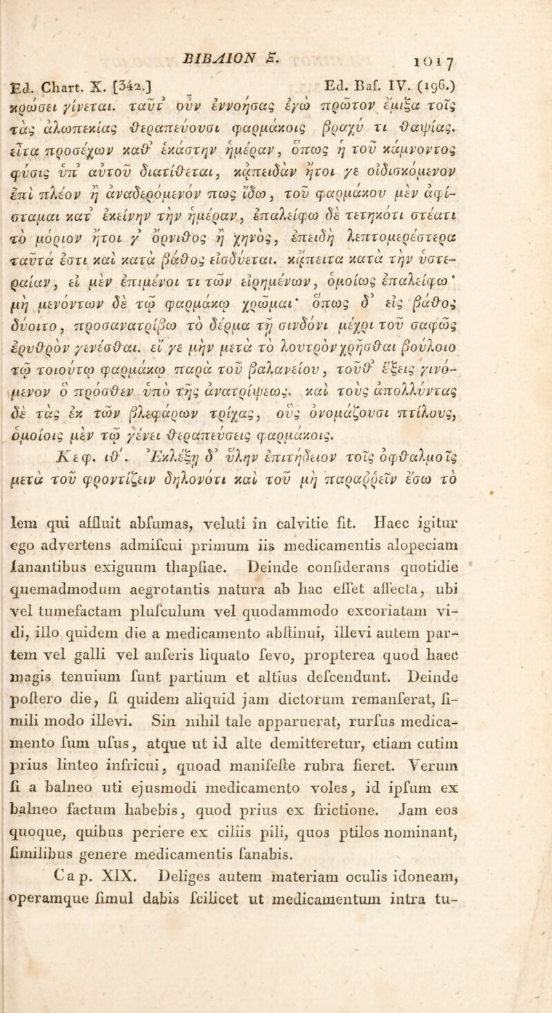 . ιοΐ7 EJ. Chart. X. [342.] Ed. Baf. IV. (19°·) χρωσει γίνεται, ταυτ ούν εννόησα; εγώ πρώτον εμέξα τοΐς τα; αλωπεκία; θεραπενονσι φαρμάκοις βραχν τι θαιρίας, ilia προσεχών καθ' έκάστην ημέραν, όπως η του κάμνοντος φνσις νπ αυτόν διατίθεται, κάπειδάν ήτοι γε οίδισκόμενον ίπι πλέον η άναδερόμενόν πως ϊδω, του φάρμακου μεν άφί- σταμαι κατ εκείνην την ημέραν, επαλείφω δε τετηκοτι στέατι τδ μόριον ήτοι γ δρνιθος η χηνδς, επειδή λεπτομερέστερα ταντά εστι καί κατά βάθος εϊσδύεται. καπειτα κατα την νστε- ραίαν, εϊ μεν επιμένοι τι των είρημένων, ομοίως επαλείφω * μη μενόντων δέ τώ φαρμάκω χοώμαι* όπως δ εις βάθος δνοιτο, προσανατρίβω τδ δέρμα τη σινδόνι μέχρι τον σαφώς ερυθρόν γενέσθαι. εϊ γε μην μετά τδ λοντρδνχρησθαι βονλοιο τώ τοιοντορ φαρμάκεο παρά του βαλανείου, τονθ* εζεις γινό- μενον ο πρόσθεν υπό της άνατρίψεως, καί τους απολλνντας δέ τάς εκ τών βλεφάρων τρίχας, ονς όνομάζονσι πτίλους, όμοιοι; μεν τώ γένει θεραπεύσεις φαρμάκοις. Κεφ. ιθ'. 'Εκλέ'Β,η δ’ νλην επιτήδειον τοΐς οφθαλμοίς μετά του φροντίζειν δηλονότι καί τον μη παραρρεΐν εσω τδ lera qui aiiluit abfumas, veluti in calvitie fit. Haec igitur ego advertens admifcui primum iis medicamentis alopeciam lanantibus exiguum tliapiiae. Deinde coniiderans quotidie quemadmodum aegrotantis natura ab liac elfet allecta, ubi vel tumefactam plufculum vel quodammodo excoriatam \ri- di, illo quidem die a medicamento abftinui, illevi autem par- tem vel galli vel anferis liquato fevo, propterea quod liaec magis tenuium funt partium et altius defeendunt. Deinde poliero die, ii quidem aliquid jam dictorum remanferat, li- mili modo illevi. Sin mliil tale apparuerat, rurfus medica- mento fum ufus, atque ut id alte demitteretur, etiam cutim pr ius linteo infricui, quoad manifefte rubra fieret. Verum E a balneo uti ejusmodi medicamento voles, id ipfum ex balneo factum habebis, quod prius ex frictione. Jam eos quoque, quibus periere ex ciliis pili, quos ptilos nominant, fimilibus genere medicamentis fanabis. Cap. XIX. Deliges autem materiam oculis idoneam, operamque Emul dabis fcilicet ut medicamentum intra tu-