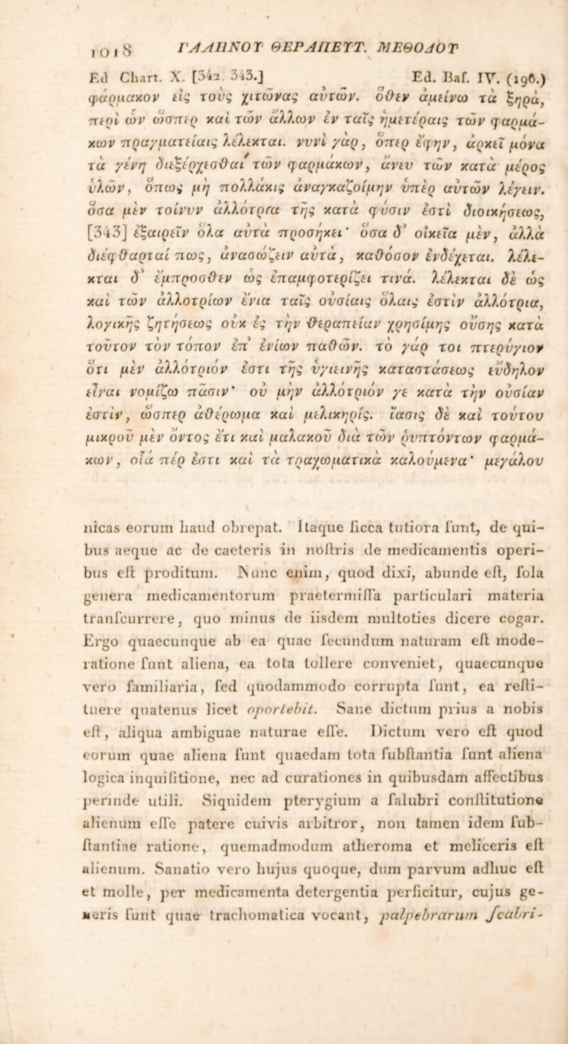 EJ Chart. X. [34a. 343.] Ed. Iiaf. IV. (19®·) φάρμαχον εί; τού; χιτώνα; αυτών, όθεν άμείνω τά ξηρά, περί ων ώσπερ καί των άλλων εν ταΐ; ημετεραι; τών φαοιιά- χων πραγματείαν; λελεχται. νννίγάρ, όπερεφην, άρχει μόνα τά γένη διεξέρχεσϋαι τών φαρμαχων, άνευ τών χατά μέρος ίλών, όπως μη πολλάχις άναγχαζοίμην υπέρ αυτών λέγειν. όσα μεν τοίννν άλλότρτα τη; χατά η ΰσιν εστί διοιχησεω [343] έζαιρεϊν όλα αυτά προσηχει' όσα 1V οιχεΐα μεν, άλλα διέφ&αρταίπω;, άνασώζειν αυτά, καθόσον ενδέχεται. λελι- χται δ έμπροσθεν ώ; επαμφοτερίζει τινά. λελεχται δε ώ; χαί τών άλλο τριών ενια ταύ; ονσίαι; όλαις εστίν άλλότρια, λογιχη; ζητησεω; οιχ ε; την θεραπείαν χρησίμης ονση; χατά τούτον τον τόπον επ' ίνίων παθών. τό γάρ τοι πτερύγων ότι μεν άλλότριόν εστι τη; νγιεινη; χαταστάσεω; εν δ ήλον είναι νομίζω πασιν' ον μην άλλότριόν γε χατά την ουσίαν εστίν, ώσπερ αθέρωμα χαί μελιχηρίς. ί'ασι; δε χαί τούτον μιχουν μεν οντο; ετι χαί μαλακού διά τών δνπτόντων φαρμά- κων , οΐά πέρ εστι χαί τά τραχωματικά καλούμενα* μεγάλου nicas eorum haud obrepat. Itaque iicca tutiora funt, de qui- bus aeque ac de caeteris in noilris de medicamentis operi- bus eit proditum. JNunc enim, quod dixi, abunde eit, fola genera medicamentorum praetermiifa particulari materia tranfcurrere, quo minus de iisdem nmltoties dicere cogar. Ergo quaecunque ab ea quae fecundum naturam efl mode- ratione funt aliena, ea tota tollere conveniet, quaecunque vero familiaria, fcd quodammodo corrupta funt, ea relli- tuere quatenus licet oportebit. Sane dictum prius a nobis eit, aliqua ambiguae naturae efie. Dictum vero eit quod eorum quae aliena funt quaedam lota fubflantia funt aliena logica inquilitione, nec ad curationes in quibusdam aifectibus j)ennde utili. Siquidem pterygium a falubri conilitutione alienum eiTe patere cuivis arbitror, non tamen idem fub- ilantiae ratione, quemadmodum atheroma et meliceris eit alienum. Sanatio vero hujus quoque, dum parvum adhuc efl et molle, per medicamenta detergentia perficitur, cujus ge- neris funt quae trachomatica vocant, palpebrarum Jcahri·