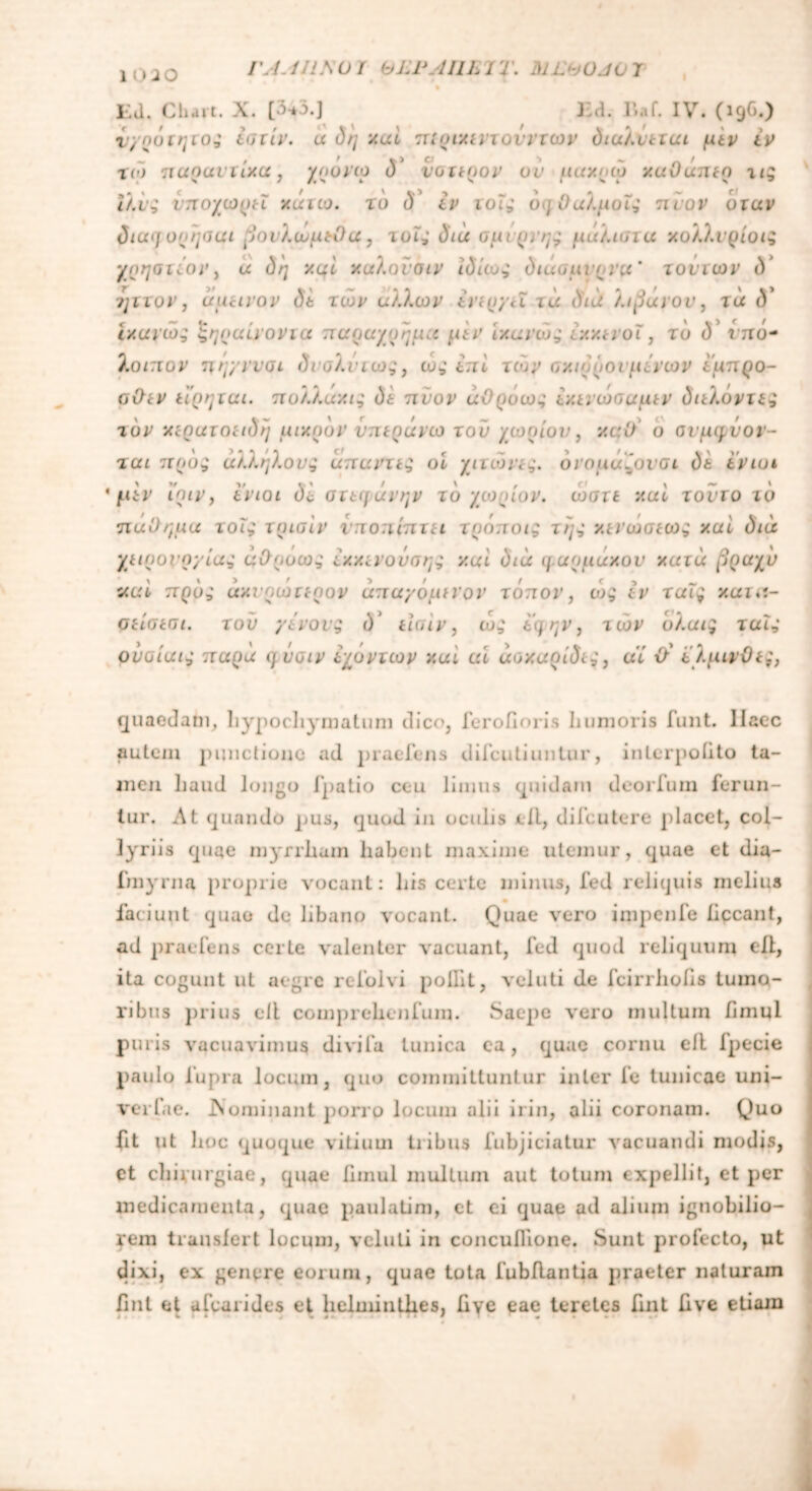 I \ 1. UlSOi bLPAUL 1 'i \ M L 1 Ed. Chait. X. Ed. Baf. IV. (19G.) νγηότητος ίστίν. a δη y.ai πιριχιrxονντων διαλύεται μεν tv χιο παραντίχα, χρονω d' ύστερον or μαχρω v.uOunto τις ιλύς υποχωρεί κάτω, το δ εν τοις δηΟαλμοϊς πύον όταν διαφορησαι βονλωμεΟα, τοϊς ΰια σμιρνης μάλιστα χολλυρίοιζ γρηστίον, α δη χφί χαλονσιν Ιδίως διάσμιρνα' τούτων δ ηττον, άμεινον δt των άλλων ενεργεί τά διά λιβανον, τα δ' ι/.ανώς ζηραίνοντα παραχυημα μεν ιχανώς εχχενοΐ, το δ’ r;τό- λοιπον τιηγνυσι δυσλντως, ως επί των σχιόρουμενων έμπρο- σθεν ειρηται. πολλαχις δε πύον άϋρόως ίχενωσαμεν διελόντες τον χερατοειδη μικρόν νπεράνω τού χωρίου, y.aO ο ονμηΰοι - ται προς άλλήλους άπαντις οί χιτώνες. δνομαλονσι δε ίνιοι ' μεν ίριν, ίνιοι δε στεφάνην τδ χω.ρίον. ώστε καί τούτο τδ πάθημά τοΐς τρισίν υποπίπτει τρόποις της χενώσεως xui διά χειρουργίας άθροως εχχενούσης y.ai διά φαρμάκου κατά βραχύ ααί πρδς ακύρωτερον άπαγόμενον τόπον, ως εν ταΐς χατα- σείσεσι. τού γένους ύ’ είσιν, ως ίφην, των όλα ις ταϊς ονοίαις παρά φ ύσιν ίχοντων y.ai ai άοχαρίδες, αί θ' ίλμινθες, quaedam, hypochymatum dico, ferofioris humoris funt. Haec autem punctione ad praeiens dilcutiuntur, inlerpoiito ta- men haud longo Ipatio ceu limus quidam deorium ferun- tur. At quando pus, quod in oculis ell, difeutere placet, col- lyriis quae myrrliam habent maxime utemur, quae et dia- fmyrna proprie vocant: his certe minus, fed reliquis melina laciunt quae de libano vocant. Quae vero impenfe liceant, ad praeiens certe valenter vacuant, ied quod reliquum ell, ita cogunt ut aegre reiolvi pollit, veluti de icirrhohs tumo- ribus prius ell comprehenium. Saepe λόγο multum fimul puris vacuavimus divi ia tunica ea, quae cornu ell Ipecie paulo iupra locum, quo committuntur inter ie tunicae uni- verlae. .Nominant porro locum alii irin, alii coronam. Quo fit ut hoc quoque vitium tribus fubjiciatur vacuandi modis, et chirurgiae, quae ilmul multum aut totum expellit, et per medicamenta, quae paulatim, ct ei quae ad alium ignobilio- rem transfert locum, veluti in concullione. Sunt profecto, ut dixi, ex genere eorum, quae tota fubflantia praeter naturam fint et afearides et helminthes, Uve eae teretes fuit hve etiam