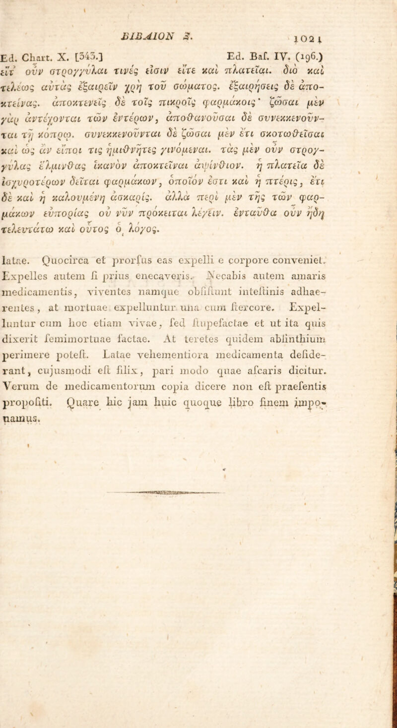 ΙίΙΒΛΙΟΝ λ. Ed. Chart. X. [345.] Ed. Baf. IV. (196.) iu ovv στηογγΰλαι τινές είσιν είτε καί πλατειαι. διό καί τελέως αντάς έζαιρεΧν χοη του σοψατος. εζαιρησεις δε άπο- κτείνας. άποκτενεΧς δε τοΧς πικροίς φαρμάκοις' ζώσαι μεν γαρ άντέχονται των έντερων, άποϋανοΰσαι δε συνεκκενουν- ται τι] κόποω. συνεκκενουνται δε ζώσαι μέν ετι σκοτωθεΧσαι καί ώ3* άν ειποι τις ημιθνητες γινόμεναι. τάς μέν ονν στρογ- γυλας ελμινϋας ικανόν άποκτεΧναι άιρίνθιον. η πλατεία δέ ισχυρότερων δεΧται φαρμάκων, όποιον εστι καί ?) πτέρις, ετι δέ καί η καλούμενη άακαοίς. αλλά περί μέν της των φαρ- μάκων ευπορίας ου νυν πρόκειται λέγειν. ενταύθα ούν ηδη τελεντάτω καί ουτος ό λογος. latae. Quocirca et prorfus eas expelli e corpore conveniet. Expelles autem 11 prius enecaveris. iNecabis autem amaris medicamentis, viventes namque obHilunt inteftinis adhae- rentes , at mortuae expelluntur una cum ftercore. Expel- luntur cum hoc etiam vivae, fed Hupefactae et ut ita quis dixerit femimortuae factae. At teretes quidem ablinthium perimere poteft. Latae vehementiora medicamenta defi.de- rant 3 cujusmodi eft filix, pari modo quae afcaris dicitur. Verum de medicamentorum copia dicere non ei! praebentis propohti. Quare hic jam huic quoque libro linem impo- namus.