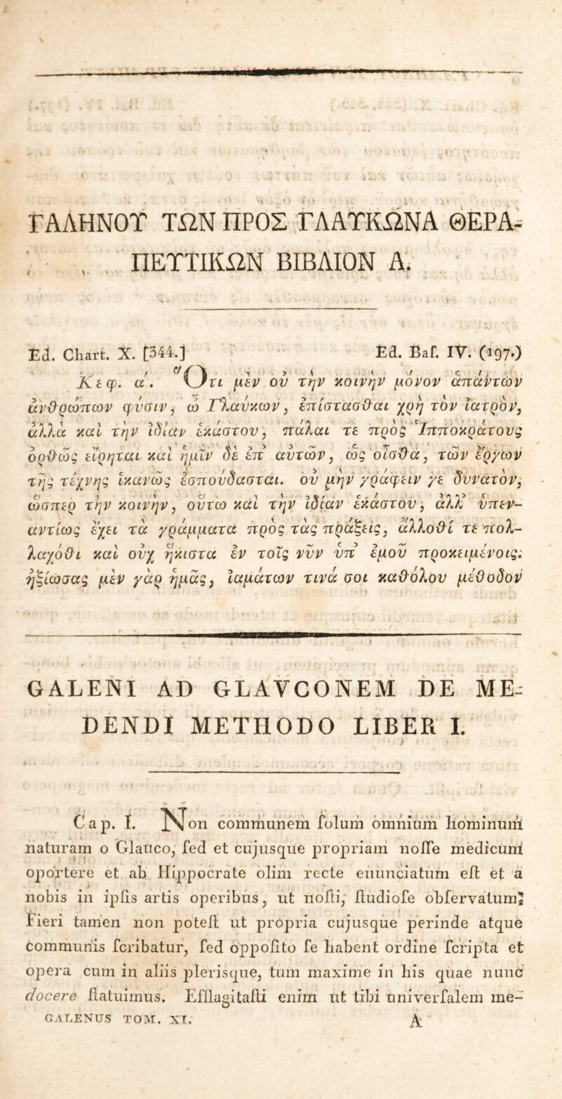 ΓΑΛΗΝΟΤ ΤΏΝ ΠΡΟΣ ΓΛΑΤΚΏΝΑ ΘΕΡΑ- ΠΕΥΤΙΚΏΝ ΒΙΒΛΙΟΝ Α. Ε<1. Chart. X. [344.] Ε3· Eai. IV. CJ97·) Ktcp. a ■ Ort μιν ον την κοινήν μόνον απάντων ανθρώπων φΰσιν, ώ Γλαυκών, επίστασθαι χρη τον Ιατρόν, άλλα καί την ίδιαν έκαστου, πάλαι τε προς 'ίπποκράτους οοθώς εέρηται καί ηαΐν δε έπ αυτών, ως οΊσθα, των έργων της τέχνης ίκανώς έσποΰδασται. ου μην γράφειν γε δυνατόν, ώσπερ την κοινήν, ουτω καί την Ιδίαν έκαστου, άλλέ νπεν- αντίως έχει τα γράμματα προς τάς πράξεις, άλλοθι τε πολ- λαχόθι καί ουχ ήκιστα εν τοΐς νυν νπ εμού προκειμένοις; ηξίωσας μεν γάρ ημάς, Ιαμάτων τινά σοι καθόλου μέθοδον τϊ GALENI AD GLAVCONEM DE ME- DENDI METHODO LIBER I. C a p. Ϊ. N on communem ioluiri omnium Ηόηηηϋώ naturam o Glauco, fed et cujusque propriam nofTe medicum oportere et ab Hippocrate olim recte enunciaturn efl et a nobis in ipiis artis operibus, ut noili, ftudiofe obfervatumS Fieri tamen non poteft ut propria cujusque perinde atque communis fcribatur, fed oppoiito fe liabent ordine fcripta et opera cum in aliis plerisque, tum maxime iri bis quae nunc docere itatuimus. Efllagitafti enim ut tibi Univerfalem ine- CALENUS ΤΟΜ. XX. A