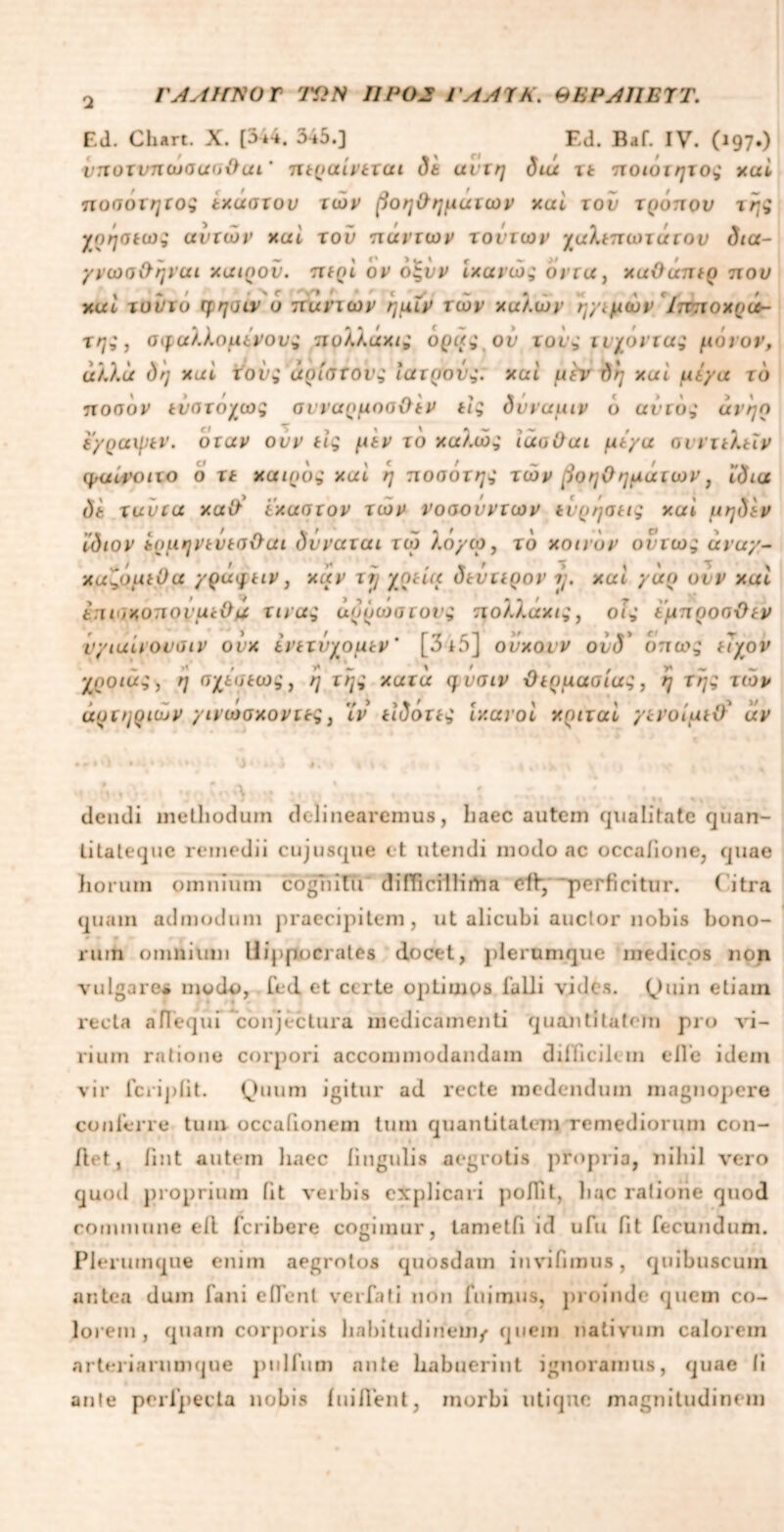 ΓΑΛΗΝΟ Γ 7ΏΝ IIP 02 ΓΛΑΊΚ. ΘΒΡΑΠΒΎΤ. Ed. Chart. X. [344. 345.] Ed. Baf. IV. (197.) νηοτνηωσασθαι' περαίνεται δε ανιη δια xt ποιοτητος καί ποσοτητος εκάστον των βοηθημάτων καί του τρόπου της χοήσεως αυτών καί τού πάντων τούτων χαλεπωτάτου δια- γνωσ&ηναι καιρού, περί ον όςύν ίκανώς οιτα, καθάπερ που καί τοννό ψησιν ο πανιών ημϊν των καλών η/εμών /πποχρα- της, σφαλλόμενους πυλλάκις όρας ού τους τυχόντας μόνον, αλλα δη καί τους άριοτονς ιατρούς: καί μϊν δη καί μεγα το ποοον εύστόχως συναρμοσθέν τις δυναμιν ό αυτός άνηο ε/ραψεν. όταν ουν τις μεν το καλώς ίάσθαι με/a συντελεϊν φαίνοιτο ο τε καιρός καί η ποοότης τών βοηθημάτων, ίδια δε ταύτα καθ' έκαστον τών νοσονντων εύρησεις καί μηδέν ίδιον έ.ρμηνευεοθαι δνναται τω λο/ω, τό κοινόν ούτως avuy- κα'ό,όμε θα /ράφειν, καν τ rj χρεία δεύτερον rj. καί yuo ουν καί έπισκυπουμεθιχ τινας άρρωστους πολλαχις, οίς έμπροσθεν ν/ιαίνοναιν ονκ ενετύχομεν' [3 i5] ούκονν ούδ' όπως ελχον χροιάς, η σχεσεως} ή της κατά φνσιν θερμασίας, η Της τών αρτηριών /ινωσκοντες, ϊν είδότες ικανοί κριταί γενοίμεθ* άν >ι ·'».* Λ » Μ0ί.χ»Λ · ,, ; ι%■ ·· * *« ·>- , - p dcndi methodum delinearemus, haec autem qualitate quan- litateque remedii cujusque et utendi modo ac occaiione, quae horum omnium cognitu difficillima cfiy perficitur. ( itra quam admodum praecipitem, ut alicubi auctor nobis bono- • ■ 9 r \ ruin omnium Hippocrates docet, plerumque medicos non vulgare* modo, fed et certe optimos falli vides. Quin etiain recta afieqm conjectura medicamenti quantitatem pro vi- rium ratione corpori accommodandam difficilem e fi e idem vir fcriplit. Quum igitur ad recte medendum magnopere conferre tum occationem tum quantitatem remediorum con- fiet, fint autem haec lingulis aegrotis propria, nihil vero quod proprium fit verbis explicari pofiit, hac ratione quod commune efi feribere cogimur, tametfi id ufu fit fecundum. Plerumque enim aegrotos quosdam invifimus, quibuscum antea dum fani edent verfati non fuimus, proinde quem co- lorem , quam corporis habitudinem/ quem nativum calorem arteriarumque piilfum ante habuerint ignoramus, quae ti ante perfpecta nobis i ni fient, morbi utique magnitudinem