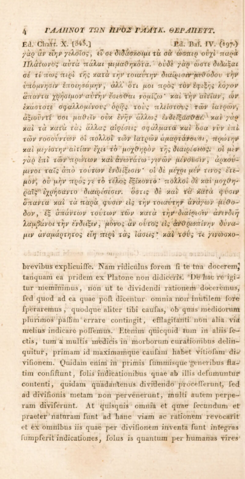 Ed. Clndr. X. [34$.] Ea. Raf. rv. (*97·) γάρ uv είην γελοίος, ίΓ σί διδάσχοιμι τα σύ amnrfo orjd ποοα ΊΙλάίωνος αυτά πάλαι μεμαθηχότά. ovde γάη ώστε δκ\α%αι σε xi πως περi τη; χατά την χοιανχην διαίρεσήτ'ρτθοδον την νπόμνησιν i:iοιησάμην, άλΥ. on μοι προς τον' Εφεξής λόγον unaVict χρήσιμον αντην eatnlhu νομίζω' χαί την αιτίάν, ων έχάστοχί σφαλλόμενους όοας τονς πλειστόν? τών ιατρών, άςιοϊ'νΐί σοι μαθεΐν ονχ ένην άλΧωζ ώ δεΡζάσθάι. ' xui γαρ χαί τα χατά τας άλλα; αιρέσεις σφάλματά χαί όσα rvV έ:ιί τών νοσονντων οί πολλοί των ιατρών άααρτάνβν’σι, πρωιην χαί μεγίατην αιτίαν έχει το μοχθηρόν Της διαιρέσκο?. οι μεν γάρ επί τών πρώτων χαί άνωτάτω γενών μένόνσιν, άηχον- μενοι ταΐς από τοίχων ινδείζεσιν' οί δε μέχρι μεν τίνος ετε- μόν) όν μην προ; γε το τέλος εξίχοντο' πολλοί δέ χαί μοχθη- ραΤς'έγρησαντο διαιοέσεσιν. οστις δε χαί τd χάτά φϋσιν άπαντα χαί τα παρά φνσιν εις την τοιαντητ άνάγων μέθο- δον , ίξ απάντων τονιων τών χατά την όιαίρεσ'ιν άνενδεη λαμγανόι την έ’νδα'ξιν, μόνος αν οίτος είς άχθρωπίνην δννα- μιν άναμάοτητος ιίη περί χάς Ιάβας' χάί τούς xt γινώσχο- brevibus explicuifle. Nam ridiculus forem ii te tua docerem} tanquani ea })ridem ex Platone non didiceris'. De' bac re igi- tur meminimus, non ut te dividendi rationem doceremus, fed quod ad ea quae pofl dicentur omnia noir inutilem fore [peraremus , quodque aliter tibi caufas, ob quas medicorum plurimos pailim errare contingit, efllagifaUti ntm alia vid melius indicaro poflemus. Kteniin quicqtiid tum in aliis fe- ctis, tum a multis medicis in morborum curationibus delin- quitur, primam id niaximamque caufam habet viliofam di-* viGonem. Quidam enim in primis fummisque ‘generibus fla- ti in confidunt, folis indicationibus quae ab illis defumuntut* contenti, quidam quadantenus dividendo proceiFerunt, Fed ad d ivi/ion is metam non pervenerunt, inulti autem perpe- ram divifcrunt. At quisqnis omnia et quae fecundum et praeter natnram funt ad hanc viam ac rationem revocarit et ex omnibus iis quae per divifionem inventa furit integras fumpferit indicationes, folus is quantum perhumanas vires