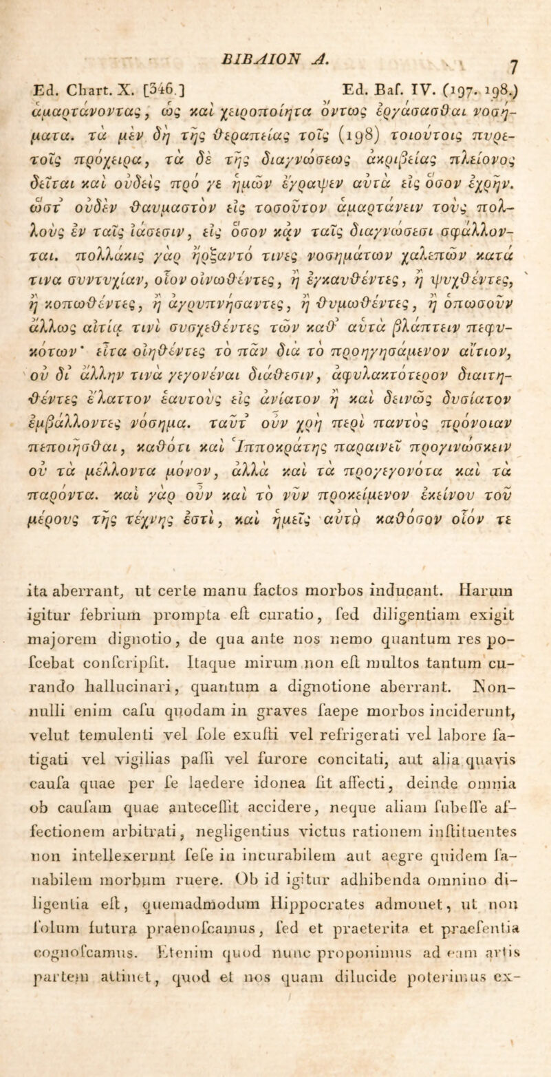 Ed. Chart. X. [346 ] Ed. Baf. IV. (197. 198.) άμαοτανοντας, ως καί χειροποίητα όντως ερχασασ&cu νοσή- ματα. τα μεν δη της θεραπείας τοΐς (198) τοιούτοις πυρε- τοΐς πρόχειρα, τα δέ της δια/νωσεως ακρίβειας πλείονος δείται καί ούδείς πρό γε ημών ε/ραιρεν αυτά εις όσον εχρην. ωστ ούδεν θαυμαστόν εις τοσοντον άμαρτάνειν τους πολ- λούς εν ταΐς ίάσεσιν, εις όσον καν ταϊς διαγνωσεσι σφάλλον- ται. πολλάκις γάο ηρξαντό τινες νοσημάτων χαλεπών κατά τινα συντυχίαν, οίον οίνωΟεντες, η ε/καν&έντες, η ηιυχϋεντες, η κοπωϋέντες, η άχρνπνησαντες, η Βνμωϋ'έντες, η όπωσοΰν άλλως αίτια τινί συσχεϋέντες τών κα& αυτά βλάπτειν πεφν- κότων' είτα οίη&εντες το παν δια το προηγησάμενον αίτιον, ού δί άλλην τινά γεγονέναι διά&εσιν, άφνλακτοτερον διαιτη- τέντες ελαττον εαυτούς εις ανίατον η καί δεινώς δυσίατον εμβάλλοντες νόσημα, ταύτ ούν χρη περί παντός πρόνοιαν πεποιησ&αι, κα&άτι καί 'Ιπποκράτης παραινεί προ/ινωσκειν ου τα μέλλοντα μόνον, άλλα καί τά προγιγονότα καί τά παρόντα, καί γάρ ούν καί το νυν προκείμενον εκείνου τον μέρους της τέχνης εστί, καί ημείς αυτό κα&όσον οίόν τε ita aberrant, ut certe manu factos morbos inducant. Harum igitur febrium prompta eit curatio, fed diligentiam exigit majorem dignotio, de qua ante nos nemo quantum res po- fcebat confcripiit. Itaque mirum non eft multos tantum cu- rando liallucinari, quantum a dignotione aberrant. INon- nulli enim cafu quodam in graves faepe morbos inciderunt, velut temulenti vel fole exufti vel refrigerati vel labore fa- tigati vel vigilias pafll vel furore concitati, aut alia quavis caufa quae per fe laedere idonea iit affecti, deinde omnia ob caufam quae antecedit accidere, neque aliam fubelle af- fectionem arbitrati, negligentius victus rationem inftituentes non intellexerunt fefe in incurabilem aut aegre quidem fa- nabilem morbum ruere. Ob id igitur adhibenda omnino di- ligentia ell, quemadmodum Hippocrates admonet, ut non lolum lutura praenofcamus, fed et praeterita et praefentia cognofcamus. Etenim quod nunc proponimus ad eam aviis partem attinet, quod et nos quam dilucide poterimus ex-