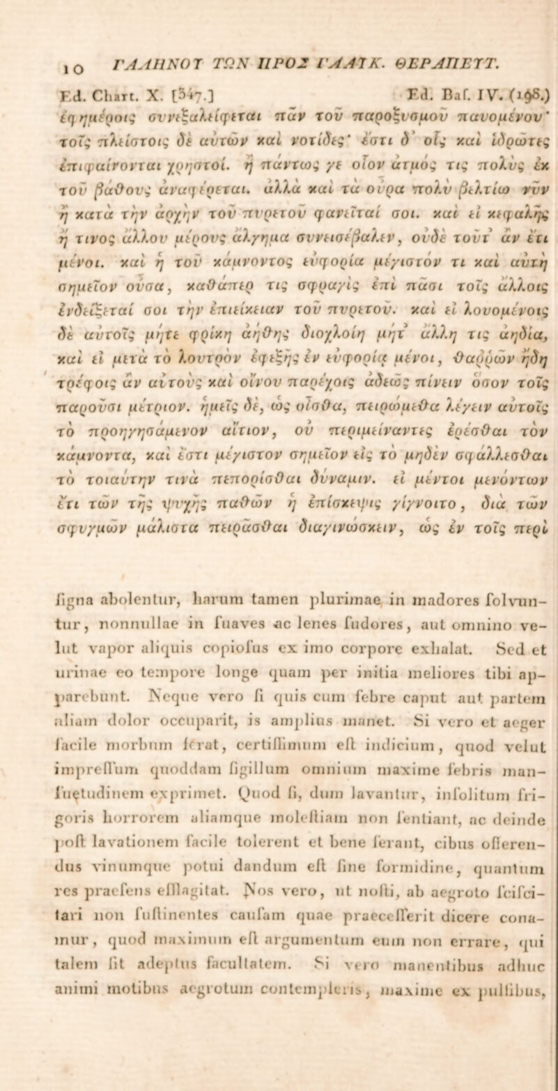 ΓΑΛΗΝΟΎ ΤΩΝ 11Ρ02 ΓΑΑΎΚ. ΘΕΡΑΠΕΎΤ. 1 Ο F.d. Chttt. X. [547.] Fd. Baf. IV. (ι$δ.) i<] ημϊηοίζ cvvt^aXtiqtxdi πάν χού παροΛαμου πανομίνον' χοΤ; πλείσχοις δε ανχών χαί νοχίδίζ' εσχι δ οΐ^ χαί ιΑρώτίς tntqatrovxai χρηαχοί. η πανχω^ γε οΐον ατμοί τι* πολνς έχ -τον βάθους άναη εοεχαι. αλλά χαί χά ούρα πολν βελχίιο νυν η χατά την άργην τον πνρεχον φανεΐχαι σοι. χαί ti χίφαληχ η χινο; άλλον μύρους αλχηιια σννεισι βαλεν, οι δε χούι αν ετι μενοι. χαί η χον χάμνονχος ενηορία μέγισχάν χι χαί αυχη πημεΐον ονσα, χαθάπερ τι; σφρα/ίς Ιπι nant χοΐς αλλοις ΙνδείΕ,εχαί οοι την επιείχειαν τον πνρεχον. χαί ει λονομινον; δε ανχοΐς μήΐε ηρί*η άηθης διοχλοίη μηχ άλλη χις άηδία, χαί ti μεχά το λοντρον εφεξήςiv ενγορί(< μύνοι, θαρρών ήδη χρύηοι; άν αίχονς χαί οίνον παρεχοις άδίώ; πίνειν οσον χοϊς παυονοι μετοιον. ήμος δε, ώς οίπθα, πειρωμέθα λεγειν αύχυις το ποοη/ησάμενον αίτιον, ου περιμείνανχες ερέοθαι τον χάμνοντα, χαί ίση μέγιοχον σημεϊον tlq τδ μηδέν ση αλλεσθαι το χοιαντην χινά πεπορίοθαι δνναμιν. ti μενχοι μενονχων ίτι χών χή; μηχης παθών ή επίσχεχμις yiyvoixo, δια χών σηνχμων μαλιοτα πειράσθαι δια/ινωοχειν, ως εν χοΐς περί ligna abolentur, harum tamen plurimae in madores folvun- tur, nonnullae in fuaves «ic lenes indures, aut onjnino ve- lut vapor aliquis copiofus ex imo corpore exhalat. Sed et urinae eo tempore longe quam per initia meliores tibi ap- parebunt. Neque vero Π quis cum febre caput aut partem aliam dolor occupant, is amplius manet. Si vero et aeger facile morbum ferat, certillimum ell indicium, quod velut impreiVum quoddam figillum omnium maxime febris man- fu^tudinem exprimet. (Juod ii, dum lavantur, iufolitum fri- goris horrorem aliamque molelliam non lentiant, ac deinde poli lavationem facile tolerent et bene Ierant, cibus ofieren- dus vinumque potui dandum ell fine formidine, quantum res praefens elllagitat. Nos vero, ut nolti, ab aegroto feifei- tari non fuflinentes caulam quae praect llerit dicere cona- mur, quod maximum efl argumentum eum non errare, qui talem iit adeptus facultatem. Si vero manentibus adhuc animi motibus aegrotum contempleris, maxime ex pullibus,