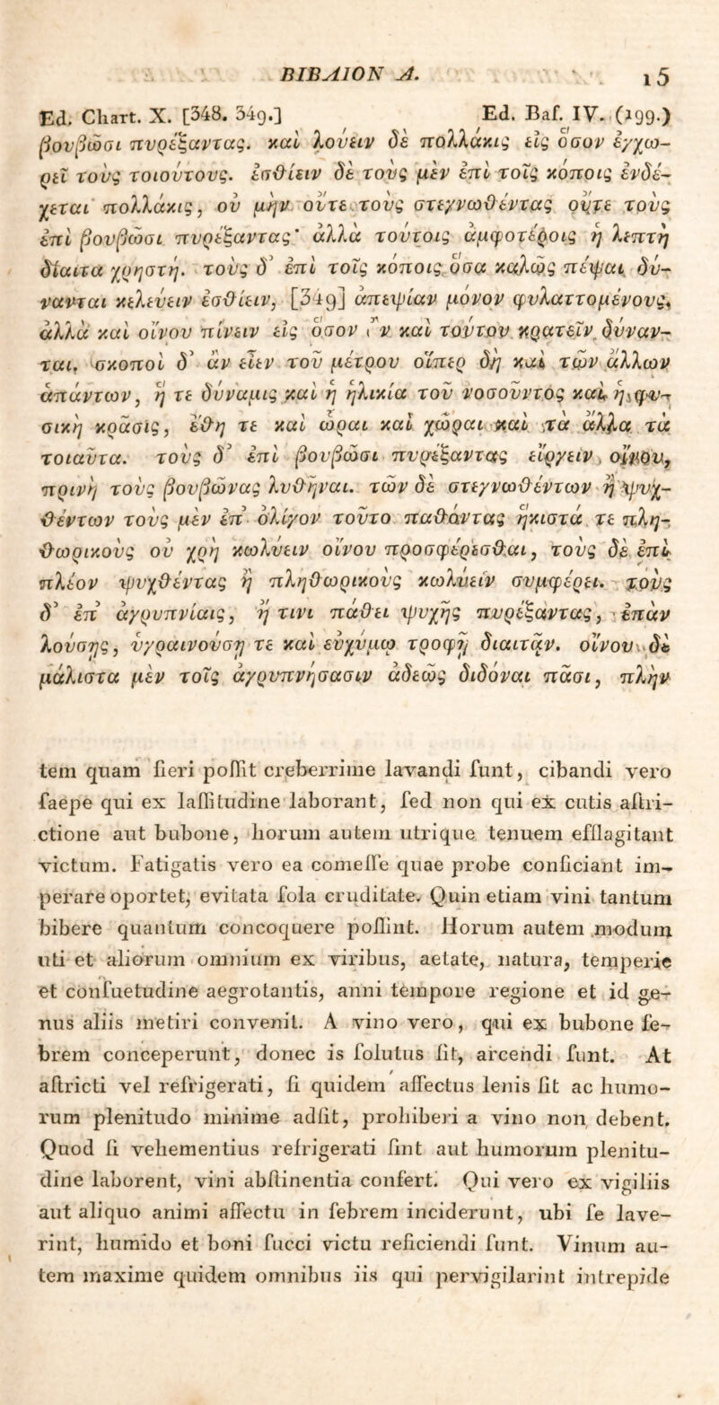 Ed. Cliart. X. [348. 349.] Ed. Baf. IV.,(z99.) βονβώσι πυρέξαντας. καί λονειν δέ πολλακις εις ο συ ν έ/χω- ρπ τους τοιοντους, έσθίειν δε τους μεν επί τοΐς κόποις ενδέ- χεται πολλάχις, ου μην ούτε τους στεγνωϋέντας ovjt τους επί βονβώσι πνρέξαντας' άλλα τοντοις άμφοτέροις η λεπτή δίαιτα /ρηστη. τους δ5 επί τοΐς κόποις υσα καλώς πέψαι δυ- νανται κελεύειν έσθίειν, [349] απειρίαν μόνον φυλαττομένονς^ άλλα καί οίνου πίνειν εις οσον λν καί τούτον κρατεΐν. δνναν- ται. σκοποί δ3 άν είεν του μέτρου δίπερ δη καί των άλλων απάντων, η τε δνναμις καί η ηλικία τον νοσονντος καί η^φ^ σικ'η κράσις, έθη τε καί ώραι καί χώραι καί «τά άλλα τά τοιαντα. τους δ' επί βονβώσι πνρέξα ντους εΐργειν, οίνου, πρινη τους βουβώνας λυθηναι. τών δέ στεγνωθέντων η ψυχ- θέντων τους μεν έπ ολίγον τοΰτο πα&άντας ηκιστά τε πλη- θωρικούς ον χρη κωλυειν οίνου προσφέρεσθαι, τους δέ έπί πλέον ψυχθέντας η πληθωρικούς κωλυειν συμφέρει, τονς <V έπ άγρυπνίαις, η τινι πάθει 'ψυχής πυρέξαντας, έπάν λονσης, υγραινονση τε καί ενχύμω τροφή δίαιτάν, οίνου δέ μάλιστα μέν τοΐς άγρνπνησασιν άδεώς διδόναι πάσι, πλην tem quam fieri poffit creberrime lavandi funt, cibandi vero faepe qui ex lallitudine laborant, fed non qui ex cutis aftri- ctione aut bubone, Lorum autem utrique tenuem efflagitant victum. Fatigatis vero ea comefle quae probe conficiant im- perare oportet, evitata fola cruditate. Quin etiam vini tantum bibere quantum concoquere poflint. Horum autem modum uti et aliorum omnium ex viribus, aetate, natura, temperie et confuetudine aegrotantis, anni tempore regione et id ge- nus aliis metiri convenit. A vino vero, qui ex bubone fe- brem conceperunt, donec is folutus iit, arcendi funt. At / aftricti vel refrigerati, ii quidem affectus lenis iit ac humo- rum plenitudo minime adiit, prohiberi a vino non debent. Quod ii vehementius refrigerati fint aut humorum plenitu- dine laborent, vini abftinentia confert. Oui vero ex viciliis aut aliquo animi affectu in febrem inciderunt, ubi fe lave- ri nt, humido et boni fucci victu reficiendi funt. Vinum au- tem maxime quidem omnibus iis qui pervigilarint intrepide