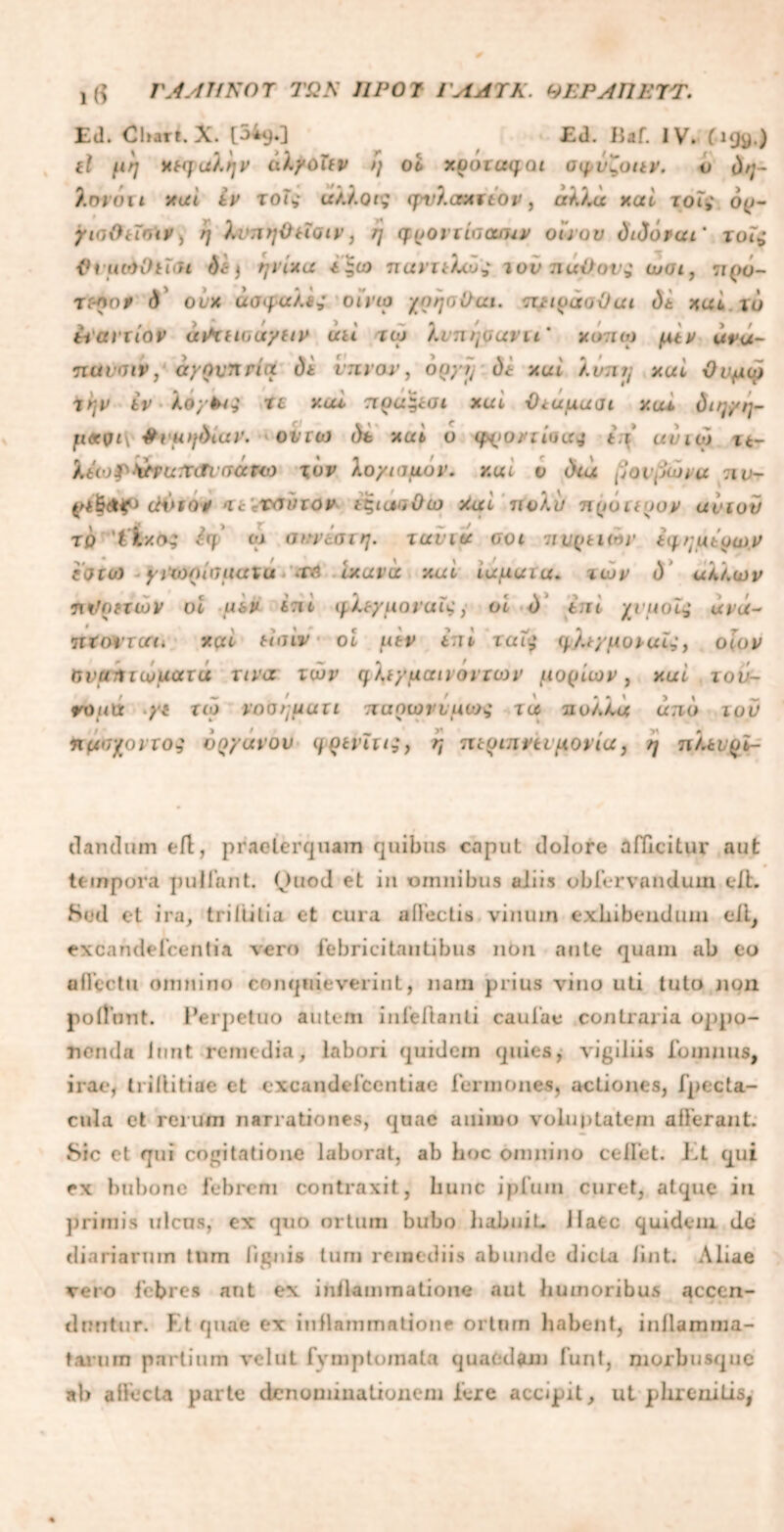 !($ ΓΛΛΙΙΚΟΤ ΤΩΚ ΠΡΟΊ ΙΛΑΎΚ. ΘΕΡΛΠΕΤΤ. Ed. Chart. X. [34q.] Ed. Ilaf. IV. (199.) tl μη ΗΚρα).ήν iilyoTtv η οi xootuqoi σφύζοαν. υ ύη- ).ονυit xtti iv τοΐ; άλλοι; cpv/.crAttop, αλλα xai χοις op- /laOuoif) η λνπηΟποιν, η ηρονιίοουuv οίνου didorui' τοΐ; PiuoiOthn dt) ψ ίχα *|ω παντελώς ιού παίϊον; ωοι, πρυ- τγ-λο* d olx ασφαλή οϊνιο χη'ηοΟαι. πιιράοϋαι 0t xul τυ ivavxiov ά^χηοαγαν ύιί τω λνπηοανιι' χυπω μα* ανα- πανσιν, ayovnria di ύπνον, ouyij di xai λύπη xul Ουμφ ϊην iv koyki; τι xai πρα^ίοι xul Όταμαοι χαι ύιη/η- μ«νΐ\ #r«>/diur. οντο) dt xui ο ψροντίαα; ii uviox 11- ktwf>ifPUir<Tiiτ«ρω χύν λο/ιαμόν. xui ν dea μονμώνμ :ιν- d\*iov <ic\x<Mnov ίζίυκϊΟιο >iai πολύ πρυτιρον ανιόν το 'tl/.o; Ιη> οχ ακνίστη. τανια οοι πνραών ύη,ημύρω.ν εοιυ) yvwoiuuuxu Φή ιχανα xai ιαμαία. των d άλλων πϋρηών υι μ&ν i:it tykeyuovul;, οί d tni χνμοΐς άνά~ ΊΐϊοίΊΟίί. xcd tiaiv oi utv ini ταΐ; ψ^/μοραίojov ΰναήτωματά uva των cfktyuaivovion’ μορίων, xul τού- ψοιιά >ί τιο vooruuxi παρωνύμου; ία πολλά uno ιού η μυχοντο·; vnyuvov ηρινϊτι;, η πτριπήι 'μονιά, η πλ*νρϊ- dandum eft, praeterquam quibus caput dolore afficitur aut tempora pullant. Ouod et in omnibus aliis obfervandum elL Sed et ira, triititia ct cura allectis vinum exhibendum eil, excandefcentia vero febricitantibus non ante quam ab eo allectu omnino conquieverint, nam prius vino uti tuto non poliunt. Perpetuo autem infeflanti caulae contraria oppo- nenda iunt remedia, labori quidem quies, vigiliis fomnus, irae, trillitiae et excandefcentiae fermonee, actiones, fpecta- cula et rerum narrationes, quae animo voluptatem afferant. Sic et qui cogitatione laborat, ab boc omnino celfet. Et qui ex bubone febrem contraxit, hunc ipfuin curet, atque in primis ulcus, ex quo ortum bubo habuiL Haec quidem de diariarum tum lignis tum remediis abunde dicta iint. Aliae vero febres aut ex inflammatione aut humoribus «accen- duntur. Et quae ex inflammatione ortum habent, inflamma- tarum partium velut fvmptomala quaedam funt, morbusque ab affecta parte denominationem fere accipit, ut phrenitis,