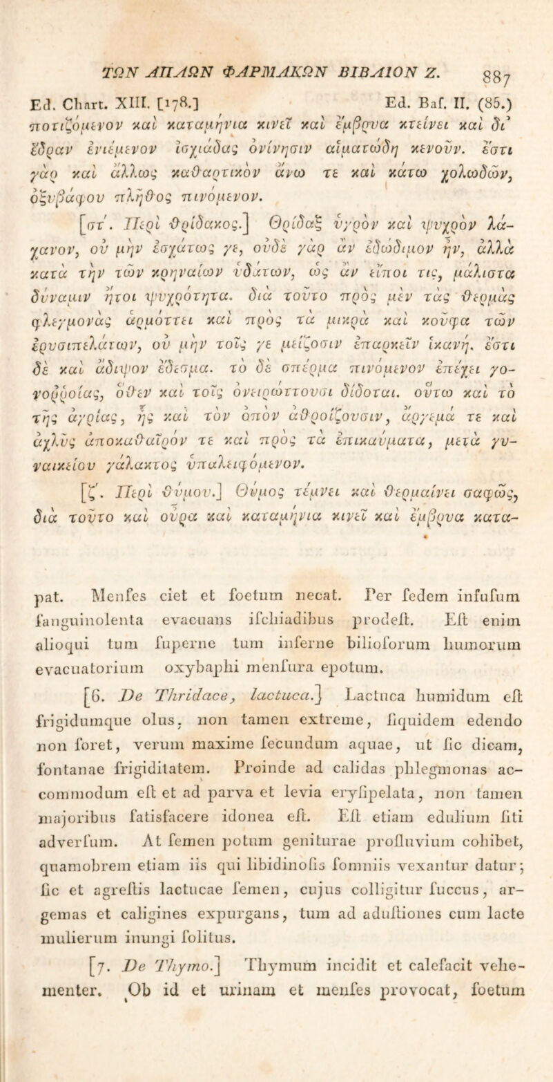 Ed. Cliart. XIII. Ed. Baf. II. (85.) ποτιζόμενον καί καταμηνια κινεΐ καί έμβρυα κτείνει καί δά ΐδυαν ένιέμενον ϊσχιάδας όνίνησιν αιματώδη κενούν. εστι γαο καί άλλως καθαρτικόν άνω τε καί κάτω χολωδών, οξνβάφον πλήθος πινόμενον. [στ. Περί θ-ρίδακος.^ Θρίδας υγρόν καί ψυχρόν λά- χανου, ον μην εσχάτως γε, ονδε γάρ άν εδώδιμον ην, αλλά κατά την των κρηναίων υ δ ατών, ως αν είποι τις, μάλιστα δνναμιν ήτοι ψυχρότητα. διά τούτο προς μεν τάς θερμάς φλεγμονάς άρμόττει καί προς τα μικρά καί κουφά των Ιρυσιπελάιων, ον μην τοΐς γε μείζοσιν επαρκείν Ικανή. εστι δε καί άδιψον εδεσμα. τό δε σπέρμα πινόμενον επέχει γο- νορροίας, οθεν καί τοΐς ονειρωττουσι δίδοται. οντω καί τό της άγριας, ης καί τον οπόν άθοοίζουσιν, άργεμά τε καί άχλνς άποκαθαΐρόν τε καί προς τα έπικανματα, μετά γυ- ναικείου γάλακτος νπαλειηομενον. [ζ\ Περί θυμόν.J Θυμός τέμνει καί θερμαίνει σαφέος7 διά τούτο καί ουρά καί καταμηνια κινεί καί έμβρυα κατα- pat. Menfes ciet et foetum necat. Per fedem infufum fanguinolenta evacuans ifchiadibus prodeil. Eit enim alioqui tum fuperne tum inferne bilioforum humorum evacuatorium oxybaphi menfura epotum. [G. De Thridace, lactuca.] Lactuca humidum e it frigidumque olus, non tamen extreme, iiquidem edendo non foret, verum maxime fecundum aquae, ut iic dicam, fontanae frigiditatem. Proinde ad calidas pblegmonas ac- commodum eit et ad parva et levia eryfipelata, non tamen majoribus fatisfacere idonea eft. Eit etiam edulium iiti adverfum. At femen potum geniturae profluvium cohibet, quamobrem etiam iis qui libidinoiis fomniis vexantur datur; Iic et agreitis lactucae femen, cujus colligitur fuccus, ar- gemas et caligines expurgans, tum ad adultiones cum lacte mulierum inungi folitus. [7. De Thymo.J Thymum incidit et calefacit vehe- menter. Ob id et urinam et menfes provocat, foetum