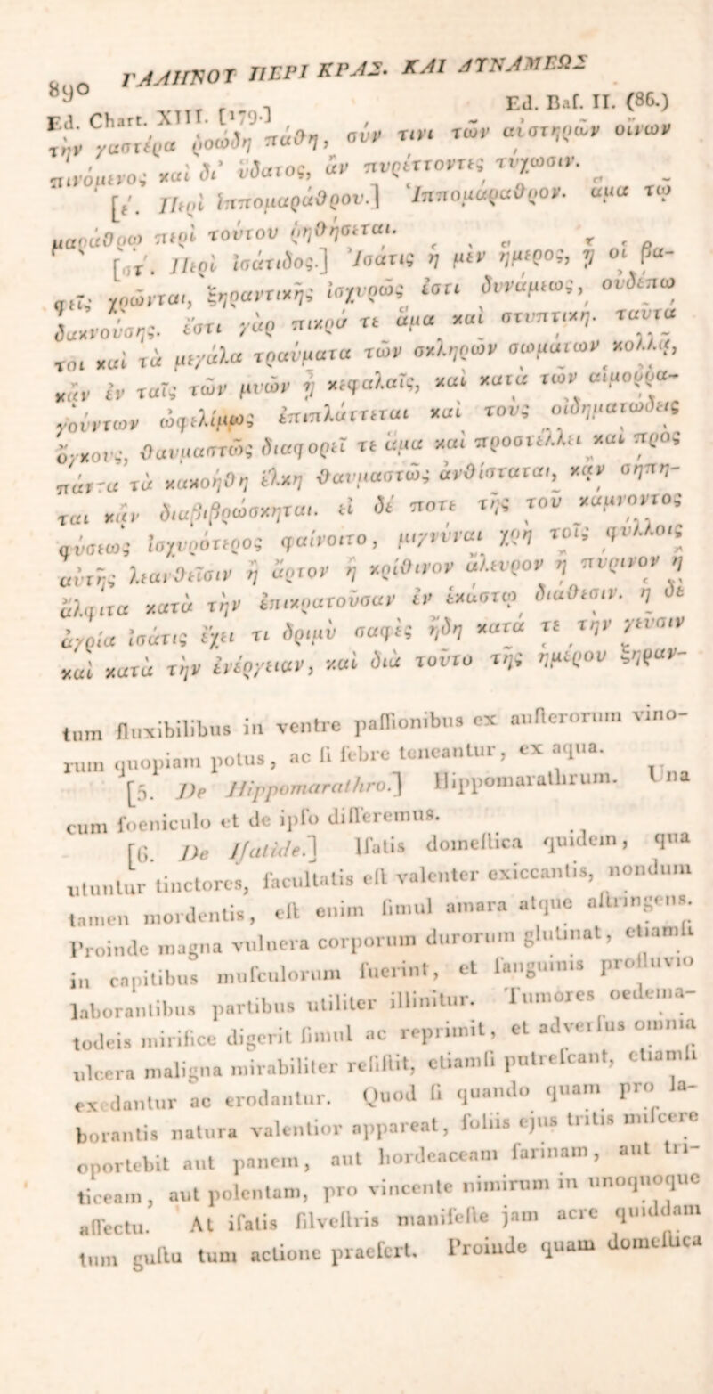 „ . TAAimOT ΠΕΡΙ KPA2. ΚΑΙ ΑΤΝΑΜΕΩ2 9 . „ . . . Ed.Bal. II. (86.) ύοώδηηάΟη, ον* τ,ν> *ώ, «0Tw£r oir», «L·.»,·«« λ· w«»«.& rct°Ifi τσ· - - ' [f. ίτπτομαράβρου.] Ιππομαρα&ρο*. uua τω uof-iiOpo» n»pi τούτου (,ηΟήβηαι. a r * [«τ. Ut ai ίηόπίος] /σαπί η μιν ημ>9ο;, J/ ot Ρ“ «ρΓ,· χρώντα-, &,ferr*i« «W* ‘'σ“ οιι)ί.7,ω Lroiav- yi? *<*< « «μ« ««» οτνπχίχη- ravxa „ai τά μτμάλα τραύματα των οχληρών σωμαιων κολλά, κ,μ. (ν ταΓ»· των μ.ών f/ «ίφαλαίς, καί χατώ των αίοορρα- νοόντων ώ^λί,,ω, ίπ.ηλάττ«α. καί τον; οΛ,ματαΛ,ς ο- ,ο,.. θονμαατώί δ,αηορΰ τt αμα χ«< ττροαιίλλκ κα. ττρο, ττάτr« τ« χακορΟρ Λ*Ί Οανμαοτύί ύνθ.'ατατα., χ«ν θραν- ία. καν διαβιβρώαχηται. ti δί ποτί τ;;,’ τον χαμιοντο, Ιοχυρό«ρο{ ,α.'νο.το, μ./νινα. χο, το.,· ,.-λλο.ς eMj* λτα.'αησ.ν ή άρτον ή κρίκον αλτνρον η ττορ.νον , «λα.τα χατώ τήν ίπ.χοατοΟσαν τν ίκαστφ ,)<«.'>»σ.ν. «J dt «7ρ.'α ίσάτ.ς £> τ. ίριμύ «q‘5 9ΐ *“Γ“ » ytvatr χαί xurd τρν ύνί'ρχτ.αν, καί ύ.ά τοοτο τ»*ί WK'°>' ««“*’' t„m fluxibilibu» ia ventre ptffioniba· ex aullerorum vino- rum quopiam polus, ac fi febre teneantur, ex aqua. [5. De Hippomaralhro.] Hippomaratbrum. I na cum foeniculo et de ipfo differemus. fti De Jjaltde.~\ Ifati» domeflica quulcm, qua utuntur Unctores, facultati, elt valenter exiccan.is, nondum tamen mordentis, eft enim f.mul amara atque ait.ingens. Proinde magna vulnera corporum durorum glutinat, ct.amli in capitibus mufculorum fuerint, et fangu.n.s pro luv... laborantibus partibus utiliter illinitur. Tumore» oedema- todeis mirif.ee digerit Crnul ac reprimit, et a.lveilus omnia ulcera maligna mirabiliter refiftit, etiamfi pntrelcant, et.amli exedantur ac erodantur. Quod fi quando quam pro la- borantis natura valenUor appareat, folns ejus triti» m.kere oportebit aut panem, aut hordeaceam lannam, aut tn- ticeam, aut polentam, pro vincente nimirum in unoquoque alTectu. At ifalie filvcllris manifefie jam acre quiddam tum guftu tum actione praefert. Proinde quam domelUca