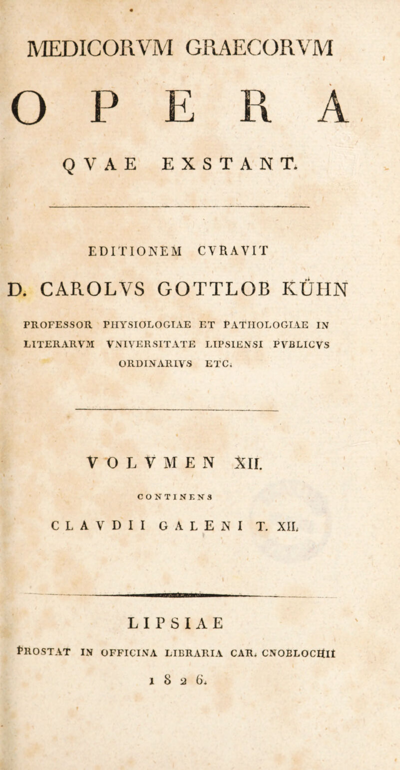 MEDICORVM GRAECORVM OPERA Q V A E EXSTANT. EDITIONEM CVRAVIT D. CAROLVS GOTTLOB KLJHN PROFESSOR PHYSIOLOGIAE ET PATIIOLOGIAE IN LITERARV5I V NI VER SIT ATE LIPSIENSI PVBLICVS ORDINARIVS ETC; V O L V Μ E N XII. CONTINENS CLAVDII GALENI T. XIL LIPSIAE fllOSTAT IN OFFICINA LIBRARIA CAR. CNOBLOCHIt