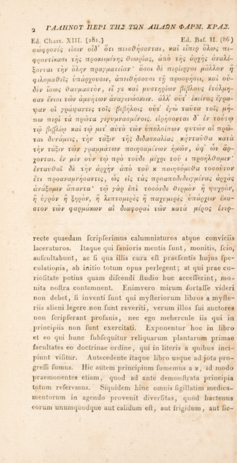 Ί Γ Λ A UNO Τ ΤΙ ΣΡΙ Τ1Ι2 ΤΩΝ ΛΩΛΩΝ ΦΛΡΜ. ΚΡΛ2. EJ. Charc. XIII. [ιΒι.] Ed. Baf. II. (86) αώμρονι; lioiv oid ort πΐιαΟήοοντιχι, καί ιΐπιρ ολως tu- qpovrixant 1/7; προχιιμιρης Οιωρίας, uno της αρχή* αναλί- ξονιαι την ολην πρα/μαιιίαν ‘ oiiot di JUpiip/oi μάλλον η q ιλομαΟιΐ* ίπαοχονοιν, unuOηαουπι jj; πρυορηοΐί, nui ον- div ϊ'αω; Out μαυ τον , ti ye xui μυστηρίων βίβλους ίιολμη- ouv ϊνιοι των άμυηιων άναγινωοχιιν. αλλ’ ovi ixtivai typu- yuv oi γρά ψαντις τ οΓ; βιβηλοις ούι Ιγω vuvtu λ ο Γ; μή- 7ΐω τ»ί()ί τα πυώτα γτγνμνασμινοίζ. ιιρησονται <5 £ν τονιιο τώ βιβλίιο xui τώ μιι αυτό των υπολοίπων μυτών ui πρώ- ται divuutt;, την τα;/Γ τηζ <5«?ασκαλ<α; χαντανΟα κατά , -ν ' - C , Γ Μ ir>- ταξιν των γραμμάτων ποιησαμινων ημών, α</ ωτ αρ- χοντσι. ιν μιν οι ν τώ προ τovdt μιχρι τον ι προηλίϊομιν ’ iviuvOol dt 1/7Τ' αρχήν uπο τού χ τιοιηοομιΟα τοαονιον ιτι προαναμνηοαντι*, ώ; Π; τα; ττροαπο<)< ίίπγμίνας αρχας άνΰξομιν unuvvu’ τώ yun ιπί τοοόνίΐτ Ριρμυν η χμυχρον, η υγρόν η ξηρόν, η λιπτομιρις η παχυμιρίζ νπαρχαν ixu- οτον τών μαρμαχων ui diuqopui τών xuia μίροζ £νιρ- rccte quaedain fcripferimus calumniaturos atque conviciis laceraturos. Itaque qui laniaris mentis funt, monitis, fcio, aufcultabunt, ac ii qua illis cura eA pracTentis hujus fpe- culalionis, ab initio totum opus perlegent; at qui prae cu- liolitate potius quam difcendi /ludio huc acceflerint, mo- nita noilra contemnent. Enimvero mirum Eortalfe videri non debet, li inventi funt qui myfteriorum libros a mvllc- riis alieni legere non funt reveriti, verum illos fui auctores non fcripferant profanis, nec ego inehercule iis qui in principiis non funt exercitati. Exponentur hoc in libro et eo qui hunc fubfequitur reliquarum plantarum primae facultates eo doctrinae ordine, qui in literis a quibus inci- piunt vi /i tur. Antecedente itaque libro usque ad jota pro- gredi fumus. Hic nutem principium fumemus a x, id modo praemonentes etiam, quod ad ante demon/irata principia totum referemus. Siquidem hinc omnis figi 1 Ia ti ni medica- mentorum in agendo provenit di veri/tas, quod hactenus