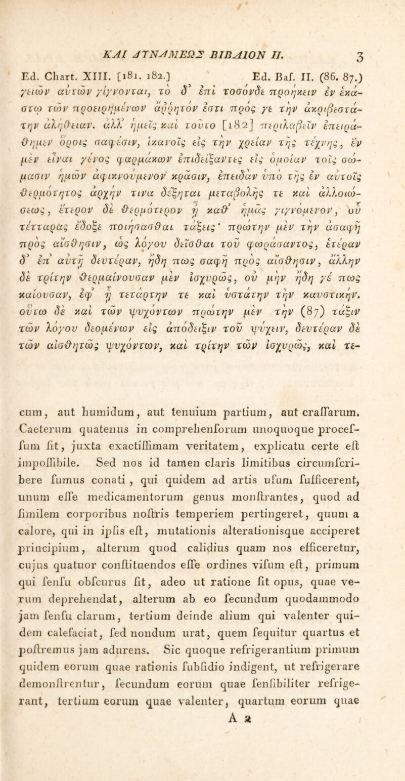 Ed. Chart. XIII. [181. 182.] Ed. Baf. ΙΓ. (86. 87.) γειών ανιών γίγνονται7 το δ επί τοσονδε προηχειν εν ίχά- στω τώ>ν προειρημένων άρρητόν εστι πρός γε την άχριβεστά- την αλήθειαν. άλΧ ημείς καί τουιο [l82J περιλαβεΐν έπειρά- ϋημεν όροις σαφέσιν, ίχανοΐς εις την χρείαν της τέχνης, εν μεν είναι γένος ηαρμάχων επιδείζαντες εις όμοίαν τοΐς σώ~ μασιν ημών άφιν.νονμενον κράσιν, έπειδάν υπό τέςς εν ανιοΐς ϋέρμοιητος αρχήν τινα δέζηιαι μεταβολής τε καί άλλοιώ- οεως, (έτερον δε θερμότερον η καχέ ημάς γιγνόμενον, ον τέτταρας έ'δοζε ποιησασθαι τάζεις' πρωτην μεν την ασαφή πρός αϊσΟησιν, ώς λόγον δεΐσϋαι τον φωράσαντος. έτέραν δ5 έπ αντί] δεντέραν, ηδη πως σαφή πρός αϊσ&ησιν, άλλην δε τρίτην ·θερμαίνονσαν μεν ίσχνρώς, ου μην ηδη γε πως καίονσαν, εφ η τετάρτην τε καί νστάτην την καυστικήν. ονιω δε καί τών φυχόντων πρωτην μεν την (87) τάζιν τών λόγον δεομένων εις άπόδειζιν τον ψνχειν, δεντέραν δέ τών αίσΒητώς ψυχόντων, καί τρίτην τών ίσχνρώς) καί τε- cum, aut humidum, aut tenuium partium, aut craiTarum. Caeterum quatenus in compreheniorum unoquoque procef- fum iit, juxta exactiiTimam veritatem, explicatu certe eil impoiTibile. Sed nos id tamen claris limitibus circumfcri- bere fumus conati , qui quidem ad artis ufum fufdcerent, unum elfe medicamentorum genus monilrantes, quod ad iimilem corporibus noftris temperiem pertingeret, quum a calore, qui in ipfis ed, mutationis alterationisque acciperet principium, alterum quod calidius quam nos efficeretur, cujus quatuor condituendos ede ordines vifum ed, primum qui fenfu obfcurus dt, adeo ut ratione fit opus, quae ve- rum deprehendat, alterum ab eo fecundum quodammodo jam fenfu clarum, tertium deinde alium qui valenter qui- dem calefaciat, fed nondum urat, quem fequitur quartus et poliremus jam adurens. Sic quoque refrigerantium primum quidem eorum quae rationis fubfidio indigent, ut refrigerare demonllrentur, fecundum eorum quae fendbiliter refrige- rant, tertium eorum quae valenter, quartum eorum quae A a