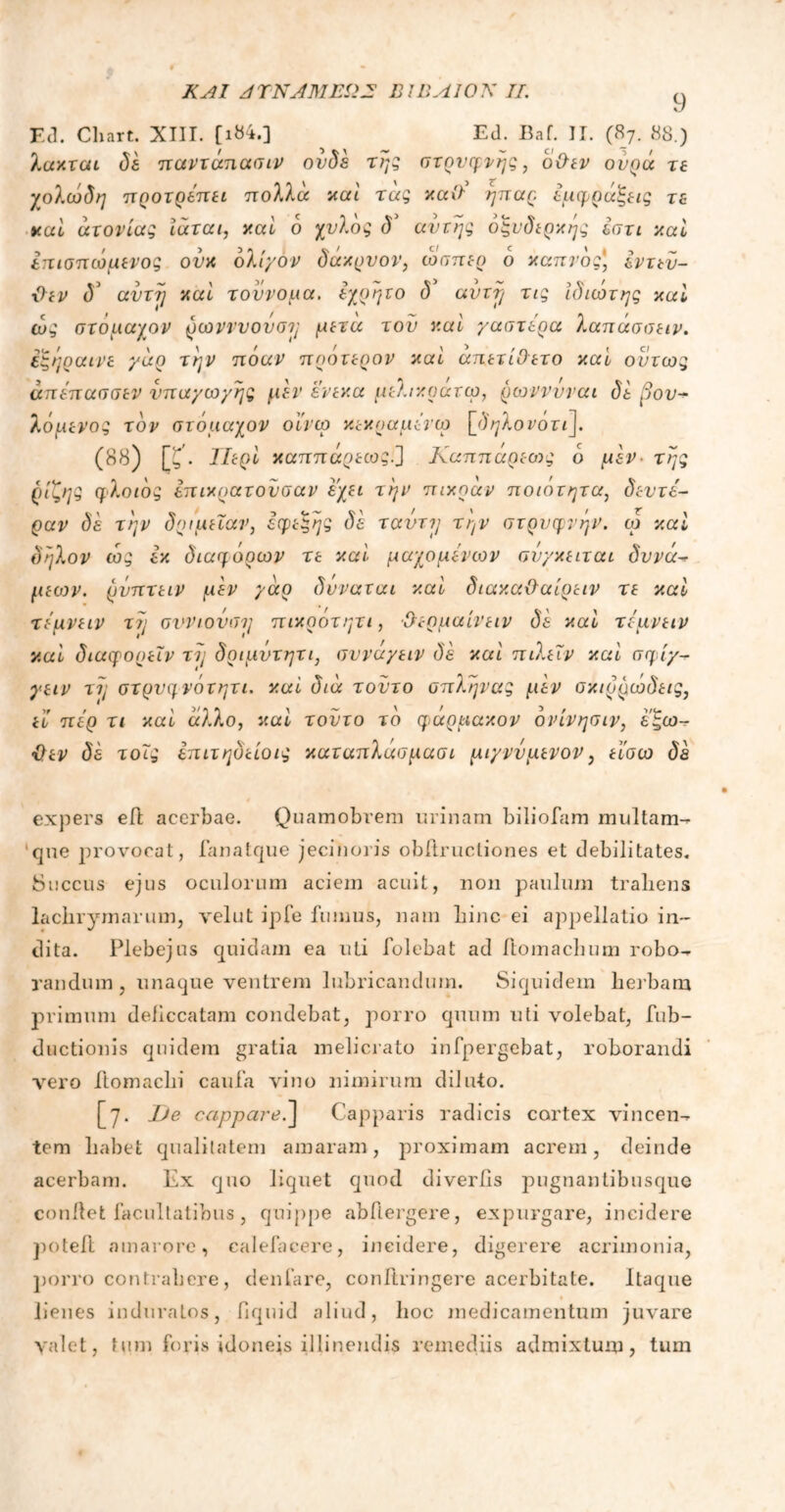 ΚΑΙ ΑΤΝΛΜΕΩΕ Β1ΒΑΙ0Κ 7/. 9 E(l. Chart. XIII. [ι&4.] Ed. Baf. Π. (87. 88.) λακται δέ παντάπασιν ουδέ της στρυφνής, οθεν ουρά τε γολώδη ηροτρεπει πολλά καί τάς καθ' ήπαρ εμφράξεις τε καί ατονίας ίάται, καί δ χνλδς δ* αυτής οξυδερκής έστι καί Ιπισπωμενος ούκ ολίγον δάκρνον, ώσπερ ο καπνός', εντεύ- θεν <55 αντί] καί τοννομα. εχρητο δ’ avvrj τις ιδιώτης καί ώς στόμαχον ρωνννουσΊ; μετά τον καί γαστέρα λαπάσσειν. εξήραινε γάρ την πόαν πρότερον καί απετίθετο καί όντως άπέπασσεν υπαγωγής μεν ένεκα μελικράτω, ρωνννναι δε 3ου- λόμενος τον στόμαχον οϊνω κεκοαμένω \_δηλονότι]. (88) [ζ. ΤΙερί καππάρεως.] Καππάρεο·>ς ο μεν της ρίζης φλοιός επικρατούσαν έχει την πίκραν ποιότητα, δεύτε- ραν δε την δριμεΐαν, εφεξής δέ ταΰτΐ} την στρυφνήν, ω καί δήλον ώς έκ διαφόρων τε καί μαχομένων σνγκειται δυνά~* μεων. ρνπτειν μέν γάρ δνναται καί διακαθαίρειν τε καί τέμνειν τη σννιονση πικρότητι, θεομαίνειν δέ καί τέμνειν καί διαφορεΐν τή δριμντητι, συναγειν δέ καί πίλεΐν καί σφίγ- γειν τή στρυφνότητι. καί διά τούτο σπλήνας μέν σκιρρώδεις, Η πέρ τι καί άλλο, καί τούτο τό φαρμακον ονίνησιν, έξω- θεν δέ τοις έπιτηδείοις καταπλάσμασι μιγνυμενον, είσω δέ expers ed acerbae. Quamobrem urinam biliofam multam- que provocat, fanatque jecinoris obftrucliones et debilitates. Succus ejus oculorum aciem acuit, non paulum traliens lachrymarum, velut ipfe fumus, nam Line ei appellatio in- dita. Plebejus quidam ea uti folebat ad ftomachum robo^ r an dum , unaque ventrem lubricandum. Siquidem herbam primum deficcatam condebat, porro quum uti volebat, fub- ductionis quidem gratia melicrato infpergebat, roborandi vero ftomaclii caufa vino nimirum diluto. [7. JJe cappare.~\ Capparis radicis cortex vincen-r tem Labet qualitatem amaram, proximam acrem, deinde acerbam. Ex quo liquet quod diveriis pugnantibusque condet facultatibus, quippe abflergere, expurgare, incidere poted amarore, calefacere, incidere, digerere acrimonia, porro contrahere, denfare, conftringere acerbitate. Itaque lienes induratos, fiquid aliud, hoc medicamentum juvare valet, tum foris idoneis illinendis remediis admixtum, tum