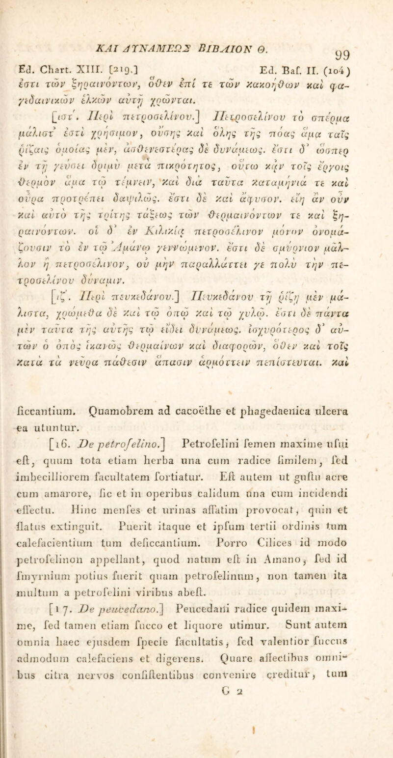 ΚΑΙ ΑΊΚΑΜΕΩ2 ΒίΒΛΙΟΚ Q. ^ Ed. Chart. XIII. [219.] Ed. Baf. II. (ιο4) εστι τών ξηραινοντων, οθεν επί τε τών κακοήθων καί qa- γειδαινικών ελκών αυτή χοώνται. [ηττ . ΙΙερί π ετ ρ οσ ελιν ου ] ίε ιροσελινον το σπέρμα μάλιστ εστί χρήσιμον, ουσης καί όλης της πόας άμα ταΐς ρίζαις όμοιας μεν, άσΟενεστέρας δε δυνάμεως. εστι δ5 ώσπερ εν τη γεΰσει δριαν μετά πικρότητος, ουτω κι)ν τοΐς ερ/οις ■θερμόν αμα τώ τεμνειν, καί δια ταύτα καταμηνιά τε καί ούρα προτρέπει δαψιλώς. εστι δε καί άφυσον. εί'η άν ούν καί αυτό της τρίτης τά'ξεως τών Ό ερμαινόντων τε καί ζη- ραινοντων. οί δ* εν Κιλικία πετροσελινον μόνον όνομά- ζονσιν τό εν τώ 1Αμανω γεννώμενον. εστι δε σμνρνιον ,ιιάλ- λον ή πετροσέλινον} ού μην παραλλάττει γε πολύ την πε- τροσέλινου δνναμιν. [ιζ. Περί πδνκεδανον.] Τΐευκεδανον τη ρίζη μεν μά- λιστα, χοώμεϋα δε καί τώ όπω καί τώ χυλώ. εστι δε πάντα μεν ταντα της αυτής τώ εϊδει δϋνάμεως. ισχυρότερος (Γ αυ- τών ό οπός ίκαιώς ϋερμαίνων καί διαφορών, οΟεν καί τοΐς κατα τά νενοα πάθεσιν άπασιν άοιιόττειν πειιίστενται. καί liccanlium. Quamobrem ad cacoethe et phagedaenica ulcera ea utuntur. 1 [16. Oe petrojelino.] Petrofelini femen maxime ufui eff; quum tota etiam herba una cum radice fimilem, fed imbecilliorem facultatem fortiatur. Eft autem ut gnftu acre cum amarore, hc et in operibus calidum una cum incidendi effectu. Hinc menfes et urinas affatim provocat, quin et flatus extinguit. Puerit itaque et ipfum tertii ordinis tum calefacientium tum deficcantium. Porro Cilices id modo petrofelinon appellant, quod natum eft in Amano $ fed id fmyrnium potius fuerit quam petrofelinum , non tamen ita inultum a petrofelini viribus abeft. [1 7. De peucedano.] Peucedani radice quidem maxi- me, fed tamen etiam fucco et liquore utimur. Sunt autem Omnia haec ejusdem fpecie facultatis i fed valentior fuccus admodum calefaciens et digerens. Quare affectibus omni- bus citra nervos confidentibus convenire creditur, tum G 2 I