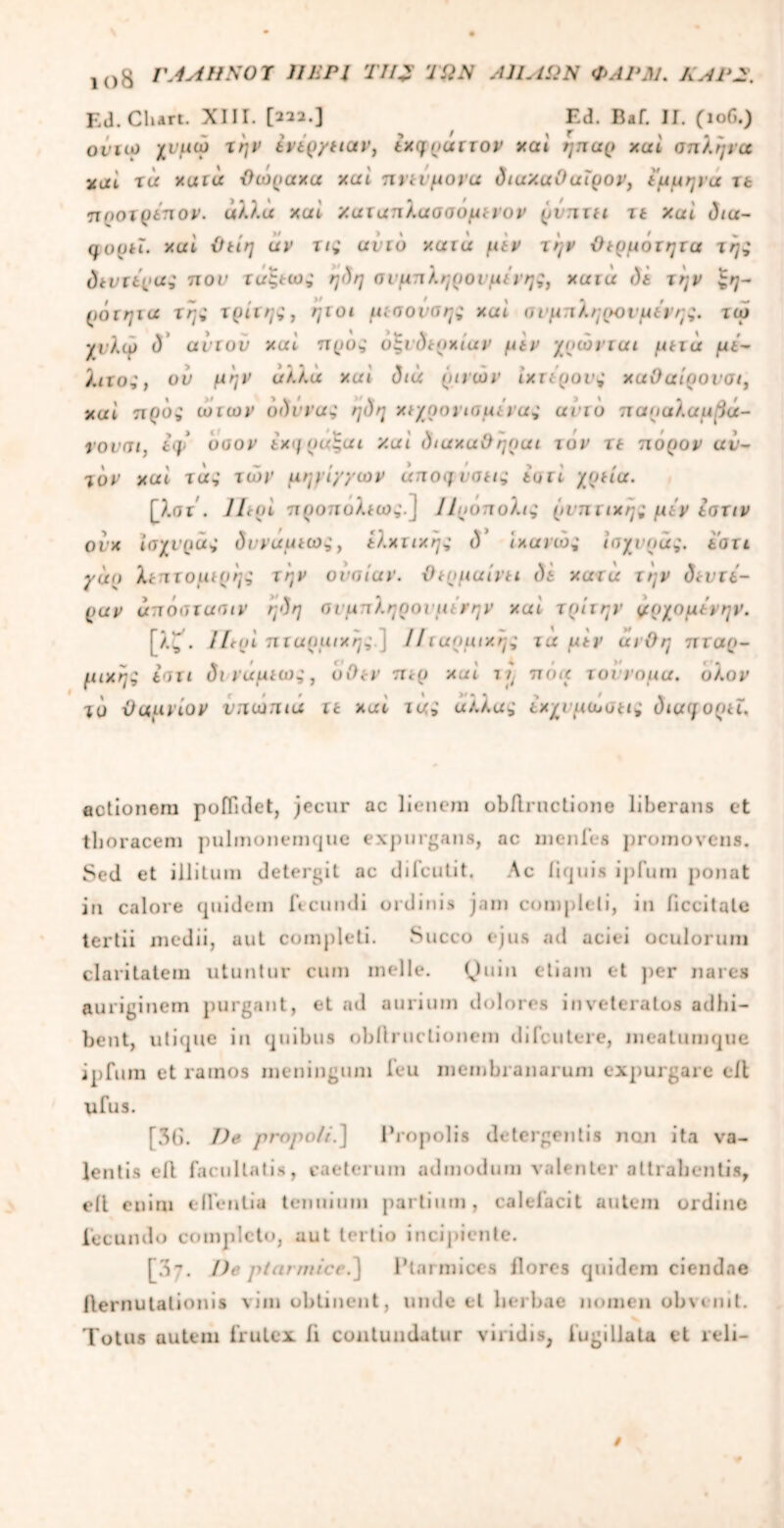 ΐθ8 ΓΑΛΗΝΟΎ ΠΕΡΙ 77/J ΤΩΝ Α1ΙΛΩΝ ΦΛΡΜ. ΛΑΡ2. Ed. Clurt. XIII. [222.] Ed. Baf. II. (106.) οιιω χνμώ την ενερ/ειαν, εχηυαττον xui ηηορ xui σπλήνα tcucl τά xuiu θώραχα xui nytiμονά dtuXuOuipov, έμμηνα τt προτρεπον. άλλα xui χατατιλαασόμενον ρνπτει 11 Xui diu- qofjti. xui θείη uv τις αυτό xuia μεν την θερμότητα της δεντίρας π ον τοξεως η<)η σνμπληρονμένης, χαια ι)ε την $η- ρότηια της τρίτης, ηιοι μεσονπης xui σνμπληρονμένης. τώ χνλφ d’ avtov xui προς οξκ)ερχίαν μεν χρώνται μετά με- λιτός, ον μην άλλα xui dia ρινών ΐχτερονς χαΟαίρονσι, xui προς ωιων υδννας ηdη χε/ρονιαμένας urio παραλαμ^ά- νονοι, tq> υοον εχηραςοι xui diuxuOηρuι τον τε πορον αν- τον xui τάς των μηνί/γων άπογ νοείς iuli χρεία. [λατ . litui προπυλεως.} ΙΙρόπολις ρνπτιχης μεν εστιν ονχ ίσχνράς δννάμεως, ελχτιχης d ιχανώς ισχνρας. εοτι γαρ λεπτομερής την ουσίαν. θερμαίνει di χατά την δεντέ- ραν άπόστuoiv ηδη οιμπληρονμένην xui τρίτην ι/ρχομενην. [λ~\ litui πταρμιχης ] 1! ττχρμιχ'ης τα μεν αι θη πταρ- μιχης εοτι di νάμεως, όθεν περ xui πόα τοίνομα. υλον τό θαμνίον νπωπια τε χατ τας αλλας εχχνμώσεις διαφορεϊ. fictionem pofiidet, jecur ac lienem obflructione liberans et thoracem pulmonemque expurgans, ac mcnfee jiromovens. Sed et illitum detergit ac difcutit. Ac iiquis ij)fum ponat in calore quidem ft eundi ordinis jam completi, in ficcitqte tertii medii, aut completi. Succo ejus ad aciei oculorum claritatem utuntur cum meile. Quin etiam et per nares auriginem purgant, et ad aurium dolores inveteratos adhi- bent, utique in quibus obilructionem difeutere, meatumque ipfum et ramos meningum feu membranarum expurgare ell ufus. [3G. Ve propoli.] Propolis detergentis non ita va- lentis ell facultatis, caeterum admodum valenter attrahentis, ell enim eflentia tenuium partium, calefacit autem ordine fecundo completo, aut tertio incipiente. [07. De ptarmicc.] 1’tarmices flores quidem ciendae ilernutationis vim obtinent, unde et lierbae nomen obvenit. Totus autem frutex ii contundatur viridis, iugillata et reli-