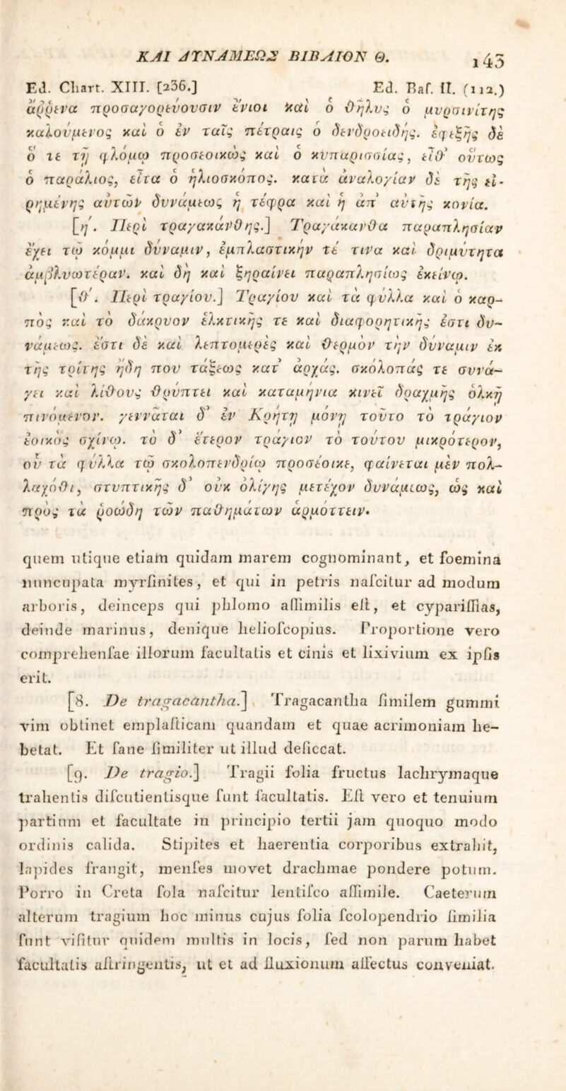 ΚΑΙ ΑΤΝΑΜΕΩ2' ΒΙΕ Α ΙΟΝ Θ. 145 Ed. Cliart. XIII. [236.] Ed. Eaf. IT. (na.) άρρενα προσαγορενονσιρ εριοι καί ο θήλυς δ μνρσινίτης καλούμενος καί 6 εν ταΐς πετραις 6 δενδροειδής. εφεξής δε ο τε τη φλόμω προσεοικώς καί ο κυπαρισσίας, είθ' όντως δ 'παράλιος, είτα δ ηλιοσκόπος. κατά αναλογίαν δε της ii- ρημέρης αυτών δννάμεως η τέφρα καί η άπ ανχης κονία. [η. Περί τραγακάνΟ ης.] Τραγάκανϋα παραπλησίαν έ'γει τώ κόμμι δνναμιρ, εμπλαστικην τε τινα καί δριμντητα άμμλνωτέραΡ. καί δη καί ξηραίνει παραπλησίως εκείνω. [//. Περί τραγιού.] Τραγιού καί τα φύλλα καί δ καρ- πός καί το δάκρνορ ελκτικής τε καί διαφορητικης εστι δν- νάμεως. εστι δε καί λεπτομερές καί θερμόν την δύναμιρ εκ της τρίτης ηδη που τάξεοτς κατ αρχάς. σκόλοπάς τε συνά- γει καί λίθους -θρύπτει καί καταμηνια κινεί δραχμής δλκη πινόμενορ. γενναται δ* εν Κρητγ μάντη τούτο τδ τράγιορ εοικδς σχίνω. το δ* έτερον τραγιον τδ τούτον μικρότερου, ον τα ηνλλα τώ σκολοπενδρίω προσεοικε, φαίνεται μεν πολ- λαχόθι, στνπτικης δ' ούκ ολίγης μετεχον δυναμεως, ώς καί προς τά ροώδη τώρ παθημάτων άρμοττειν. quem utique etiam quidam marem cognominant, et foemina nuncupata myriinites, et qui in petris nafcilur ad modum arboris, deinceps qui phlomo ailimilis eft, et cyparilfias, deinde marinus, denique lieliofcopius. Proportione vero comprehenfae illorum facultatis et cinis et lixivium ex iplis erit. [8. De tragacantha.] Tragacantha iimilem gumnii vim obtinet emplafticam quandam et quae acrimoniam lie- betat. Et fane iimiliter ut illud deliccat. [q. J)e tragio.] Tragii folia fructus lachrymaque trahentis difcutientisque funt facultatis. Eli vero et tenuium partium et facultate in principio tertii jam quoquo modo ordinis calida. Stipites et haerentia corporibus extrahit, lapides frangit, menies movet drachmae pondere potum. Porro in Creta fola nafcitur lentifco ailimile. Caeterum alterum tragium hoc minus cujus folia fcolopendrio limilia funt vifitur quidem multis in locis, fed non parum habet facultatis ailringentis, ut et ad lluxionum allectus conveniat.