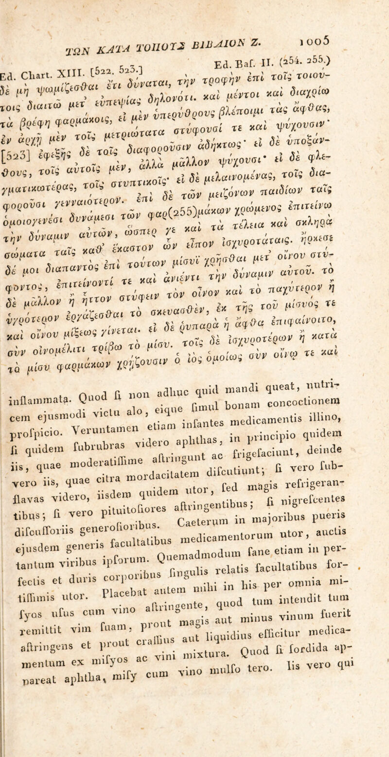 ΤΩΝ ΚΑΤΑ τυΐιυτκ B1BAWK ζ. ι οο5 , r τ -i Ea. Baf. II. (254· a55;> ^ Chart. XIII, L ^ X^Vaxah την τροφήν enl τοΐϊ τocov- )a μη ψαμ&οΰ > ΆΛονοτι. *ai μίντοι ν^ι διαχρι» [0ις δίααω μίτ. Ι^Ιί μεν ύπτρύθρους βλίπο,μι τ«ί «?»«> ια §&wn<?awa_ ς’ μ, 'βτβφονσί τε xai τρύχουσιν δια,οροδοιναδ^· jqiotrixoiMpaS, «i , , ,, ώ μίιζ^νων παιδιών ται( ψορο-νοι ηνναιοπρον. em δJ-jj ^ δμοιογινίαι δνν*^ των ^»55>“ . J£ „βί ^,βά **r *τ. w;r;;er i ^ *-? ΤμαΧαδ ΤΖνΧίηΙ τούτων μίονϊ m**«< »« <*Τ™ fl°‘ Lui,αντί τε *«ί ^ δίναμί’ν αντ°υ’ ” !ίΗ0”ί ΙΙβ» ari^ir ro, oW *« *° ♦'TT %JL yiwrel. «ί δέ ^π«?ά -ί ΙπίΤ0,Ι°’ jtai οίνον Μΐξ« « / ν , - ,ν; ;<;·/ι,οοτερω)' q »«r“ aur οίνομίΐιτι τρίβω το μιον. ^ ^ ν « xui rh fu'ou φ«ρρά*ω* ϊ??ζο«»» ο «ο, ομοιω, „ 1 Γ, non adliuc quid mandi queat, nutri- inflammata. Qu0 ej fimul bonam concoctionem Cemre,USm;trtamen etiam infantes medicamentis illino, r°qSem fubruhras videro aphthas, in *■■r· «“ - yero ns, quae citi magis refngeran- flavas videro, hsdemfl«'J ^ fi nigrefcentes tibus; fi vero p.tuitofiore. ·£ 8 ^ majoribus pueris difcufforns generohonbus.us utor, auctis ejusdem genens 0uemadmodum Tane etiam m per- tantum viribus ipfoiu . g relatis facultatibus for- fectis et duris corponbu » pmnia m;_ tiflimis utor. Placebat “d J, inteIldit tum fyos urus cum vino - f ^ minus yinum fuerit remittit vim fuai , P J= r uidius efficitur med.ca- aftringens et pnm «rsl Quod fi fordida ap- menlum es m.fyos ter0. lis vero qu. pareat aplitha, mify cum u»
