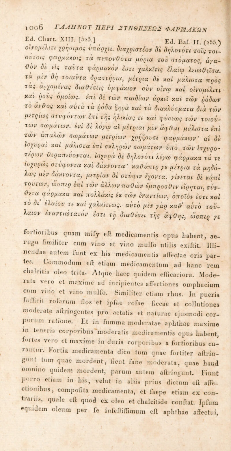 1 Οθ6 ΓΑΛΗΝΟΊ ΠΕΡΙ ΣΥΝΘΕΣΕΙΣ ΦΑΡΜΑΚΩΝ Ed. Cluit. AIIE [525 ] Ed. Baf π ^55.) οίνομελιτι χρήσιμος υπάρχει. διαχριστέον δε δηλονότι τοϊς τοι- ονιοις φαρμάκοις τα πεπονθότα μόρια του στόματος, άγα- ϋον ii Hi ταντα qinuuxhv ίση χαλχΐν,ς ίλαίω λπωΟποα. τά μμ δη το,αυτα δράστης,u, μίτοια δί κai μάλ,στα πρδς xu; ά^χομένας iiu&iotii ομψάχιον συν οί'τω xal οινομΑιττ καί ρους ομοίως, ini δε των παιδιών αρκεί καί των ρόδων το άνθος καί αυτά τα ρόδα 'ξηρά καί τά διακλνσματα διά των μετρίως στνφόντων ini της ηλικίας τε καί φνσεως των τοιου- των σωμάτων, ενί δε λόγω αΐ μέτριαι μ'εν άφθαι μάλιστα επί των απαλών σωμάτων μέτριων χρηζονσι φαρμάκων’ ai δε Ισχνραί καί μαλιστα επί σκληρών στομάτων υπό των ισχυρό- τερών θεραπεύονται, ισχυρά di δηλονότι λέγω φάρμακα τά τε ισχνρώς στύφοντα καί δάκνοντα’ καΟάπερ γε μέτρια τά μηδό- λως μ'εν δάκνοντα, μετρίαν di στυφόν έχοντα. γίνεται di κάπί τούτων, ώσπερ επί των άλλων παθών έμπροσθεν εϊρητοα, συν- θετά φάρμακα καί πολλάκις εκ τών εναντίων, όποιον έστι καί το δι ελαίου τε καί χαλκίτεως. αυτό μεν γάρ καθ’ αυτό τοϋ- λαιον εναντιώτατόν εστι τϊ} διαθέσει της άφθης, ώσπερ γε fortioribus quam mify eil medicamentis opus habent, ae- rugo fi mi ii ter cum vino et vino mulio utilis exiftit. Illi- nendae autem funt ex his medicamentis affectae oris par- ies. Commodum efi: etiam medicamentum ad hanc rem chalcitis oleo trita. Atque haec quidem efficaeiora. Mode- ialu vero et maxime ad incipientes allectiones omphacium cum vino et vino mulio. Similiter etiam rhus. In pueris fuIficiJ rolarum flos et ipfae rofae ficcae et collutiones moderate nfiringentes pro aetatis et naturae ejusmodi cor- fm nm ia^°ne. Et in fumma moderatae aphthae maxime in tenens corporibus moderatis medicamentis opus habent, fortes vero et maxime in duris corporibus a fortioribus cu- rantur. Fortia medicamenta dico tum quae fortiter afirin- £<ml tum quae mordent, ficut fane moderata, quae haud omnino quidem mordent, parum autem aftringunt. Fiunt porro etiam in his, velut in aliis prius dictum eft affe- ctionibus, compofita medicamenta, et faepe etiam ex con- trariis, quale eit quod ex oleo et clialcitide confiat. Ipfura equidem oleum per fe infefiiffimum efi apbtliae affectui,