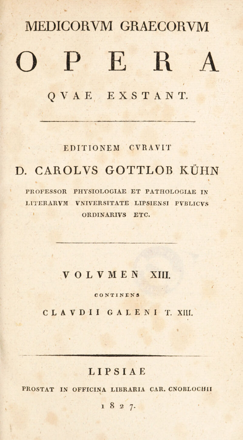 MEDICORVM GRAECORVM Ο P E R \ / Q V A E EXSTANT. EDITIONEM CVRAVIT D. CAROLVS GOTTLOB ΚΪΪΗΝ \ ' I PROFESSOR PHYSIOLOGIAE ET PATHOLOGIAE IN LITERARVM VNIVERSITATE LIPSIENSI PVBLICVS ORDINARIVS ETC* VOLVMEN XIII. CONTINENS CLAVDII GALENI T. XIII. « L I P S I A E PROSTAT IN OFFICINA LIBRARIA CAR. CNOBLOCH1I l 8 2 7.