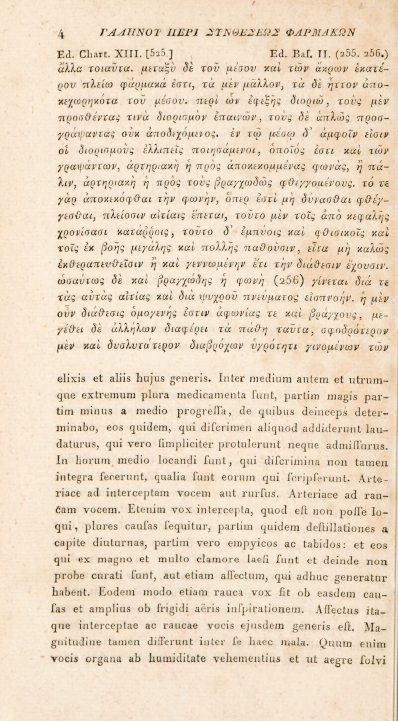 Ed. Chart. XIII. [525 ] Ed. Baf. II. (a55. 256.) άλλα τοιαύτα. μετάξι) δε του μέσον καί των άκρων εκατέ- ρον πλείω φάρμακα έστι, τα μεν μάλλον, τα da ηττον άπυ- χεχωρηκοτα τού μέσον, περί ών εφεξής διοριώ, τούς μεν προαΰέντας τινά διορισμόν επαίνων, τονς δε άπλο)ς προσ- γράψαντας ονκ άποδεχομει ος. εν τω μεσω δ' άμφοΐν είσιν ol οιορισμυνς εΜ.ιπεις ποιησαμενοι, οποίος εστι και των γραψάντων, αρτηριακή η προς άποκεχομμένας φωνάς, η πά- λιν, άρτηριακη η προς τους βραγχωδώς φ Οεγγομένονς. τό τε γάρ άποκεκόφΰαι την φωνήν, δπερ έστί μη δυνασϋαι φΟέγ- γεσ&αι, πλείοσιν αίτίαις επεται, τοντο μεν τοϊς άπδ κεφαλής χρονίσασι κατάρροις , τοντο <Ε έμπνοις και φϋισικοΧς καί χοις έχ βοής μεγάλης καί πολλής παΟονσιν, είτα μη καλώς εκΟεραπενΌ-εΐσιν η καί γεννωμένην ετι την διάΟεσιν εχουσιν. ωσαύτως δέ καί βραγχώδης η φωνή (^56) γίνεται διά τε τάς αύτάς αίτιας καί διά ιμνχρον πνεύματος εισπνοήν, η μεν ονν διά&εσις ομογενής έστιν αφωνίας τε καί βράγ/ους, με- γέ&ει δέ άλληλων διαφέρει τά πάθη ταντα, σφοδρότερον μεν καί δναλντο τερον διαβρόχων νγρότητι γινομένων των elixi3 et aliis hujus generis. Inter medium autem et utrum- que extremum plura medicamenta funt, partim magis par- tim minus a medio progrefTa, de quibus deinceps deter- minabo, eos quidem, qui difcrirnen aliquod addiderunt lau- daturus, qui vero (impliciter protulerunt neque admiifurus. In horum medio locandi funt, qui difcrimina non tamen integra fecerunt, qualia funt eorum qui fcripferunt. Arte- riace ad interceptam vocem aut rurfus. Arteriace ad rau- Cam vocem. Etenim vox intercepta, quod eft non polle lo- qui, plures caufas fequitur, partim quidem deilillationes a capite diuturnas, partim vero empyicos ac labidos: et eos qui ex magno et multo clamore laeil funt et deinde non probe curati funt, aut etiam affectum, qui adhuc generatur habent. Eodem modo etiam rauca vox fit ob easdem cau- fas et amplius ob frigidi aeris infpirationem. Affectus ita- que interceptae ac raucae vocis ejusdem generis eft. Ma- gnitudine tamen differunt inter fe haec mala. Quum enim vocis organa ab humiditate vehementius et ut aegre folvi