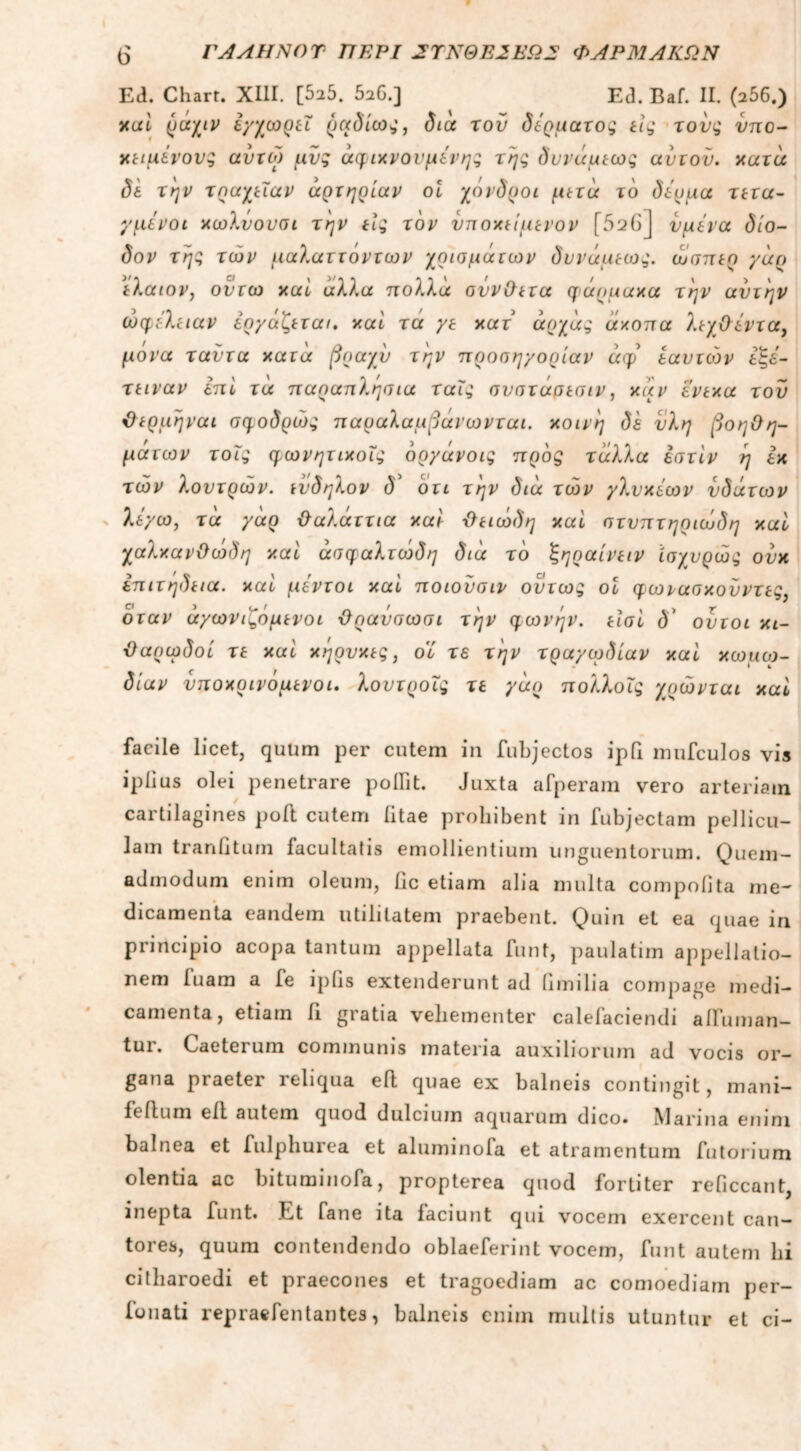 Ed. Charr. XIII. [525. 5α6.] Ed. Baf. II. (256.) καί ρν/μν εγχωρεΐ ραδίων, δια του δέρματος εις τους υπο- κείμενους αύτω μυς αφικνονμένης της δυνάμεως ανιόν, κατά δέ την τραχεΐαν αρτηρίαν οΐ χόνδροι μετά το δέρμα τετα- γμένοι χωλνονσι την είς τον υποκείμενον [526] υμένα δίο- δον της των μαλαττόντων χρισμάτων δυνάμεως. ώσπερ γάρ έλαιον, οντω καί άλλα πολλά σύνθετα φάρμακα την αυτήν ωφέλειαν εργάζεται, καί τα γε κατ άρχάς άκοπα λεχθέντα, μόνα ταντα κατά βραχύ την προσηγορίαν άφ εαυτών εξέ- τειναν επί τα παραπλήσια ταΐς σνσταρεσιν, καν ενεκα τον Οερμήναι σφοδρώς παραλαμβάνωνται. κοινή δέ υλη βοηθη- μάτων τοΐς φωνητικοΐς όργάνοις προς τάλλα εστίν ή εκ των λουτρών. εν δ ήλον δ' ότι την διά των γλυκέων υδάτων λέγω, τα γάρ θαλάττια καί θειώδη και στυπτηριώδη και χαλκανΟωδη καί άσφαλτωδη διά το ζηραίνειν ίσχνρώς ουκ επιτήδεια, καί μέντοι καί ποιονσιν όντως οί φωνασκοϋντες. όταν άγωνιζόμενοι θρανσωσι την φωνήν, είσί δ' οντοι κι- θαρωδοί τε καί κήρυκες, οί τε την τραγωδίαν καί κωμω- δίαν υποκρινόμενοι. λουτροϊς τε γάρ πολλοΐς χυώνται καί facile licet, quum per cutem in fubjectos ipQ mufculos vis iplius olei penetrare polTit. Juxta afperam vero arteriam cartilagines poft cutem litae prohibent in fubjectam pellicu- lam tranGtum facultatis emollientium unguentorum. Quem- admodum enim oleum, fic etiam alia multa compolita me- dicamenta eandem utilitatem praebent. Quin et ea quae in principio acopa tantum appellata funt, paulatim appellatio- nem luam a fe ipiis extenderunt ad iimilia compage medi- camenta, etiam G gratia vehementer calefaciendi alluman— tui. Caeterum communis materia auxiliorum ad vocis or- gana praeter reliqua efl quae ex balneis contingit, mani- folium elt autem quod dulcium aquarum dico· Manna enim balnea et fulphurea et aluminofa et atramentum futorium olentia ac bituminofa, propterea quod fortiter reficcant, inepta funt. Et fane ita faciunt qui vocem exercent can- tores, quum contendendo oblaeferint vocem, funt autem lii citharoedi et praecones et tragoediam ac comoediam per- onati repraefentantes, balneis enim multis utuntur et ci-
