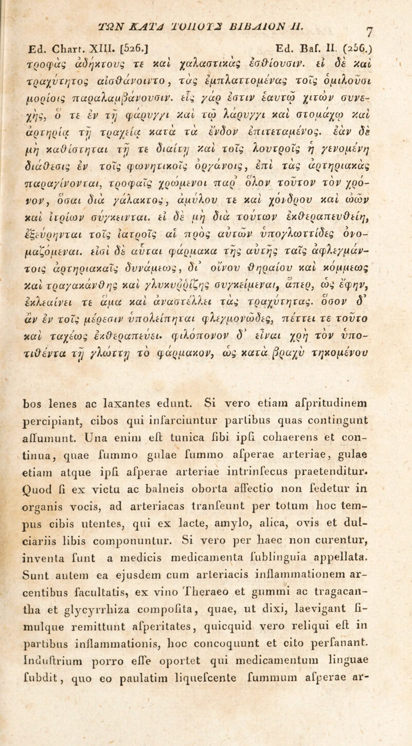 ΤΩΝ KATJ TOUOTJS Β1ΒΛΙΟΝ 11. Ed. Charr. XIII. [526.] Ed. Eaf. II. (256.) τροφάς άδηχτους τε καί χαλαστικας εσ&ίουσιν. ti δε /icti τραχύτητος αίσ&άνοιντο, τάς εμπλαττομενας τοΐς όμιλούσι μορίοις παραλαμβάνουσιν. tiς γάρ εστιν εαυτω χιτών συνε- χής, ο τε εν τη φάρυγγι καί τω λαρύγγι καί στομαχω 7ial αρτηρία τη τραχεία κατά τα ένδον επιτεταμένος, εάν δε μη καϋίστηται τη τε διαίτη καί τοΐς λουτροΐς η γενομενη διά&εσις εν τοΐς φωνητικοΐς όργάνοις, επί τάς αρτηριακάς παραγίνονται, τροφαΐς χρώμενοι παρ' ολον τούτον τον χρό- νον, οσαι διά γάλακτος, άμυλου τε καί χονδρού καί ώών καί Ιιρίων σνγκεινται. ti δε μη διά τούτων εκ&εραπευ&είη, εξεύρηνται τοΐς ιατροΐς αι προς αυτών νπογλωττίδες ονο- μαζόμεναι. είσι δε αύται φάρμακα της αυτής ταΐς άφλεγμάν- τοις άρτηριακαΐς δυνάμεως, δι οίνου ϋ ηραίου καί κόμμεως και τραγακάνΟης καί γλυκυρρίζης συγκείμενα/, άπερ, ώς εφην} εχλεαίνει τε άμα καί άναστέλλει τάς τραχύτητας, όσον <5’ αν εν τοΐς μερεσιν νπολείπηται φλεγμονώδες, πεττει τε τούτο καί ταχέως έκ&εραπεύει. φιλόπονον δ' είναι χρη τον νπο- τιΟεντα τη γλώττη το φάρμακον, ώς κατά βραχύ τηκόμενου bos lenes ac laxantes edunt. Si vero etiam afpritudinem percipiant, cibos qui infarciuntur partibus quas contingunt aiTumunt. Una enim eft tunica libi ipti cohaerens et con- tinua, quae furnmo gulae fummo afperae arteriae, gulae etiam atque ipii afperae arteriae intrinfecus praetenditur. Quod fi ex victu ac balneis oborta affectio non fedetur in organis vocis, ad arteriacas tranfeunt per totum hoc tem- pus cibis utentes, qui ex lacte, amylo, alica, ovis et dul- ciariis libis componuntur. Si vero per haec non curentur, inventa funt a medicis medicamenta fublinguia appellata. Sunt autem ea ejusdem cum arteriacis inflammationem ar- centibus facultatis, ex vino Theraeo et gumini ac tragacan- tha et glycyrrhiza compofita, quae, ut dixi, laevigant fi- mulque remittunt afperitates, quicquid vero reliqui eft in partibus inflammationis, hoc concoquunt et cito perfanant. Induftrium porro effe oportet qui medicamentum linguae fubdit, quo eo paulatim liquefcente fummum afperae ar-