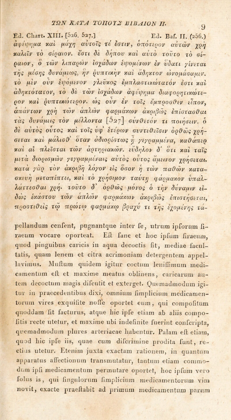 ^ ,ι. 9 Ed. Baf. II. (256.) Ed. Cliart. XIII. [526. 527.3 κατα γαρ τον ακριβή λο/ον Ας οοον η των τταϋών κατα- pellandum cenfent, pugnantque inter fe, utrum ipforum ti- raeum vocare oporteat. Eft. fane et hoc ipfum hraeum, quod pinguibus caricis in aqua decoctis fit, mediae facul- taLis, quam lenem et citra acrimoniam detergentem appel- lavimus. Muftum quidem igitur coctum leniilimum medi- camentum eft et maxime meatus oblinens, caricarum au- tem decoctum magis difcutit et exterget. Quemadmodum igi- tur in praecedentibus dixi, omnium iimplicium medicamen- torum vires exquiiite noiTe oportet eum, qui compofitum quoddam ht facturus, atque hic ipfe etiam ab aliis compo- ti Lis recte utetur, et maxime ubi indefinite fuerint confcripta, quemadmodum plures arteriacae habentur. Palam eft etiam, quod hic ipfe iis, quae cum difcrimine prodita funt, re- ctius utetur. Etenim juxta exactam rationem, in quantum apparatus affectionum transmutatur, tantum etiam commo- dum ip fi medicamentum permutare oportet, hoc ipfum vero folus is, qui Ungulorum fimplicium medicamentorum vim novit, exacte praeftabit ad primum medicamentum parum