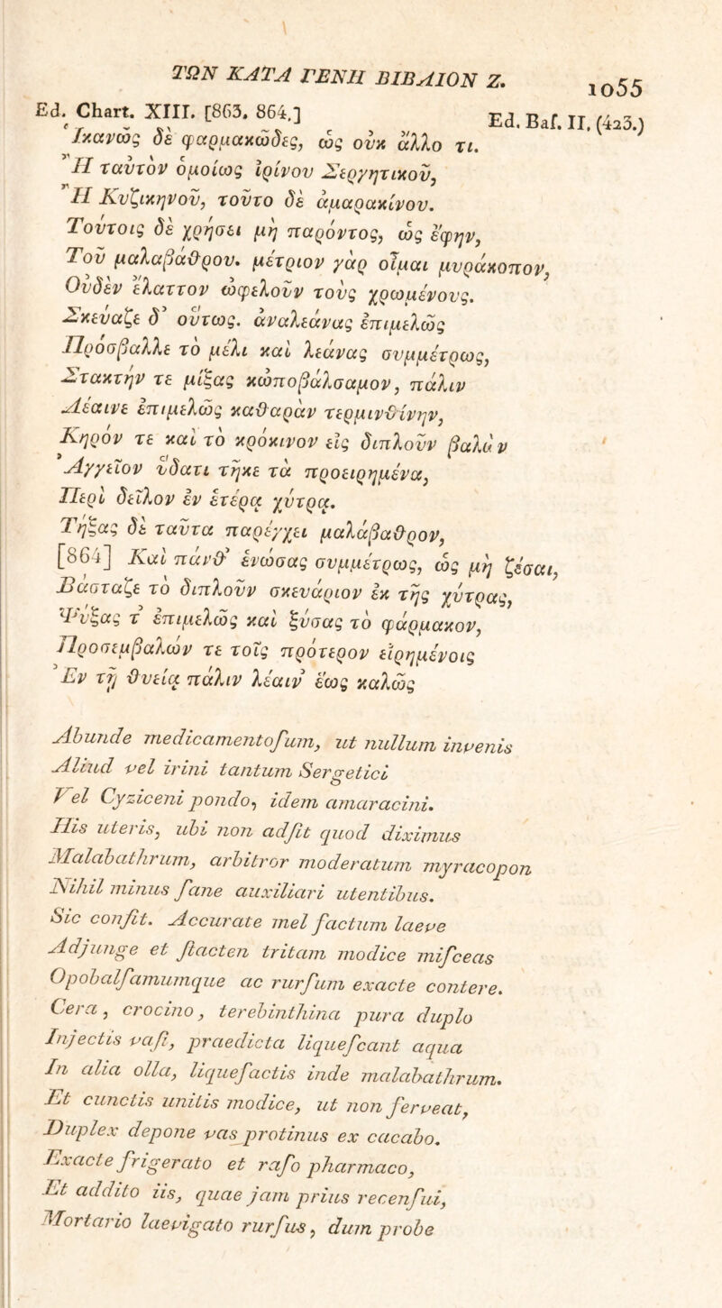 \ ΤΩΝ ΚΑΤΑ ΓΕΝΗ ΏΙΒΛΙΟΝ Ζ. 1ο55 Ed; Chart. ΧΙΙΓ. [863, 864,] Ed. Baf. II, (423.) Ικανως δε φαρμακώδες, ώς ονκ άλλο τι. Jl ταυτόν ομοίως ιρίνον Σερμητικόν, ’ Η Κνζικηνον, τούτο δε άμαρακίνου. Τοντοις δε χρησει μη παρόντος, ώς εφην, Τον μαλαμάΰρον. μέτριον γαρ οϊμαι μνράκοπον, Ουδεν ελαττον ωφελούν τους χρωμένονς. Σκεύαζε δ’ ούτως, άναλεάνας επιμελώς .Ποοοβαλλε το μέλι και λεανας ονμμετρως, Στακτήν τε μίςας κωποβαλσαμον, πάλιν Αεαινε επιμελώς καϋαράν τερμινϋίνην, Κηρόν τε καυτό κροκινον εις διπλονν βαλάν Αγγειον νδατι τήκε τά προειρημένα, ΙΙερυ δειλόν εν ετερα χύτρα. Τηζας δε ταυτα παρεγχει μαλάβαϋρον, [864] Καί πάν& ενώσας σνμμετρως, ώς μη ζέααι, Βαοταζε το διπλονν σκενάριον εκ της χύτρας, Φι^ας τ επιμελώς καυ ζνοας το φάρμακον, Ιΐροπεμβαλων τε τους προτερον εΐρημενοις .Εν τij ϋνεια παλιν λεαιν εως καλώς Abunde medicamentofuin, ut nullum invenis Aoiud vel inni tantum Ser cretici _ o J el Cyziceni pondo, idem amaracini. Ilis uteris, ubi non adfit quod diximus Malobathrum, arbitror moderatum myracopon Nihil minus fane auxiliari utentibus. Sic confit. Accurate mei factum laeve Adjunge et fitacten tritam modice mificeas Opobalfiamumque ac rurfium exacte contere. Ce/a , crocino, terebinthina pura duplo Injectis vafi, praedicta liqueficant aqua In aha olla, liquefiactis inde malobathrum. Et cunctis unitis modice, ut non fierveat, Duplex depone vas protinus ex cacabo. Exacte frigerato et rafio pharmaco, Et addito us, quae jam prius recenfiui, Mortario laevigato rurfius, dum probe