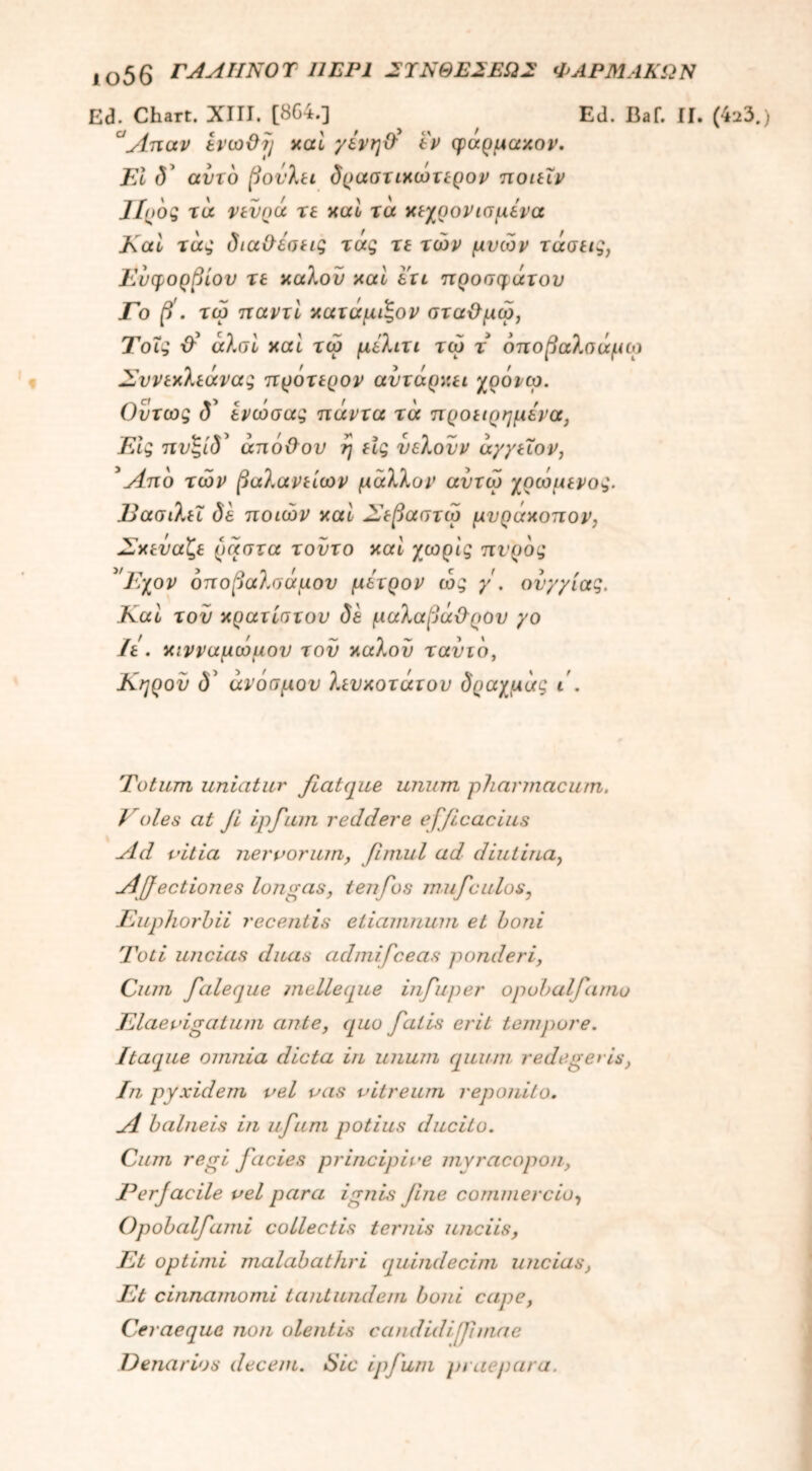 αο56 ΓΑΛΙΙΝΟΤ 11ΕΡ1 2ΎΝΘΕ2ΕΩ2 ΦΑΡΜΑΚΩΝ Ed. Chart. XIII. [8G4.] ^ Ed. Baf. II. (423.) °Απαν ενωΟΐ) καί γενηΰ εν φαρμακον. FI (5’ αντο βονλει δραστικωτερον ποιεΧν ΙΙοδς τά νενρά τε καί τά κεχρονισμενα Καί τάς διαθέσεις τάς τε των μνών τάσεις, Ευφορβίου τε καλόν καί ετι προσφάτου Γο β'. τω παντί κατάμιζον σταθμω, Τοΐς άλσί καί τω μέλιτι τω τ όιτοβαλσάμω Σννεκλεάνας ττρότερον αντάρχει χρόνω. Οντως d’ ενωσας πάντα τά προειρημένα, Εις πνζίδ' άπόθον η εις υελονν άγγεΐον, 5Απο των βαλανείων μάλλον αντω χρωμενος. Εασιλεΐ δε ποιων καί Σεβαστώ μνράκοπον, Σκεύαζε ραστα τούτο καί χωρίς πνρδς 'Ε;χον δποβαλσάμου μετρον ώς γ . ονγγίας. Καί τον κρατίστον δε μαλαβάϋρον γο Ιε . κινναμωμον τον καλού τανιδ, Κηρόν δ’ άνόσμον λευκοτάτον δραχμάς ι . Totum uniatur fiatque unum pharmacum. Voles at Ji ipfum reddere efficacius Ad vitia nervorum, fimul ad diutina, Affectiones longas, tenfos mufculos, Euphorhii recentis etiamnum et boni Toti uncias duas admifceas ponderi, Cum faleque meile que infuper opobalfamo Elaevigatum ante, quo fatis erit tempore. Itaque omnia dicta in unum quum redegeris, In pyxidem vel vas vitreum reponito. A balneis in ufum potius ducito. Cum regi facies principive mvracopon, Perjacile vel para ignis fine commercio, Opobalfami collectis ternis unciis, Et optimi malabathri quindecim uncias, Et cinnamomi tantundem boni cape, Ceraeque non olentis candidifimae Denarios decem. Nic ipfum praepara.