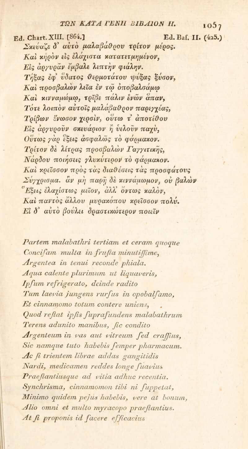 ΤΩΝ ΚΑΤΑ ΓΕΝΙΙ ΒΙΏΑ10Ν II. 105^ Ed. Chart.XIII. [864.] ^ Ed. Baf. II. (423.) Σκεύαζε <S’ αυτό μαλαβα&ρον τρίτον μέρος. Καί κηρόν ίίς ελάχιστα κατατετμημένον, Εις άρ/υράν εμβαλε λεπτήν φιάλην. Τηζας εφ νδατος Φερμοτάτου ψυξας ξνσον, Καί προσβαλών λεία εν τω όποβαλσάμω Καί κινναμώμω3 τρίβε πάλιν ενών άπαν, Τότε λοιπόν αντοΐς μαλάβα&ρον παρεγχέας, Τριβών ενωσον χερσίν, οντω τ άποτί&ου Εις άργυρουν σκευάριον η νελονν παχύ, Οντως γάρ εζεις ασφαλώς το φάρμακον. Τρίτον δε λίτρας προσβαλών Γα/γιτικης, Νάρδου ποιήσεις γλυκυτερον το φάρμακον. Καί κρεΐσσον προς τάς δια&εσεις τάς προσφάτους Σνγχρισμα. άν μη παρν, δε κιννάμωμον} ου βαλών c Εζεις ελαχίστως μειον, άλΧ όντως καλόν, Καί παντός άλλου μυρακόπου κρεΐσσον πολύ. Εϊ δ' αυτό βουλει δραστικώτερον ποιεΐν Partem malabathri tertiam et ceram quoque Concifam multa in frufia minutijjime, ./lr^entea, in tenui reconde phiala. Aqua calente plurimum ut liquaveris, Ipfiim refrigerato, deinde radito Tum laevia jungens rurfus in opohalfamo, Et cinnamomo totum contere uniens, Quod reflat ipfls fuprafundens malobathrum Terens adunito manibus, fle condito Argenteum in vas aut vitreum fled crajjlus, Sic namque tuto habebis femper pharmacum. Ac fi trientem librae addas gangitidis Nardi, medicamen reddes longe fuavius P? 'aeflantiusque ad vitia adhuc recentia. Synchrisma, cinnamomon tibi ni fuppelat, Minimo quidem pejus habebis, vere at bonum, Alio omni et multo myracopo praeflantius. At fi proponis id facere efficacius