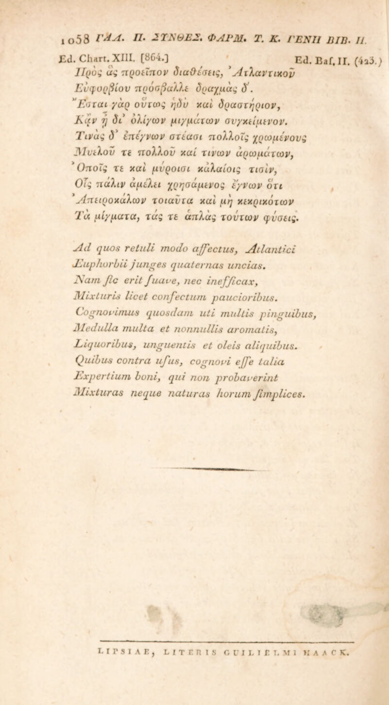 Ed.Chart. XIII. (864.] Ed. Baf. II. (4a3.) Προ·; άς προεϊπον δια&εσεις, 5Ατλαντιχον Ευφορβίου πρόσβαλλε δοαχμάς δ . ”Εσται γάρ ούτως ηδυ χαί δραστηριον, Καν 7} δε ολίγων μιγμάτων συγκείμενον. Τίνος δ3 ίπέγνων ατέασι πολλοΐς χρωμενους 31υελου τε ττολλον χαί τινων αρωμάτων, 3 Οποίς τε χαί μνροισι χάλαίοις τισ'ιν, ΟΤς πάλιν αμελεί χοησάμενος εγνων ότι 3Απειροχάλων τοιαΰτα χαί μη χεχριχότων Τα μίγματα, τάς τε άπλ'ας τούτων φύσεις. Ad quos retuli modo affectus, Atlantici JLuphorbii junges quaternas uncias. ISatti jic erit Juave, nec inefficax. Mixturis licet confectum paucioribus. (Agnovimus (quosdam uti multis pinguibus, JHeduila multa et nonnullis aromatis, Liquoribus, unguentis et oleis aliquibus. (juibus contra ufus, cognovi ejfe talia Expertium boni, qui non pyrobaverint Mixturas neque naturas horum fimplices. i. r r s i a r., l i τ r n i s cuilibi, mi »i A λ c K.