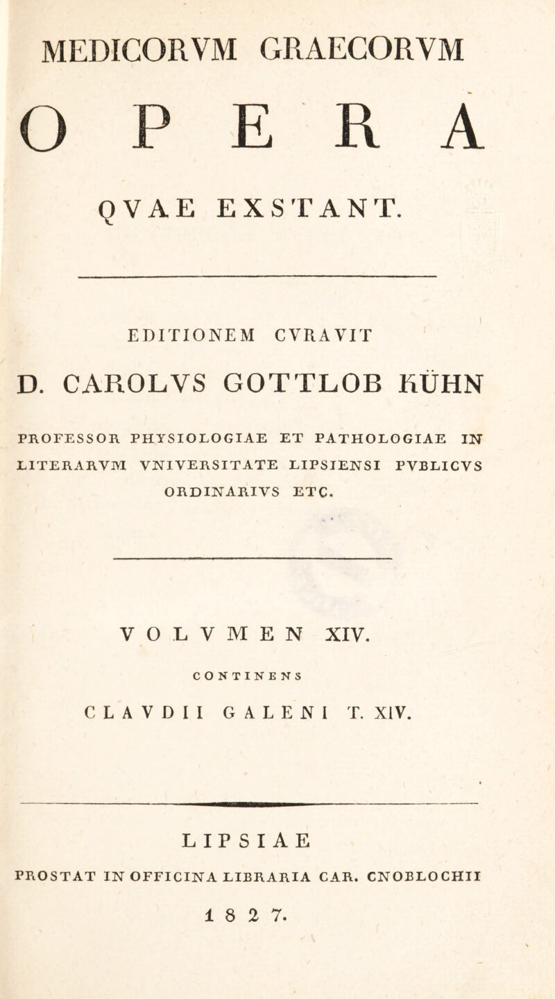 MEDICORVM GRAECORVM OPE 1\ A QVAE EXSTANT. EDITIONEM CVRAVIT D. CAROLVS GOTTLOB EIJHN PROFESSOR PHYSIOLOGIAE ET PATHOLOGIAE IN IITERARVM VNIVERSITATE LIPSIENSI PVBLICVS ORDINARIVS ETC. V O L V Μ E N XIV. CONTINENS C L A V D I I GALENI T. XIV. L IP S I A E PROSTAT IN OFFICINA LIBRARIA CAR. CNOELOCHII 1 8 2 7.