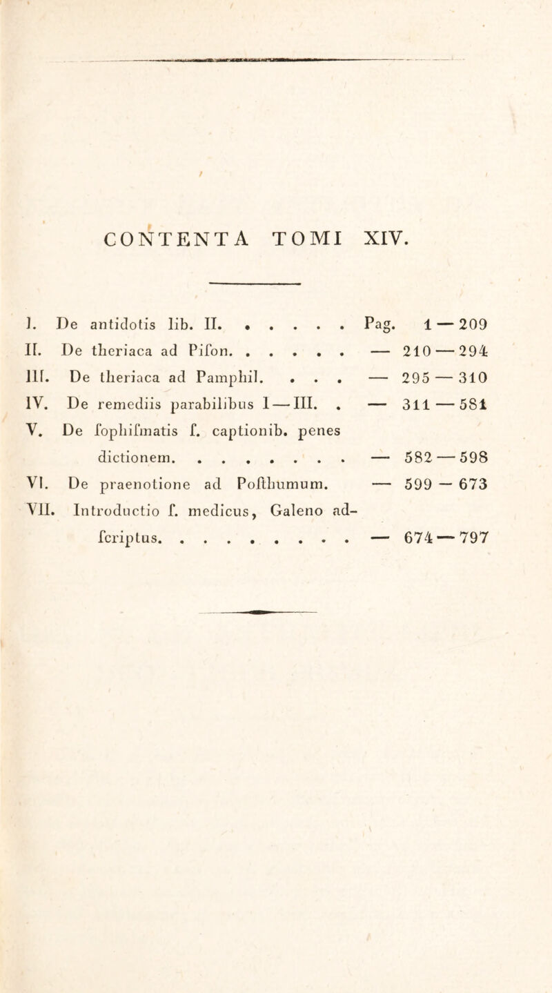 CONTENTA TOMI XIV. J. De antidotis lib. II. · Pag. 1 —- 209 Ii. De tlieriaca ad Pifon — 210 — 294 Ili. De tlieriaca ad Pamphil. · — 295 — 310 IV. De remediis parabilibus 1 — III. — 311 — 581 V. De fophifmatis Γ. captionib. penes dictionem — 582 — 598 VI. De praenotione ad Pofthumum. — 599 - 673 VII. . Introductio Γ. medicus, Galeno ad- fcriptus — 674 — 797