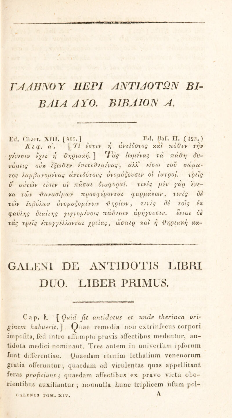 ΓΑΛΗΝΟΥ Ι1ΕΡΙ ΑΝΤΙΛΟΓΩΝ ΒΙ- ΒΛΙΑ ΛΥΟ. ΒΙΒΛΙΟΝ Α> Ed. Chart. XIII. [865.] ^ β ^ Ed. Baf. II. (423.) Κεφ. u. [ Ί'ί εοτιν η άντίδοτος καί πόχλεν την γενεσιν έχει η Όηριακη. ] I ας ίωμενας τα πάϋη δυ- νάμεις ούκ εξωϋεν έπιτιΟεμένας, ά)Χ είσω του σώμα- τος λαμβιχνομενας άντιδότονς όνομάζονσιν οι ιατροί. τρεις ί)’ αυτών είσιν ai πάσαι διαφοραί. τινές μεν γάρ 'ένε- κα των Φανασ/μων προσφερονται φαρμάκων, τινες δε των ιοβόλων ονομαζόμενων -θηρίων, τινές δέ τοις εκ φαύλης διαίτης γιγνομε'νοις πάϋεσιν αρηγονσιν. ενιαι όε τάς τρελς επαγγέλλονται χρείας, ώσπερ καί η Όηριακη κα- GALENI DE ANTIDOTIS LIBRI DUO. LIBER PRIMUS. C a p. I. [ Quid fit antidotus et unde theriaca ori- ginem habuerit. ] Quae remedia non extrinfecus corpori impolita, fed intro allumpta pravis affectibus medentur, an- tidota medici nominant. Tres autem in univerfum ipforum funt difl ‘erenliae. Quaedam etenim lethalium venenorum gratia offeruntur; quaedam ad virulentas quas appellitant ieras proficiunt ; quaedam affectibus ex pravo victu obo- ricntibus auxiliantur; nonnulla hunc triplicem ufum pol- C AXENUS TOM. XIV. A