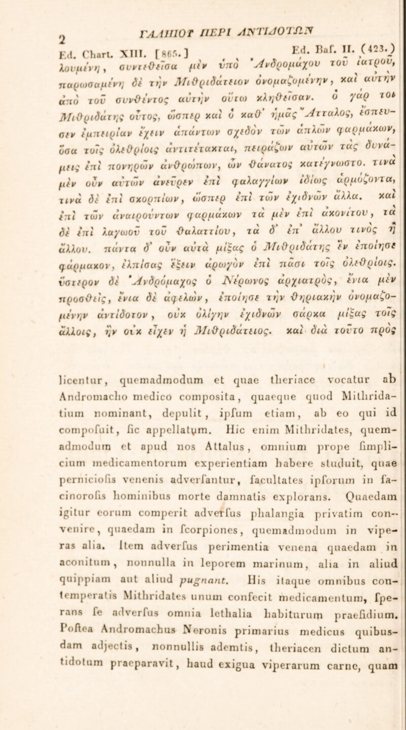 Ι2 rutilior περί ajstijotsw Ed. Chart. XIII. [ 86Γ·. ] E,d* Rai* l1,/423V? Χουμίνη, αυντεΟε7σα μεν vnο Άνδρομαχου τον ιατρόν, παρωααμενη di τη* Μιθριδάτειον όνομαζομενην, xal αυτήν ά:ιο τον συνθΐντος αυτήν οϋτω χληθασαν. ο γαρ τοι βίιθριδάτης οϊτος, ώσπερ και ο xaO' ημάς Λτταλος, εσπευ- αν εμπειρίαν ί’χειν απάντων σχεδόν των άπλων γαρμαχων, οσα το7ς όλεΟρίοις αντιτεταχτατ, παράζων αυτών τας δυνά- μεις επί πονηρών ανθρώπων, ων θανατος χατεγνωστο. τινα μίν ονν αν των άνενρεν επί γαλαγγίων ιδίως αρμοζοντα, τινά dt ini σχορπίων, ώσπερ ini των εχιδνών άλλα. και ini των αναιρούν των γαρμαχων τα μεν επι αχονιτον, τα di ini λαγόjov του θαλαττιου, τα δ ιπ άλλου τίνος η άλλου, πάντα δ' ουν αυτά μίξας δ ΛΓτϋριδάτης εν εποιησε qάρμαχον, ελπίσας εξειν αρωγόν επί πάσι το7ς όλεθρίοις. ύστερον δε Άνδρόμαχος 6 Λ Ίρωνος αρχίατρος, εν τα μεν προσθείς, ενια δε αγελών, εποίησε την θηρταχην ονομαζο- μΐνην άντίδοτον , ούχ ολίγην εχιδνών σάρχα μίξας το7ς άλλοις, ην οιχ ε7χεν η Λΐιϋρτδάτειος. και διά τοντο προς licentur, quemadmodum et quae tlieriace vocatur ab Andromaclio medico composita, quaeque quod Mitlirida- tium nominant, depulit, ipfum etiam, ab eo qui id compofuit, iic appellatam. Hic enim Mithridates, quem- admodum et apud nos Attalus, omnium prope hmpli- cium medicamentorum experientiam habere studuit, quae pernicioiis venenis adverfantur, facultates ipforum in fa- cinorofis hominibus morte damnatis explorans. Quaedam igitur eorum comperit adverfus plialangia privatim con- venire, quaedam in fcorpiones, quemadmodum in vipe- ras alia, item adverfus perimentia venena quaedam in aconitum, nonnulla in leporem marinum, aha in aliud quippiam aut aliud pugnant. His itaque omnibus con- temporalis Mithridates unum confecit medicamentum, fpe- rans fe adverfus omnia lethalia habiturum praebdium. I oftoa Andromachus Neronis primarius medicus quibus- dam adjectis, nonnullis ademtis, theriacen dictum an- tidotum praeparavit, haud exigua viperarum carne, quam