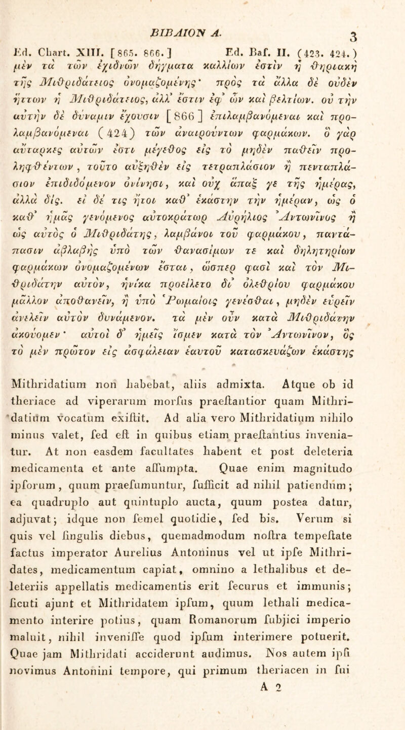 Ed. Cliart. ΧΙΙΓ. [ 865. 866.] Ed. Baf. II. (403. 424.) μεν τα των έχιδιών δήγματα καλλιών έστίν η χληριακη της Λίιϋριδάτειος όνομαζομένης' προς τά άλλα δε ουδεν ήττων η Μιϋριδάτειος, άλλ' εστιν Ιφ ών και βελτίων. ον την αυτήν δέ δνναμιν εχουσιν [ 866 ] επιλαμβανόμεναι και προ- λαμβανόμεναι ( 424) των άναιρονντων φαρμάκοιν. δ γάρ αυτάρκες αυτών έστι μέγε&ος εις το μηδέν παχλεέν προ- ληφ&έντων , τούτο αυξ?]χλέν εις τετραπλάσιον η πενταπλά- σιον επιδιδό μενον όνίνησι, και ουχ άπαξ γδ της ημέρας, άλλα δ!ς. εί δέ τις ήτοι κα& έκαστην τέ\ν ημέραν, ως 6 καθ’ ημάς γενόμενος αυτοκράτωρ Λνρηλιος Άντωνένος η ως αυτός 6 ΆΙιΰριδάτης, λαμβάνοι του φαρμάκου, παντά- πασιν άβλαβης υπό των χλανασίμων τε και δηλητηρίων φαρμάκων όνομαζομένων εσται, ώσπερ φασί καί τον Μι- -&ριδάτην αυτόν, ηνίκα προείλετο δι όλεϋρίου φαρμάκου μάλλον άποϋανειν, η υπό *Ρωμαίοις γενέσ&αι, μηδέν ευρέιν άνελείν αυτόν δυνάμενον. τά μεν ούν κατά Μιϋριδάτην άκονομεν * αυτοί δ’ ημείς ίσμεν κατά τον 3Αντωνινον, ός τό μεν πρέότον εις άσφάλειαν έαυτου κατασκευάζων έκάστης Mitliridatium non liabebat., aliis admixta. Atque ob id theriace ad viperarum morbus praeftantior quam Mithri- datium vocatum exiltit. Ad alia vero Mitliridatium nihilo minus valet, fed eit in quibus etiam praeftantius invenia- tur. At non easdem facultates habent et post deleteria medicamenta et ante affumpta. Quae enim magnitudo ipforum , quum praefumuntur, fufficit ad nihil patiendum ; ea quadruplo aut quintuplo aucta, quum postea datur, adjuvat; idque non femel quotidie, fed bis. Verum si quis vel lingulis diebus, quemadmodum noltra tempeitate factus imperator Aurelius Antoriinus vel ut ipfe Mithri- dates, medicamentum capiat, omnino a lethalibus et de- leteriis appellatis medicamentis erit fecurus et immunis; ficuti ajunt et Mithridatem ipfum, quum lethali medica- mento interire potius, quam Romanorum fubjici imperio maluit, nihil inveniife quod ipfum interimere potuerit. Quae jam Mithridati acciderunt audimus. Nos autem ip(i novimus Antonini tempore, qui primum theriacen in fui A 2