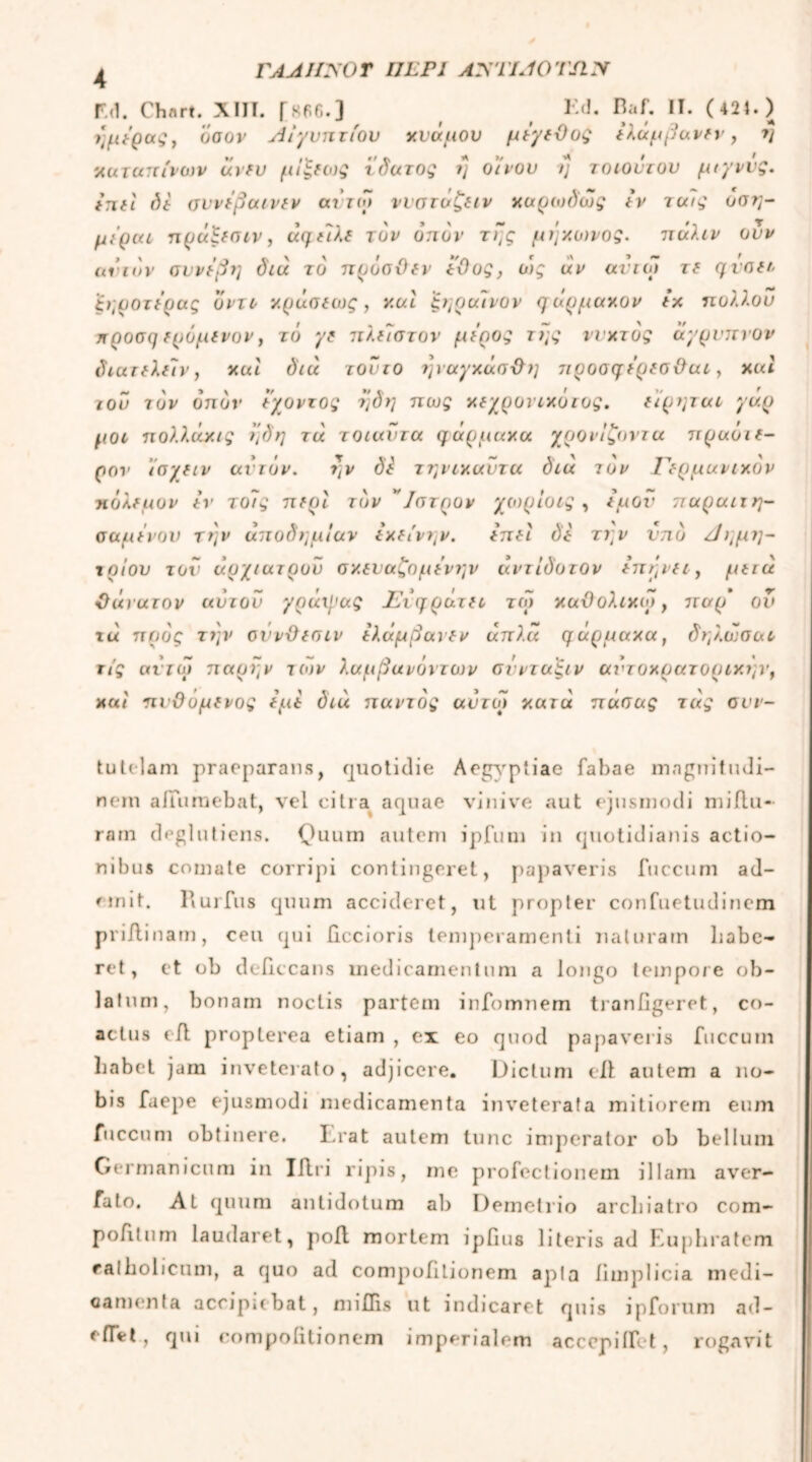 ΓΑΑΙΙΧΟΤ IJLP1 AXTIAOTSIX F.d. Chflrt. XIII. Γ«Ρ6·3 Kd· Π· C 424. ) ι]μέρας, όσον Αιγυπτίου χνάμου μέγεθος έλάμβανεν, η χαταπίνων άνευ μίξεως τδατος η οίνου η τοτούτου μιγννς. tnri δε σννέβαινεν αντίο ννστΰζειν χαρωδως εν τους όση- μέραι πράξεσιν, άηείλε τον οπόν της μήχωνος. πάλιν συν ανιόν συνέβη διά το πρόσθεν έθος, ο)ς άν αυτοί τε qvotr ζηοοτέρας ο ντο χράσεως, χαί ξηραινον q άρμαχον εχ ηολλου ηροση ερόμενον, το γε πλέίστον μέρος της ννχτός άγρυπνοι· διατελεΐν} xul διά τούτο τμαγχάσθη 7tρoσqέρεσθuι, χιά του τον οπόν έγοντος ηδη πως χεγροντχότος. είρηται γάρ μοι πολλάχις ηδη τά τοιαντα φάρμακα γρονίζοντα πραόιε- ρον ίσγειν αϊτόν. ην δέ τηνιχαυτα διά τον Γερμανικόν πόλεμον έν τοίς περί τον ' Ιστρον χωρίοις , έμον παραιτη- σαμένου την αποδημίαν εκείνην. έπεί δε την ντιό Αημη- τρίου τον αρχίατρου σκευαζομένην άντίδοτον έπήνει, μειά θάνατον αύτοΰ γράιγας Γίηράτει τω καϋολικο>, 7Γαρ ον χα προς την οννϋεστν έλάμβανεν άπλ.α qΰρμaxa} δη λάσα ι τίς ανιω παρην τι»ν λαμβανόντων σύνταξιν αι’τοχρατοριχην, και πνΟόμενος εμέ διά παντός αντω κατά πάσας τάς σνν- tutelam praeparans, quotidie Aegyptiae fabae magnitudi- nem affumebat, vel citra aquae vini ve aut ejusmodi miflu- rarn deglutiens. Quum autem ipfum in quotidianis actio- nibus comate corripi contingeret, papaveris fuccum ad- emit. Rurfus quum accideret, ut propter confuetudinem priftinam, ceu qui llccioris temperamenti naturam habe- ret, et ob deficcans medicamentum a longo tempore ob- latum, bonam noctis partem infomnem traniigeret, co- actus eil propterea etiam , ex eo quod papaveris fuccum habet jam inveterato, adjicere. Dictum eil autem a no- bis faepe ejusmodi medicamenta inveterata mitiorem eum fuccum obtinere. Lrat autem tunc imperator ob bellum Germanicum in Iilri ripis, me profectionem illam aver- fato. At quum antidotum ab Demetrio archiatro com- pofitum laudaret, poil mortem ipfius literis ad Euphratem ealholicum, a quo ad compohtionem apia hmplicia medi- camenta accipiebat, miffis ut indicaret quis ipforum ad- eiTet, qui compohtionem imperialem accepiifet, rogavit